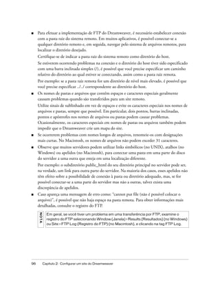 96 Capítulo 2: Configurar um site do Dreamweaver
■ Para efetuar a implementação de FTP do Dreamweaver, é necessário estabelecer conexão
com a pasta raiz do sistema remoto. Em muitos aplicativos, é possível conectar-se a
qualquer diretório remoto e, em seguida, navegar pelo sistema de arquivos remotos, para
localizar o diretório desejado.
Certifique-se de indicar a pasta raiz do sistema remoto como diretório do host.
Se estiverem ocorrendo problemas na conexão e o diretório do host tiver sido especificado
com uma barra inclinada simples (/), é possível que você precise especificar um caminho
relativo do diretório ao qual estiver se conectando, assim como a pasta raiz remota.
Por exemplo: se a pasta raiz remota for um diretório de nível mais elevado, é possível que
você precise especificar ../../ correspondente ao diretório do host.
■ Os nomes de pastas e arquivos que contêm espaços e caracteres especiais geralmente
causam problemas quando são transferidos para um site remoto.
Utilize sinais de sublinhado em vez de espaços e evite os caracteres especiais nos nomes de
arquivos e pastas, sempre que possível. Em particular, dois pontos, barras inclinadas,
pontos e apóstrofes nos nomes de arquivos ou pastas podem causar problemas.
Ocasionalmente, os caracteres especiais em nomes de pastas ou arquivos também podem
impedir que o Dreamweaver crie um mapa do site.
■ Se ocorrerem problemas com nomes longos de arquivos, renomeie-os com designações
mais curtas. No Macintosh, os nomes de arquivos não podem exceder 31 caracteres.
■ Observe que muitos servidores podem utilizar links simbólicos (no UNIX), atalhos (no
Windows) ou apelidos (no Macintosh), para conectar uma pasta em uma parte do disco
do servidor a uma outra que esteja em uma localização diferente.
Por exemplo: o subdiretório public_html do seu diretório principal no servidor pode ser,
na verdade, um link para outra parte do servidor. Na maioria dos casos, esses apelidos não
têm efeito sobre a possibilidade de conexão à pasta ou diretório adequado, mas, se for
possível conectar-se a uma parte do servidor mas não a outras, talvez exista uma
discrepância de apelidos.
■ Caso apareça uma mensagem de erro como: “cannot put file (não é possível colocar o
arquivo)”, é possível que não haja espaço na pasta remota. Para obter informações mais
detalhadas, consulte o registro do FTP.
NOTA
Em geral, se você tiver um problema em uma transferência por FTP, examine o
registro do FTP selecionando Window (Janela) > Results (Resultados) (no Windows)
ou Site > FTP Log (Registro do FTP) (no Macintosh), e clicando na tag FTP Log.
 