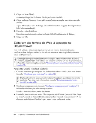 98 Capítulo 2: Configurar um site do Dreamweaver
2. Clique em New (Novo).
A caixa de diálogo Site Definition (Definição do site) é exibida.
3. Clique no botão Advanced (Avançado) se as definições avançadas não estiverem sendo
exibidas.
A guia Advanced da caixa de diálogo Site Definition exibirá as opções da categoria Local
Info (Informações locais).
4. Preencha a caixa de diálogo.
Para obter mais informações, clique no botão Help (Ajuda) da caixa de diálogo.
5. Clique em OK.
Editar um site remoto da Web já existente no
Dreamweaver
Você pode utilizar o Dreamweaver para copiar um site remoto já existente (ou uma
ramificação desse site) para o disco local e editá-lo, mesmo se o site original não tiver sido
criado no Dreamweaver.
Para editar um site remoto já existente:
1. Crie uma pasta local que abrigará o site já existente e defina-a como a pasta local do site
(consulte “Configurar uma pasta local” na página 92).
2. Configure uma pasta remota (consulte “Configurar uma pasta remota” na página 94)
utilizando as informações sobre o site já existente.
Escolha a pasta raiz correta para o site remoto.
3. Para exibir o site remoto, no painel Files (Arquivos), em Window (Janela) > Files, clique
no botão Connects to Remote Host (Conectar ao host remoto), para acesso ao FTP; ou
clique no botão Refresh (Atualizar), para acesso à rede, na barra de tarefas.
NOTA
Esta seção configura um site do Dreamweaver para editar um site remoto da Web já
existente. Você também pode editar o site existente sem criar um site do Dreamweaver.
Para obter mais informações, consulte “Acessar sites, um servidor e unidades locais” na
página 118.
NOTA
Duplique localmente a estrutura inteira da ramificação em questão do site remoto
existente. Para obter mais informações, consulte “Estrutura das pastas local e
remota” na página 88.
 