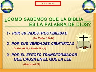LA BIBLIA 
¿COMO SABEMOS QUE LA BIBLIA 
ES LA PALABRA DE DIOS? 
1- POR SU INDESTRUCTIBILIDAD 
(1ra Pedro 1:24,25) 
2- POR SUS VERDADES CIENTIFICAS 
(Isaias 40:22 y Exodo 28:4,5) 
3- POR EL EFECTO TRANSFORMADOR 
QUE CAUSA EN EL QUE LA LEE 
(Hebreos 4:12) 
 