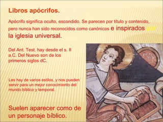 Libros apócrifos. 
Apócrifo significa oculto, escondido. Se parecen por título y contenido, 
pero nunca han sido reconocidos como canónicos e inspirados por 
la iglesia universal. 
Del Ant. Test. hay desde el s. II 
a.C. Del Nuevo son de los 
primeros siglos dC. 
Les hay de varios estilos, y nos pueden 
servir para un mejor conocimiento del 
mundo bíblico y temporal. 
Suelen aparecer como de 
un personaje bíblico. 
 
