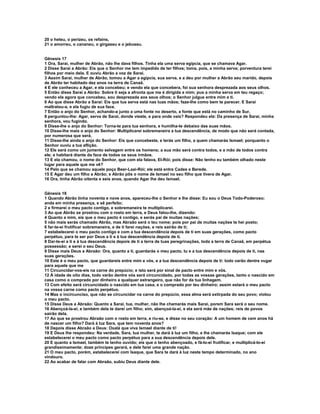 20 o heteu, o perizeu, os refains, 
21 o amorreu, o cananeu, o girgaseu e o jebuseu. 
Gênesis 17 
1 Ora, Sarai, mulher de Abrão, não lhe dava filhos. Tinha ela uma serva egípcia, que se chamava Agar. 
2 Disse Sarai a Abrão: Eis que o Senhor me tem impedido de ter filhos; toma, pois, a minha serva; porventura terei 
filhos por meio dela. E ouviu Abrão a voz de Sarai. 
3 Assim Sarai, mulher de Abrão, tomou a Agar a egípcia, sua serva, e a deu por mulher a Abrão seu marido, depois 
de Abrão ter habitado dez anos na terra de Canaã. 
4 E ele conheceu a Agar, e ela concebeu; e vendo ela que concebera, foi sua senhora desprezada aos seus olhos. 
5 Então disse Sarai a Abrão: Sobre ti seja a afronta que me é dirigida a mim; pus a minha serva em teu regaço; 
vendo ela agora que concebeu, sou desprezada aos seus olhos; o Senhor julgue entre mim e ti. 
6 Ao que disse Abrão a Sarai: Eis que tua serva está nas tuas mãos; faze-lhe como bem te parecer. E Sarai 
maltratou-a, e ela fugiu de sua face. 
7 Então o anjo do Senhor, achando-a junto a uma fonte no deserto, a fonte que está no caminho de Sur, 
8 perguntou-lhe: Agar, serva de Sarai, donde vieste, e para onde vais? Respondeu ela: Da presença de Sarai, minha 
senhora, vou fugindo. 
9 Disse-lhe o anjo do Senhor: Torna-te para tua senhora, e humilha-te debaixo das suas mãos. 
10 Disse-lhe mais o anjo do Senhor: Multiplicarei sobremaneira a tua descendência, de modo que não será contada, 
por numerosa que será. 
11 Disse-lhe ainda o anjo do Senhor: Eis que concebeste, e terás um filho, a quem chamarás Ismael; porquanto o 
Senhor ouviu a tua aflição. 
12 Ele será como um jumento selvagem entre os homens; a sua mão será contra todos, e a mão de todos contra 
ele; e habitará diante da face de todos os seus irmãos. 
13 E ela chamou, o nome do Senhor, que com ela falava, El-Rói; pois disse: Não tenho eu também olhado neste 
lugar para aquele que me vê? 
14 Pelo que se chamou aquele poço Beer-Laai-Rói; ele está entre Cades e Berede. 
15 E Agar deu um filho a Abrão; e Abrão pôs o nome de Ismael no seu filho que tivera de Agar. 
16 Ora, tinha Abrão oitenta e seis anos, quando Agar lhe deu Ismael. 
Gênesis 18 
1 Quando Abrão tinha noventa e nove anos, apareceu-lhe o Senhor e lhe disse: Eu sou o Deus Todo-Poderoso; 
anda em minha presença, e sê perfeito; 
2 e firmarei o meu pacto contigo, e sobremaneira te multiplicarei. 
3 Ao que Abrão se prostrou com o rosto em terra, e Deus falou-lhe, dizendo: 
4 Quanto a mim, eis que o meu pacto é contigo, e serás pai de muitas nações; 
5 não mais serás chamado Abrão, mas Abraão será o teu nome; pois por pai de muitas nações te hei posto; 
6 far-te-ei frutificar sobremaneira, e de ti farei nações, e reis sairão de ti; 
7 estabelecerei o meu pacto contigo e com a tua descendência depois de ti em suas gerações, como pacto 
perpétuo, para te ser por Deus a ti e à tua descendência depois de ti. 
8 Dar-te-ei a ti e à tua descendência depois de ti a terra de tuas peregrinações, toda a terra de Canaã, em perpétua 
possessão; e serei o seu Deus. 
9 Disse mais Deus a Abraão: Ora, quanto a ti, guardarás o meu pacto, tu e a tua descendência depois de ti, nas 
suas gerações. 
10 Este é o meu pacto, que guardareis entre mim e vós, e a tua descendência depois de ti: todo varão dentre vugar 
para aquele que me 
11 Circuncidar-vos-eis na carne do prepúcio; e isto será por sinal de pacto entre mim e vós. 
12 À idade de oito dias, todo varão dentre vós será circuncidado, por todas as vossas gerações, tanto o nascido em 
casa como o comprado por dinheiro a qualquer estrangeiro, que não for da tua linhagem. 
13 Com efeito será circuncidado o nascido em tua casa, e o comprado por teu dinheiro; assim estará o meu pacto 
na vossa carne como pacto perpétuo. 
14 Mas o incircunciso, que não se circuncidar na carne do prepúcio, essa alma será extirpada do seu povo; violou 
o meu pacto. 
15 Disse Deus a Abraão: Quanto a Sarai, tua, mulher, não lhe chamarás mais Sarai, porem Sara será o seu nome. 
16 Abençoá-la-ei, e também dela te darei um filho; sim, abençoá-la-ei, e ela será mãe de nações; reis de povos 
sairão dela. 
17 Ao que se prostrou Abraão com o rosto em terra, e riu-se, e disse no seu coração: A um homem de cem anos há 
de nascer um filho? Dará à luz Sara, que tem noventa anos? 
18 Depois disse Abraão a Deus: Oxalá que viva Ismael diante de ti! 
19 E Deus lhe respondeu: Na verdade, Sara, tua mulher, te dará à luz um filho, e lhe chamarás Isaque; com ele 
estabelecerei o meu pacto como pacto perpétuo para a sua descendência depois dele. 
20 E quanto a Ismael, também te tenho ouvido; eis que o tenho abençoado, e fá-lo-ei frutificar, e multiplicá-lo-ei 
grandissimamente; doze príncipes gerará, e dele farei uma grande nação. 
21 O meu pacto, porém, estabelecerei com Isaque, que Sara te dará à luz neste tempo determinado, no ano 
vindouro. 
22 Ao acabar de falar com Abraão, subiu Deus diante dele. 
 