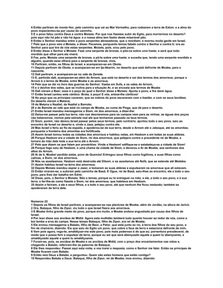 4 Então partiram do monte Hor, pelo caminho que vai ao Mar Vermelho, para rodearem a terra de Edom; e a alma do 
povo impacientou-se por causa do caminho. 
5 E o povo falou contra Deus e contra Moisés: Por que nos fizestes subir do Egito, para morrermos no deserto? 
pois aqui não há pão e não há água: e a nossa alma tem fastio deste miserável pão. 
6 Então o Senhor mandou entre o povo serpentes abrasadoras, que o mordiam; e morreu muita gente em Israel. 
7 Pelo que o povo veio a Moisés, e disse: Pecamos, porquanto temos falado contra o Senhor e contra ti; ora ao 
Senhor para que tire de nós estas serpentes. Moisés, pois, orou pelo povo. 
8 Então disse o Senhor a Moisés: Faze uma serpente de bronze, e põe-na sobre uma haste; e será que todo 
mordido que olhar para ela viverá. 
9 Fez, pois, Moisés uma serpente de bronze, e pô-la sobre uma haste; e sucedia que, tendo uma serpente mordido a 
alguém, quando esse olhava para a serpente de bronze, vivia. 
10 Partiram, então, os filhos de Israel, e acamparam-se em Obote. 
11 Depois partiram de Obote, e acamparam-se em Ije-Abarim, no deserto que está defronte de Moabe, para o 
nascente. 
12 Dali partiram, e acamparam-se no vale de Zerede. 
13 E, partindo dali, acamparam-se além do Arnom, que está no deserto e sai dos termos dos amorreus; porque o 
Arnom é o termo de Moabe, entre Moabe e os amorreus. 
14 Pelo que se diz no livro das guerras do Senhor: Vaebe em Sufa, e os vales do Arnom, 
15 e o declive dos vales, que se inclina para a situação Ar, e se encosta aos termos de Moabe 
16 Dali vieram a Beer; esse é o poço do qual o Senhor disse a Moisés: Ajunta o povo, e lhe darei água. 
17 Então Israel cantou este cântico: Brota, ó poço! E vós, entoai-lhe cânticos! 
18 Ao poço que os príncipes cavaram, que os nobres do povo escavaram com o bastão, e com os seus bordões. 
Do deserto vieram a Matana; 
19 de Matana a Naaliel; de Naaliel a Bamote; 
20 e de Bamote ao vale que está no campo de Moabe, ao cume de Pisga, que dá para o deserto. 
21 Então Israel mandou mensageiros a Siom, rei dos amorreus, a dizer-lhe: 
22 Deixa-me passar pela tua terra; não nos desviaremos para os campos nem para as vinhas; as águas dos poços 
não beberemos; iremos pela estrada real até que tenhamos passado os teus termos. 
23 Siom, porém, não deixou Israel passar pelos seus termos; pelo contrário, ajuntou todo o seu povo, saiu ao 
encontro de Israel no deserto e, vindo a Jaza, pelejou contra ele. 
24 Mas Israel o feriu ao fio da espada, e apoderou-se da sua terra, desde o Arnom até o Jaboque, até os amonitas; 
porquanto a fronteira dos amonitas era fortificada. 
25 Assim Israel tomou todas as cidades dos amorreus e habitou nelas, em Hesbom e em todas as suas aldeias. 
26 Porque Hesbom era a cidade de Siom, rei dos amorreus, que pelejara contra o precedente rei de Moabe, e 
tomara da mão dele toda a sua terra até o Arnom. 
27 Pelo que dizem os que falam por provérbios: Vinde a Hesbom! edifique-se e estabeleça-se a cidade de Siom! 
28 Porque fogo saiu de Hesbom, e uma chama da cidade de Siom; e devorou a Ar de Moabe, aos senhores dos 
altos do Arnom. 
29 Ai de ti, Moabe! perdido estás, povo de Quemós! Entregou seus filhos como fugitivos, e suas filhas como 
cativas, a Siom, rei dos amorreus. 
30 Nós os asseteamos; Hesbom está destruída até Dibom, e os assolamos até Nofá, que se estende até Medeba. 
31 Assim habitou Israel na terra dos amorreus. 
32 Depois Moisés mandou espiar a Jazer, e tomaram as suas aldeias e expulsaram os amorreus que ali estavam. 
33 Então viraram-se, e subiram pelo caminho de Basã. E Ogue, rei de Basã, saiu-lhes ao encontro, ele e todo o seu 
povo, para lhes dar batalha em Edrei. 
34 Disse, pois, o Senhor a Moisés: Não o temas, porque eu to entreguei na mão, a ele, a todo o seu povo, e à sua 
terra; e far-lhe-ás como fizeste a Siom, rei dos amorreus, que habitava em Hesbom. 
35 Assim o feriram, a ele e seus filhos, e a todo o seu povo, até que nenhum lhe ficou restando; também se 
apoderaram da terra dele. 
Números 22 
1 Depois os filhos de Israel partiram, e acamparam-se nas planícies de Moabe, além do Jordão, na altura de Jericó. 
2 Ora, Balaque, filho de Zipor, viu tudo o que Israel fizera aos amorreus. 
3 E Moabe tinha grande medo do povo, porque era muito; e Moabe andava angustiado por causa dos filhos de 
Israel. 
4 Por isso disse aos anciãos de Midiã: Agora esta multidão lamberá tudo quanto houver ao redor de nós, como o 
boi lambe a erva do campo. Nesse tempo Balaque, filho de Zipor, era rei de Moabe. 
5 Ele enviou mensageiros a Balaão, filho de Beor, a Petor, que está junto ao rio, à terra dos filhos do seu povo, a 
fim de chamá-lo, dizendo: Eis que saiu do Egito um povo, que cobre a face da terra e estaciona defronte de mim. 
6 Vem pois agora, rogo-te, amaldiçoar-me este povo, pois mais poderoso é do que eu; porventura prevalecerei, de 
modo que o possa ferir e expulsar da terra; porque eu sei que será abençoado aquele a quem tu abençoares, e 
amaldiçoado aquele a quem tu amaldiçoares. 
7 Foram-se, pois, os anciãos de Moabe e os anciãos de Midiã, com o preço dos encantamentos nas mãos e, 
chegando a Balaão, referiram-lhe as palavras de Balaque. 
8 Ele lhes respondeu: Passai aqui esta noite, e vos trarei a resposta, como o Senhor me falar. Então os príncipes de 
Moabe ficaram com Balaão. 
9 Então veio Deus a Balaão, e perguntou: Quem são estes homens que estão contigo? 
10 Respondeu Balaão a Deus: Balaque, filho de Zipor, rei de Moabe, mos enviou, dizendo: 
 