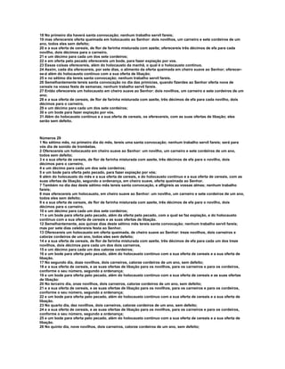 18 No primeiro dia haverá santa convocação; nenhum trabalho servil fareis; 
19 mas oferecereis oferta queimada em holocausto ao Senhor: dois novilhos, um carneiro e sete cordeiros de um 
ano, todos eles sem defeito; 
20 e a sua oferta de cereais, de flor de farinha misturada com azeite; oferecereis três décimos de efa para cada 
novilho, dois décimos para o carneiro, 
21 e um décimo para cada um dos sete cordeiros; 
22 e em oferta pelo pecado oferecereis um bode, para fazer expiação por vos. 
23 Essas coisas oferecereis, além do holocausto da manhã, o qual é o holocausto contínuo. 
24 Assim, cada dia oferecereis, por sete dias, o alimento da oferta queimada em cheiro suave ao Senhor; oferecer-se- 
á além do holocausto contínuo com a sua oferta de libação; 
25 e no sétimo dia tereis santa convocação; nenhum trabalho servil fareis. 
26 Semelhantemente tereis santa convocação no dia das primícias, quando fizerdes ao Senhor oferta nova de 
cereais na vossa festa de semanas; nenhum trabalho servil fareis. 
27 Então oferecereis um holocausto em cheiro suave ao Senhor: dois novilhos, um carneiro e sete cordeiros de um 
ano; 
28 e a sua oferta de cereais, de flor de farinha misturada com azeite, três décimos de efa para cada novilho, dois 
décimos para o carneiro, 
29 e um décimo para cada um dos sete cordeiros; 
30 e um bode para fazer expiação por vós. 
31 Além do holocausto contínuo e a sua oferta de cereais, os oferecereis, com as suas ofertas de libação; eles 
serão sem defeito. 
Números 29 
1 No sétimo mês, no primeiro dia do mês, tereis uma santa convocação; nenhum trabalho servil fareis; será para 
vós dia de sonido de trombetas. 
2 Oferecereis um holocausto em cheiro suave ao Senhor: um novilho, um carneiro e sete cordeiros de um ano, 
todos sem defeito; 
3 e a sua oferta de cereais, de flor de farinha misturada com azeite, três décimos de efa para o novilho, dois 
décimos para o carneiro, 
4 e um décimo para cada um dos sete cordeiros; 
5 e um bode para oferta pelo pecado, para fazer expiação por vós; 
6 além do holocausto do mês e a sua oferta de cereais, e do holocausto contínuo e a sua oferta de cereais, com as 
suas ofertas de libação, segundo a ordenança, em cheiro suave, oferta queimada ao Senhor. 
7 Também no dia dez deste sétimo mês tereis santa convocação, e afligireis as vossas almas; nenhum trabalho 
fareis; 
8 mas oferecereis um holocausto, em cheiro suave ao Senhor: um novilho, um carneiro e sete cordeiros de um ano, 
todos eles sem defeito; 
9 e a sua oferta de cereais, de flor de farinha misturada com azeite, três décimos de efa para o novilho, dois 
décimos para o carneiro, 
10 e um décimo para cada um dos sete cordeiros; 
11 e um bode para oferta pelo pecado, além da oferta pelo pecado, com a qual se faz expiação, e do holocausto 
contínuo com a sua oferta de cereais e as suas ofertas de libação. 
12 Semelhantemente, aos quinze dias deste sétimo mês tereis santa convocação; nenhum trabalho servil fareis; 
mas por sete dias celebrareis festa ao Senhor. 
13 Oferecereis um holocausto em oferta queimada, de cheiro suave ao Senhor: treze novilhos, dois carneiros e 
catorze cordeiros de um ano, todos eles sem defeito; 
14 e a sua oferta de cereais, de flor de farinha misturada com azeite, três décimos de efa para cada um dos treze 
novilhos, dois décimos para cada um dos dois carneiros, 
15 e um décimo para cada um dos catorze cordeiros; 
16 e um bode para oferta pelo pecado, além do holocausto contínuo com a sua oferta de cereais e a sua oferta de 
libação. 
17 No segundo dia, doze novilhos, dois carneiros, catorze cordeiros de um ano, sem defeito; 
18 e a sua oferta de cereais, e as suas ofertas de libação para os novilhos, para os carneiros e para os cordeiros, 
conforme o seu número, segundo a ordenança; 
19 e um bode para oferta pelo pecado, além do holocausto contínuo com a sua oferta de cereais e as suas ofertas 
de libação: 
20 No terceiro dia, onze novilhos, dois carneiros, catorze cordeiros de um ano, sem defeito; 
21 e a sua oferta de cereais, e as suas ofertas de libação para os novilhos, para os carneiros e para os cordeiros, 
conforme o seu número, segundo a ordenança; 
22 e um bode para oferta pelo pecado, além do holocausto contínuo com a sua oferta de cereais e a sua oferta de 
libação. 
23 No quarto dia, dez novilhos, dois carneiros, catorze cordeiros de um ano, sem defeito; 
24 e a sua oferta de cereais, e as suas ofertas de libação para os novilhos, para os carneiros e para os cordeiros, 
conforme o seu número, segundo a ordenança; 
25 e um bode para oferta pelo pecado, além do holocausto contínuo com a sua oferta de cereais e a sua oferta de 
libação. 
26 No quinto dia, nove novilhos, dois carneiros, catorze cordeiros de um ano, sem defeito; 
 
