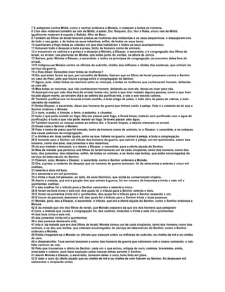 7 E pelejaram contra Midiã, como o senhor ordenara a Moisés; e mataram a todos os homens. 
8 Com eles mataram também os reis de Midiã, a saber, Evi, Requem, Zur, Hur e Reba, cinco reis de Midiã; 
igualmente mataram à espada a Balaão, filho de Beor. 
9 Também os filhos de Israel levaram presas as mulheres dos midianitas e os seus pequeninos; e despojaram-nos 
de todo o seu gado, e de todos os seus rebanhos, enfim, de todos os seus bens; 
10 queimaram a fogo todas as cidades em que eles habitavam e todos os seus acampamentos; 
11 tomaram todo o despojo e toda a presa, tanto de homens como de animais; 
12 e trouxeram os cativos e a presa e o despojo a Moisés, a Eleazar, o sacerdote, e à congregação dos filhos de 
Israel, ao arraial, nas planícies de Moabe, que estão junto do Jordão, na altura de Jericó. 
13 Saíram, pois, Moisés e Eleazar, o sacerdote, e todos os príncipes da congregação, ao encontro deles fora do 
arraial. 
14 E indignou-se Moisés contra os oficiais do exército, chefes dos milhares e chefes das centenas, que vinham do 
serviço da guerra, 
15 e lhes disse: Deixastes viver todas as mulheres? 
16 Eis que estas foram as que, por conselho de Balaão, fizeram que os filhos de Israel pecassem contra o Senhor 
no caso de Peor, pelo que houve a praga entre a congregação do Senhor. 
17 Agora, pois, matai todos os meninos entre as crianças, e todas as mulheres que conheceram homem, deitando-se 
com ele. 
18 Mas todas as meninas, que não conheceram homem, deitando-se com ele, deixai-as viver para vós. 
19 Acampai-vos por sete dias fora do arraial; todos vós, tanto o que tiver matado alguma pessoa, como o que tiver 
tocado algum morto, ao terceiro dia e ao sétimo dia purificai-vos, a vós e aos vossos cativos. 
20 Também purificai-vos no tocante a todo vestido, e todo artigo de peles, e toda obra de pelos de cabras, e todo 
utensílio de madeira. 
21 Então Eleazar, o sacerdote, disse aos homens de guerra que tinham saído à peleja: Este é o estatuto da lei que o 
Senhor ordenou a Moisés: 
22 o ouro, a prata, o bronze, o ferro, o estanho, o chumbo, 
23 tudo o que pode resistir ao fogo, fálo-eis passar pelo fogo, e ficará limpo; todavia será purificado com a água de 
purificação; e tudo o que não pode resistir ao fogo, fá-lo-eis passar pela água. 
24 Também lavareis as vossas vestes ao sétimo dia, e ficareis limpos, e depois entrareis no arraial. 
25 Disse mais o Senhor a Moisés: 
26 Faze a soma da presa que foi tomada, tanto de homens como de animais, tu e Eleazar, o sacerdote, e os cabeças 
das casas paternas da congregação; 
27 e divide-a em duas partes iguais, entre os que, hábeis na guerra, saíram à peleja, e toda a congregação. 
28 E tomarás para o Senhor um tributo dos homens de guerra, que saíram à peleja; um em quinhentos, assim dos 
homens, como dos bois, dos jumentos e dos rebanhos; 
29 da sua metade o tomareis, e o dareis a Eleazar, o sacerdote, para a oferta alçada do Senhor. 
30 Mas da metade que pertence aos filhos de Israel tomarás um de cada cinqüenta, tanto dos homens, como dos 
bois, dos jumentos, dos rebanhos, enfim, de todos os animais, e os darás aos levitas, que estão encarregados do 
serviço do tabernáculo do Senhor. 
31 Fizeram, pois, Moisés e Eleazar, o sacerdote, como o Senhor ordenara a Moisés. 
32 Ora, a presa, o restante do despojo que os homens de guerra tomaram, foi de seiscentas e setenta e cinco mil 
ovelhas, 
33 setenta e dois mil bois, 
34 e sessenta e um mil jumentos; 
35 e trinta e duas mil pessoas, ao todo, do sexo feminino, que ainda se conservavam virgens. 
36 Assim a metade, que era a porção dos que saíram à guerra, foi em número de trezentas e trinta e sete mil e 
quinhentas ovelhas; 
37 e das ovelhas foi o tributo para o Senhor seiscentas e setenta e cinco. 
38 E foram os bois trinta e seis mil, dos quais foi o tributo para o Senhor setenta e dois. 
39 E foram os jumentos trinta mil e quinhentos, dos quais foi o tributo para o Senhor sessenta e um. 
40 E houve de pessoas dezesseis mil, das quais foi o tributo para o Senhor trinta e duas pessoas. 
41 Moisés, pois, deu a Eleazar, o sacerdote, o tributo, que era a oferta alçada do Senhor, como o Senhor ordenara a 
Moisés. 
42 E da metade que era dos filhos de Israel, que Moisés separara da que era dos homens que pelejaram 
43 (ora, a metade que coube à congregação foi, das ovelhas, trezentas e trinta e sete mil e quinhentas; 
44 dos bois trinta e seis mil; 
45 dos jumentos trinta mil e quinhentos; 
46 e das pessoas dezesseis mil), 
47 isto é, da metade que era dos filhos de Israel, Moisés tomou um de cada cinqüenta, tanto dos homens como dos 
animais, e os deu aos levitas, que estavam encarregados do serviço do tabernáculo do Senhor; como o Senhor 
ordenara a Moisés. 
48 Então chegaram-se a Moisés os oficiais que estavam sobre os milhares do exército, os chefes de mil e os chefes 
de cem, 
49 e disseram-lhe: Teus servos tomaram a soma dos homens de guerra que estiveram sob o nosso comando; e não 
falta nenhum de nós. 
50 Pelo que trouxemos a oferta do Senhor, cada um o que achou, artigos de ouro, cadeias, braceletes, anéis, 
arrecadas e colares, para fazer expiação pelas nossas almas perante o Senhor. 
51 Assim Moisés e Eleazar, o sacerdote, tomaram deles o ouro, todo feito em jóias. 
52 E todo o ouro da oferta alçada que os chefes de mil e os chefes de cem fizeram ao Senhor, foi dezesseis mil 
setecentos e cinqüenta siclos 
 