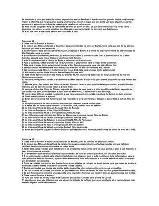 54 Herdareis a terra por meio de sortes, segundo as vossas famílias: à família que for grande, dareis uma herança 
maior, e à família que for pequena, dareis uma herança menor; o lugar que por sorte sair para alguém, esse lhe 
pertencerá; segundo as tribos de vossos pais recebereis as heranças. 
55 Mas se não lançardes fora os habitantes da terra de diante de vós, os que deixardes ficar vos serão como 
espinhos nos olhos, e como abrolhos nas ilhargas, e vos perturbarão na terra em que habitardes; 
56 e eu vos farei a vós como pensei em fazer-lhes a eles. 
Números 34 
1 Disse mais o Senhor a Moisés: 
2 Dá ordem aos filhos de Israel, e dize-lhes: Quando entrardes na terra de Canaã, terra esta que vos há de cair em 
herança, por toda a sua extensão, 
3 a banda do sul será desde o deserto de Zim, ao longo de Edom; e o limite do sul se estenderá da extremidade do 
Mar Salgado, para o oriente; 
4 e este limite irá rodeando para o sul da subida de Acrabim, e continuará até Zim; e, saindo ao sul de Cades- 
Barnéia, seguirá para Hazar-Hadar, e continuará até Azmom; 
5 e daí irá rodeando até o ribeiro do Egito, e terminará na praia do mar. 
6 Para o ocidente, o Mar Grande vos será por limite; o próprio mar será o vosso limite ocidental. 
7 Este será o vosso limite setentrional: desde o Mar Grande marcareis para vós até o Monte Hor; 
8 desde o monte Hor marcareis até a entrada de Hamate; daí ele se estenderá até Zedade; 
9 dali continuará até Zifrom, e irá terminar em Hazar-Enã. Este será o vosso limite setentrional. 
10 Marcareis o vosso limite oriental desde Hazar-Enã até Sefã; 
11 este limite descerá de Sefã até Ribla, ao oriente de Aim; depois irá descendo ao longo da borda do mar de 
Quinerete ao oriente; 
12 descerá ainda para o Jordão, e irá terminar no Mar Salgado. Esta será a vossa terra, segundo os seus limites em 
redor. 
13 Moisés, pois, deu ordem aos filhos de Israel, dizendo: Esta é a terra que herdareis por sortes, a qual o Senhor 
mandou que se desse às nove tribos e à meia tribo; 
14 porque a tribo dos filhos de Rúben, segundo as casas de seus pais, e a tribo dos filhos de Gade, segundo as 
casas de seus pais, como também a meia tribo de Manassés, já receberam a sua herança; 
15 isto é, duas tribos e meia já receberam a sua herança aquém do Jordão, na altura de Jericó, do lado oriental. 
16 Disse mais o Senhor a Moisés: 
17 Estes são os nomes dos homens que vos repartirão a terra por herança: Eleazar, o sacerdote, e Josué, filho de 
Num; 
18 também tomareis de cada tribo um príncipe, para repartir a terra em herança. 
19 E estes são os nomes dos homens: Da tribo de Judá, Calebe, filho de Jefoné: 
20 da tribo dos filhos de Simeão, Semuel, filho de Amiúde; 
21 da tribo de Benjamim, Elidá, filho de Quislom; 
22 da tribo dos filhos de Dã o príncipe Buqui, filho de Jógli; 
23 dos filhos de José: da tribo dos filhos de Manassés o príncipe Haniel, filho de Éfode; 
24 da tribo dos filhos de Efraim o príncipe Quemuel, filho de Siftã; 
25 da tribo dos filhos de Zebulom o príncipe Elizafã, filho de Parnaque; 
26 da tribo dos filhos de Issacar o príncipe Paltiel, filho de Azã; 
27 da tribo dos filhos de Aser o príncipe Aiúde, filho de Selômi; 
28 da tribo dos filhos de Naftali o príncipe Pedael, filho de Amiúde. 
29 Estes são aqueles a quem o Senhor ordenou que repartissem a herança pelos filhos de Israel na terra de Canaã. 
Números 35 
1 Disse mais o Senhor a Moisés nas planícies de Moabe, junto ao Jordão, na altura de Jericó: 
2 Dá ordem aos filhos de Israel que da herança da sua possessão dêem aos levitas cidades em que habitem; 
também dareis aos levitas arrabaldes ao redor delas. 
3 Terão eles estas cidades para habitarem; e os arrabaldes delas serão para os seus gados, e para a sua fazenda, e 
para todos os seus animais. 
4 Os arrabaldes que dareis aos levitas se estenderão, do muro da cidade para fora, mil côvados em redor. 
5 E fora da cidade medireis para o lado oriental dois mil côvados, para o lado meridional dois mil côvados, para o 
lado ocidental dois mil côvados, e para o lado setentrional dois mil côvados; e a cidade estará no meio. Isso terão 
por arrabaldes das cidades. 
6 Entre as cidades que dareis aos levitas haverá seis cidades de refúgio, as quais dareis para que nelas se acolha o 
homicida; e além destas lhes dareis quarenta e duas cidades. 
7 Todas as cidades que dareis aos levitas serão quarenta e oito, juntamente com os seus arrabaldes. 
8 Ora, no tocante às cidades que dareis da possessão dos filhos de Israel, da tribo que for grande tomareis muitas, 
e da que for pequena tomareis poucas; cada uma segundo a herança que receber dará as suas cidades aos levitas. 
9 Disse mais o Senhor a Moisés: 
10 Fala aos filhos de Israel, e dize-lhes: Quando passardes o Jordão para a terra de Canaã, 
11 escolhereis para vós cidades que vos sirvam de cidades de refúgio, para que se refugie ali o homicida que tiver 
matado alguém involuntariamente. 
 