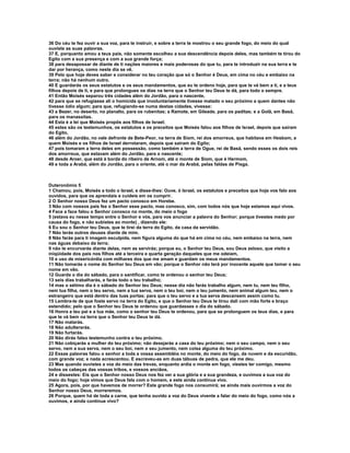 36 Do céu te fez ouvir a sua voz, para te instruir, e sobre a terra te mostrou o seu grande fogo, do meio do qual 
ouviste as suas palavras. 
37 E, porquanto amou a teus pais, não somente escolheu a sua descendência depois deles, mas também te tirou do 
Egito com a sua presença e com a sua grande força; 
38 para desapossar de diante de ti nações maiores e mais poderosas do que tu, para te introduzir na sua terra e te 
dar por herança, como neste dia se vê. 
39 Pelo que hoje deves saber e considerar no teu coração que só o Senhor é Deus, em cima no céu e embaixo na 
terra; não há nenhum outro. 
40 E guardarás os seus estatutos e os seus mandamentos, que eu te ordeno hoje, para que te vá bem a ti, e a teus 
filhos depois de ti, e para que prolongues os dias na terra que o Senhor teu Deus te dá, para todo o sempre. 
41 Então Moisés separou três cidades além do Jordão, para o nascente, 
42 para que se refugiasse ali o homicida que involuntariamente tivesse matado o seu próximo a quem dantes não 
tivesse ódio algum; para que, refugiando-se numa destas cidades, vivesse: 
43 a Bezer, no deserto, no planalto, para os rubenitas; a Ramote, em Gileade, para os paditas; e a Golã, em Basã, 
para os manassitas. 
44 Esta é a lei que Moisés propôs aos filhos de Israel; 
45 estes são os testemunhos, os estatutos e os preceitos que Moisés falou aos filhos de Israel, depois que saíram 
do Egito, 
46 além do Jordão, no vale defronte de Bete-Peor, na terra de Siom, rei dos amorreus, que habitava em Hesbom, a 
quem Moisés e os filhos de Israel derrotaram, depois que saíram do Egito; 
47 pois tomaram a terra deles em possessão, como também a terra de Ogue, rei de Basã, sendo esses os dois reis 
dos amorreus, que estavam além do Jordão, para o nascente; 
48 desde Aroer, que está à borda do ribeiro de Arnom, até o monte de Siom, que é Hermom, 
49 e toda a Arabá, além do Jordão, para o oriente, até o mar da Arabá, pelas faldas de Pisga. 
Duteronômio 5 
1 Chamou, pois, Moisés a todo o Israel, e disse-lhes: Ouve, ó Israel, os estatutos e preceitos que hoje vos falo aos 
ouvidos, para que os aprendais e cuideis em os cumprir. 
2 O Senhor nosso Deus fez um pacto conosco em Horebe. 
3 Não com nossos pais fez o Senhor esse pacto, mas conosco, sim, com todos nós que hoje estamos aqui vivos. 
4 Face a face falou o Senhor conosco no monte, do meio o fogo 
5 (estava eu nesse tempo entre o Senhor e vós, para vos anunciar a palavra do Senhor; porque tivestes medo por 
causa do fogo, e não subistes ao monte) , dizendo ele: 
6 Eu sou o Senhor teu Deus, que te tirei da terra do Egito, da casa da servidão. 
7 Não terás outros deuses diante de mim. 
8 Não farás para ti imagem esculpida, nem figura alguma do que há em cima no céu, nem embaixo na terra, nem 
nas águas debaixo da terra; 
9 não te encurvarás diante delas, nem as servirás; porque eu, o Senhor teu Deus, sou Deus zeloso, que visito a 
iniqüidade dos pais nos filhos até a terceira e quarta geração daqueles que me odeiam, 
10 e uso de misericórdia com milhares dos que me amam e guardam os meus mandamentos. 
11 Não tomarás o nome do Senhor teu Deus em vão; porque o Senhor não terá por inocente aquele que tomar o seu 
nome em vão. 
12 Guarda o dia do sábado, para o santificar, como te ordenou o senhor teu Deus; 
13 seis dias trabalharás, e farás todo o teu trabalho; 
14 mas o sétimo dia é o sábado do Senhor teu Deus; nesse dia não farás trabalho algum, nem tu, nem teu filho, 
nem tua filha, nem o teu servo, nem a tua serva, nem o teu boi, nem o teu jumento, nem animal algum teu, nem o 
estrangeiro que está dentro das tuas portas; para que o teu servo e a tua serva descansem assim como tu. 
15 Lembra-te de que foste servo na terra do Egito, e que o Senhor teu Deus te tirou dali com mão forte e braço 
estendido; pelo que o Senhor teu Deus te ordenou que guardasses o dia do sábado. 
16 Honra a teu pai e a tua mãe, como o senhor teu Deus te ordenou, para que se prolonguem os teus dias, e para 
que te vá bem na terra que o Senhor teu Deus te dá. 
17 Não matarás. 
18 Não adulterarás. 
19 Não furtarás. 
20 Não dirás falso testemunho contra o teu próximo. 
21 Não cobiçarás a mulher do teu próximo; não desejarás a casa do teu próximo; nem o seu campo, nem o seu 
servo, nem a sua serva, nem o seu boi, nem o seu jumento, nem coisa alguma do teu próximo. 
22 Essas palavras falou o senhor a toda a vossa assembléia no monte, do meio do fogo, da nuvem e da escuridão, 
com grande voz; e nada acrescentou. E escreveu-as em duas tábuas de pedra, que ele me deu. 
23 Mas quando ouvistes a voz do meio das trevas, enquanto ardia o monte em fogo, viestes ter comigo, mesmo 
todos os cabeças das vossas tribos, e vossos anciãos, 
24 e dissestes: Eis que o Senhor nosso Deus nos fez ver a sua glória e a sua grandeza, e ouvimos a sua voz do 
meio do fogo; hoje vimos que Deus fala com o homem, e este ainda continua vivo. 
25 Agora, pois, por que havemos de morrer? Este grande fogo nos consumirá; se ainda mais ouvirmos a voz do 
Senhor nosso Deus, morreremos. 
26 Porque, quem há de toda a carne, que tenha ouvido a voz do Deus vivente a falar do meio do fogo, como nós a 
ouvimos, e ainda continue vivo? 
 
