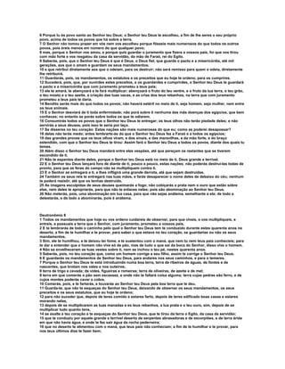 6 Porque tu és povo santo ao Senhor teu Deus; o Senhor teu Deus te escolheu, a fim de lhe seres o seu próprio 
povo, acima de todos os povos que há sobre a terra. 
7 O Senhor não tomou prazer em vós nem vos escolheu porque fôsseis mais numerosos do que todos os outros 
povos, pois éreis menos em número do que qualquer povo; 
8 mas, porque o Senhor vos amou, e porque quis guardar o juramento que fizera a vossos pais, foi que vos tirou 
com mão forte e vos resgatou da casa da servidão, da mão de Faraó, rei do Egito. 
9 Saberás, pois, que o Senhor teu Deus é que é Deus, o Deus fiel, que guarda o pacto e a misericórdia, até mil 
gerações, aos que o amam e guardam os seus mandamentos; 
10 e que retribui diretamente aos que o odeiam, para os destruir; não será remisso para quem o odeia, diretamente 
lhe retribuirá. 
11 Guardarás, pois, os mandamentos, os estatutos e os preceitos que eu hoje te ordeno, para os cumprires. 
12 Sucederá, pois, que, por ouvirdes estes preceitos, e os guardardes e cumprirdes, o Senhor teu Deus te guardará 
o pacto e a misericórdia que com juramento prometeu a teus pais; 
13 ele te amará, te abençoará e te fará multiplicar; abençoará o fruto do teu ventre, e o fruto da tua terra, o teu grão, 
o teu mosto e o teu azeite, a criação das tuas vacas, e as crias dos teus rebanhos, na terra que com juramento 
prometeu a teus pais te daria. 
14 Bendito serás mais do que todos os povos; não haverá estéril no meio de ti, seja homem, seja mulher, nem entre 
os teus animais. 
15 E o Senhor desviará de ti toda enfermidade; não porá sobre ti nenhuma das más doenças dos egípcios, que bem 
conheces; no entanto as porás sobre todos os que te odiarem. 
16 Consumirás todos os povos que o Senhor teu Deus te entregar; os teus olhos não terão piedade deles; e não 
servirás a seus deuses, pois isso te seria por laço. 
17 Se disseres no teu coração: Estas nações são mais numerosas do que eu; como as poderei desapossar? 
18 delas não terás medo; antes lembrarte-ás do que o Senhor teu Deus fez a Faraó e a todos os egípcios; 
19 das grandes provas que os teus olhos viram, e dos sinais, e das maravilhas, e da mão forte, e do braço 
estendido, com que o Senhor teu Deus te tirou: Assim fará o Senhor teu Deus a todos os povos, diante dos quais tu 
temes. 
20 Além disso o Senhor teu Deus mandará entre eles vespões, até que pereçam os restantes que se tiverem 
escondido de ti. 
21 Não te espantes diante deles, porque o Senhor teu Deus está no meio de ti, Deus grande e terrível. 
22 E o Senhor teu Deus lançará fora de diante de ti, pouco a pouco, estas nações; não poderás destruí-las todas de 
pronto, para que as feras do campo não se multipliquem contra ti. 
23 E o Senhor as entregará a ti, e lhes infligirá uma grande derrota, até que sejam destruídas. 
24 Também os seus reis te entregará nas tuas mãos, e farás desaparecer o nome deles de debaixo do céu; nenhum 
te poderá resistir, até que os tenhas destruído. 
25 As imagens esculpidas de seus deuses queimarás a fogo; não cobiçarás a prata nem o ouro que estão sobre 
elas, nem deles te apropriarás, para que não te enlaces neles; pois são abominação ao Senhor teu Deus. 
26 Não meterás, pois, uma abominação em tua casa, para que não sejas anátema, semelhante a ela; de todo a 
detestarás, e de todo a abominarás, pois é anátema. 
Deutronômio 8 
1 Todos os mandamentos que hoje eu vos ordeno cuidareis de observar, para que vivais, e vos multipliqueis, e 
entreis, e possuais a terra que o Senhor, com juramento, prometeu a vossos pais. 
2 E te lembrarás de todo o caminho pelo qual o Senhor teu Deus tem te conduzido durante estes quarenta anos no 
deserto, a fim de te humilhar e te provar, para saber o que estava no teu coração, se guardarias ou não os seus 
mandamentos. 
3 Sim, ele te humilhou, e te deixou ter fome, e te sustentou com o maná, que nem tu nem teus pais conhecíeis; para 
te dar a entender que o homem não vive só de pão, mas de tudo o que sai da boca do Senhor, disso vive o homem. 
4 Não se envelheceram as tuas vestes sobre ti, nem se inchou o teu pé, nestes quarenta anos. 
5 Saberás, pois, no teu coração que, como um homem corrige a seu filho, assim te corrige o Senhor teu Deus. 
6 E guardarás os mandamentos de Senhor teu Deus, para andares nos seus caminhos, e para o temeres. 
7 Porque o Senhor teu Deus te está introduzindo numa boa terra, terra de ribeiros de águas, de fontes e de 
nascentes, que brotam nos vales e nos outeiros; 
8 terra de trigo e cevada; de vides, figueiras e romeiras; terra de oliveiras, de azeite e de mel; 
9 terra em que comerás o pão sem escassez, e onde não te faltará coisa alguma; terra cujas pedras são ferro, e de 
cujos montes poderás cavar o cobre. 
10 Comerás, pois, e te fartarás, e louvarás ao Senhor teu Deus pela boa terra que te deu. 
11 Guarda-te, que não te esqueças do Senhor teu Deus, deixando de observar os seus mandamentos, os seus 
preceitos e os seus estatutos, que eu hoje te ordeno; 
12 para não suceder que, depois de teres comido e estares farto, depois de teres edificado boas casas e estares 
morando nelas, 
13 depois de se multiplicarem as tuas manadas e es teus rebanhos, a tua prata e o teu ouro, sim, depois de se 
multiplicar tudo quanto tens, 
14 se exalte e teu coração e te esqueças do Senhor teu Deus, que te tirou da terra o Egito, da casa da servidão; 
15 que te conduziu por aquele grande e terrível deserto de serpentes abrasadoras e de escorpiões, e de terra árida 
em que não havia água, e onde te fez sair água da rocha pederneira; 
16 que no deserto te alimentou com o maná, que teus pais não conheciam; a fim de te humilhar e te provar, para 
nos teus últimos dias te fazer bem; 
 