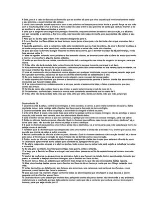 4 Este, pois é o caso no tocante ao homicida que se acolher ali para que viva: aquele que involuntariamente matar 
o seu próximo, a quem dantes não odiava; 
5 como, por exemplo, aquele que entrar com o seu próximo no bosque para cortar lenha e, pondo força na sua mão 
com o machado para cortar a árvore, o ferro saltar do cabo e ferir o seu próximo de sorte que venha a morrer; o tal 
se acolherá a uma dessas cidades, e viverá; 
6 para que o vingador do sangue não persiga o homicida, enquanto estiver abrasado o seu coração, e o alcance, 
por ser comprido o caminho, e lhe tire a vida, não havendo nele culpa de morte, pois que dantes não odiava o seu 
próximo. 
7 Pelo que eu te deu esta ordem: Três cidades designarás para ti. 
8 E, se o Senhor teu Deus dilatar os teus termos, como jurou a teus pais, e te der toda a terra que prometeu dar a 
teus pais 
9 (quando guardares, para o cumprires, todo este mandamento que eu hoje te ordeno, de amar o Senhor teu Deus e 
de andar sempre nos seus caminhos), então acrescentarás a estas três, mais três cidades; 
10 para que não se derrame sangue inocente no meio da tua terra, que o Senhor teu Deus te dá por herança, e não 
haja sangue sobre ti. 
11 Mas se alguém, odiando a seu próximo e lhe armando ciladas, se levantar contra ele e o ferir de modo que venha 
a morrer, e se acolher a alguma destas cidades, 
12 então os anciãos da sua cidade, mandando tirá-lo dali, o entregarão nas mãos do vingador do sangue, para que 
morra. 
13 O teu olho não terá piedade dele; antes tirarás de Israel o sangue inocente, para que te vá bem. 
14 Não removerás os marcos do teu próximo, colocados pelos teus antecessores na tua herança que receberás, na 
terra que o Senhor teu Deus te dá para a possuíres. 
15 uma só testemunha não se levantará contra alguém por qualquer iniqüidade, ou por qualquer pecado, seja qual 
for o pecado cometido; pela boca de duas ou de três testemunhas se estabelecerá o fato. 
16 Se uma testemunha iníqua se levantar contra alguém, para o acusar de transgressão, 
17 então aqueles dois homens que tiverem a demanda se apresentarão perante o Senhor, diante dos sacerdotes e 
dos juízes que houver nesses dias. 
18 E os juízes inquirirão cuidadosamente; e eis que, sendo a testemunha falsa, e falso o testemunho que deu 
contra seu irmão, 
19 far-lhe-ás como ele cuidava fazer a seu irmão; e assim exterminarás o mal do meio de ti. 
20 Os restantes, ouvindo isso, temerão e nunca mais cometerão semelhante mal no meio de ti. 
21 O teu olho não terá piedade dele; vida por vida, olho por olho, dente por dente, mão por mão, pé por pé. 
Deutronômio 20 
1 Quando saíres à peleja, contra teus inimigos, e vires cavalos, e carros, e povo mais numeroso do que tu, deles 
não terás temor, pois contigo está o Senhor teu Deus que te fez subir da terra do Egito. 
2 Quando estiveres para entrar na peleja, o sacerdote se chegará e falará ao povo, 
3 e lhe dirá: Ouvi, é Israel; vós estais hoje para entrar na peleja contra os vossos inimigos; não se amoleça o vosso 
coração; não temais nem tremais, nem vos aterrorizeis diante deles; 
4 pois e Senhor vosso Deus é o que vai convosco, a pelejar por vós contra os vossos inimigos, para vos salvar. 
5 Então os oficiais falarão ao povo, dizendo: Qual é o homem que edificou casa nova e ainda não a dedicou? vá, e 
torne para casa; não suceda que morra na peleja e outro a dedique. 
6 E qual é o homem que plantou uma vinha e ainda não a desfrutou, vá, e torne para casa; não suceda que morra na 
peleja e outro a desfrute. 
7 Também qual é e homem que está desposado com uma mulher e ainda não a recebeu? vá, e torne para casa; não 
suceda que morra na peleja e outro a receba. 
8 Assim continuarão os oficiais a falar ao povo, dizendo: Qual é o homem medroso e de coração tímido? vá, e torne 
para casa, a fim de que o coração de seus irmãos não se derreta como o seu coração. 
9 Então, tendo os oficiais, acabado de falar ao povo, designarão chefes das tropas para estarem à frente do povo. 
10 Quando te aproximares duma cidade para combatê-la, apregoar-lhe-ás paz. 
11 Se ela te responder em paz, e te abrir as portas, todo o povo que se achar nela será sujeito a trabalhos forçados 
e te servirá. 
12 Se ela, pelo contrário, não fizer paz contigo, mas guerra, então a sitiarás, 
13 e logo que o Senhor teu Deus a entregar nas tuas mãos, passarás ao fio da espada todos os homens que nela 
houver; 
14 porém as mulheres, os pequeninos, os animais e tudo o que houver na cidade, todo o seu despojo, tomarás por 
presa; e comerás o despojo dos teus inimigos, que o Senhor teu Deus te deu. 
15 Assim farás a todas as cidades que estiverem mais longe de ti, que não são das cidades destas nações. 
16 Mas, das cidades destes povos, que o Senhor teu Deus te dá em herança, nada que tem fôlego deixarás com 
vida; 
17 antes destruí-los-ás totalmente: aos heteus, aos amorreus, aos cananeus, aos perizeus, aos heveus, e aos 
jebuseus; como Senhor teu Deus te ordenou; 
18 para que não vos ensinem a fazer conforme todas as abominações que eles fazem a seus deuses, e assim 
pequeis contra o Senhor vosso Deus. 
19 Quando sitiares uma cidade por muitos dias, pelejando contra ela para a tomar, não destruirás o seu arvoredo, 
metendo nele o machado, porque dele poderás comer; pelo que não o cortarás; porventura a árvore do campo é 
homem, para que seja sitiada por ti? 
 