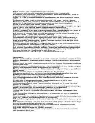 12 Porás franjas nos quatro cantos da tua manta, com que te cobrires. 
13 Se um homem tomar uma mulher por esposa, e, tendo coabitado com ela, vier a desprezá-la, 
14 e lhe atribuir coisas escandalosas, e contra ela divulgar má fama, dizendo: Tomei esta mulher e, quando me 
cheguei a ela, não achei nela os sinais da virgindade; 
15 então o pai e a mãe da moça tomarão os sinais da virgindade da moça, e os levarão aos anciãos da cidade, à 
porta; 
16 e o pai da moça dirá aos anciãos: Eu dei minha filha por mulher a este homem, e agora ele a despreza, 
17 e eis que lhe atribuiu coisas escandalosas, dizendo: Não achei na tua filha os sinais da virgindade; porém eis 
aqui os sinais da virgindade de minha filha. E eles estenderão a roupa diante dos anciãos da cidade. 
18 Então os anciãos daquela cidade, tomando o homem, o castigarão, 
19 e, multando-o em cem siclos de prata, os darão ao pai da moça, porquanto divulgou má fama sobre uma virgem 
de Israel. Ela ficará sendo sua mulher, e ele por todos os seus dias não poderá repudiá-la. 
20 Se, porém, esta acusação for confirmada, não se achando na moça os sinais da virgindade, 
21 levarão a moça à porta da casa de seu pai, e os homens da sua cidade a apedrejarão até que morra; porque fez 
loucura em Israel, prostituindo-se na casa de seu pai. Assim exterminarás o mal do meio de ti. 
22 Se um homem for encontrado deitado com mulher que tenha marido, morrerão ambos, o homem que se tiver 
deitado com a mulher, e a mulher. Assim exterminarás o mal de Israel. 
23 Se houver moça virgem desposada e um homem a achar na cidade, e se deitar com ela, 
24 trareis ambos à porta daquela cidade, e os apedrejareis até que morram: a moça, porquanto não gritou na 
cidade, e o homem, porquanto humilhou a mulher do seu próximo. Assim exterminarás o mal do meio de ti. 
25 Mas se for no campo que o homem achar a moça que é desposada, e o homem a forçar, e se deitar com ela, 
morrerá somente o homem que se deitou com ela; 
26 porém, à moça não farás nada. Não há na moça pecado digno de morte; porque, como no caso de um homem 
que se levanta contra o seu próximo e lhe tira a vida, assim é este caso; 
27 pois ele a achou no campo; a moça desposada gritou, mas não houve quem a livrasse. em juízo, entre sangue 
28 Se um homem achar uma moça virgem não desposada e, pegando nela, deitar-se com ela, e forem apanhados, 
29 o homem que se deitou com a moça dará ao pai dela cinqüenta siclos de prata, e porquanto a humilhou, ela 
ficará sendo sua mulher; não a poderá repudiar por todos os seus dias. 
30 Nenhum homem tomará a mulher de seu pai, e não levantará a cobertura de seu pai. 
Deutronômio 23 
1 Aquele a quem forem trilhados os testículos, ou for cortado o membro viril, não entrará na assembléia do Senhor. 
2 Nenhum bastardo entrará na assembléia do Senhor; nem ainda a sua décima geração entrará na assembléia do 
Senhor. 
3 Nenhum amonita nem moabita entrará na assembléia do Senhor; nem ainda a sua décima geração entrará jamais 
na assembléia do Senhor; 
4 porquanto não saíram com pão e água a receber-vos no caminho, quando saíeis do Egito; e, porquanto alugaram 
contra ti a Balaão, filho de Beor, de Petor, da Mesopotâmia, para te amaldiçoar. 
5 Contudo o Senhor teu Deus não quis ouvir a Balaão, antes trocou-te a maldição em bênção; porquanto o Senhor 
teu Deus te amava. 
6 Não lhes procurarás nem paz nem prosperidade por todos os teus dias para sempre. 
7 Não abominarás o edomeu, pois é teu irmão; nem abominarás o egípcio, pois peregrino foste na sua terra. 
8 Os filhos que lhes nascerem na terceira geração entrarão na assembléia do Senhor. 
9 Quando te acampares contra os teus inimigos, então te guardarás de toda coisa má. 
10 Se houver no meio de ti alguém que por algum acidente noturno não estiver limpo, sairá fora do arraial; não 
entrará no meio dele. 
11 Porém, ao cair da tarde, ele se lavará em água; e depois do sol posto, entrará no meio do arraial. 
12 Também terás um lugar fora do arraial, para onde sairás. 
13 Entre os teus utensílios terás uma pá; e quando te assentares lá fora, então com ela cavarás e, virando-te, 
cobrirás o teu excremento; 
14 porquanto o Senhor teu Deus anda no meio do teu arraial, para te livrar, e para te entregar a ti os teus inimigos; 
pelo que o teu arraial será santo, para que ele não veja coisa impura em ti, e de ti se aparte. 
15 Não entregarás a seu senhor o servo que, fugindo dele, se tiver acolhido a ti; 
16 contigo ficará, no meio de ti, no lugar que escolher em alguma das tuas cidades, onde lhe agradar; não o 
oprimirás. 
17 Não haverá dentre as filhas de Israel quem se prostitua no serviço do templo, nem dentre os filhos de Israel 
haverá quem o faça; 
18 não trarás o salário da prostituta nem o aluguel do sodomita para a casa do Senhor teu Deus por qualquer voto, 
porque uma e outra coisa são igualmente abomináveis ao Senhor teu Deus. 
19 Do teu irmão não exigirás juros; nem de dinheiro, nem de comida, nem de qualquer outra coisa que se empresta 
a juros. 
20 Do estrangeiro poderás exigir juros; porém do teu irmão não os exigirás, para que o Senhor teu Deus te abençoe 
em tudo a que puseres a mão, na terra à qual vais para a possuíres. 
21 Quando fizeres algum voto ao Senhor teu Deus, não tardarás em cumpri-lo; porque o Senhor teu Deus 
certamente o requererá de ti, e em ti haverá pecado. 
22 Se, porém, te abstiveres de fazer voto, não haverá pecado em ti. 
23 O que tiver saído dos teus lábios guardarás e cumprirás, tal como voluntariamente o votaste ao Senhor teu 
Deus, prometendo-o pela tua boca. 
 