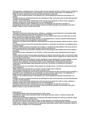 16 Se guardares o mandamento que eu hoje te ordeno de amar ao Senhor teu Deus, de andar nos seus caminhos, e 
de guardar os seus mandamentos, os seus estatutos e os seus preceitos, então viverás, e te multiplicarás, e o 
Senhor teu Deus te abençoará na terra em que estás entrando para a possuíres. 
17 Mas se o teu coração se desviar, e não quiseres ouvir, e fores seduzido para adorares outros deuses, e os 
servires, 
18 declaro-te hoje que certamente perecerás; não prolongarás os dias na terra para entrar na qual estás passando 
o Jordão, a fim de a possuíres. 
19 O céu e a terra tomo hoje por testemunhas contra ti de que te pus diante de ti a vida e a morte, a bênção e a 
maldição; escolhe, pois, a vida, para que vivas, tu e a tua descendência, 
20 amando ao Senhor teu Deus, obedecendo à sua voz, e te apegando a ele; pois ele é a tua vida, e o 
prolongamento dos teus dias; e para que habites na terra que o Senhor prometeu com juramento a teus pais, a 
Abraão, a Isaque e a Jacó, que lhes havia de dar. 
Dutronômio 30 
1 Quando te sobrevierem todas estas coisas, a bênção ou a maldição, que pus diante de ti, e te recordares delas 
entre todas as nações para onde o Senhor teu Deus te houver lançado, 
2 e te converteres ao Senhor teu Deus, e obedeceres à sua voz conforme tudo o que eu te ordeno hoje, tu e teus 
filhos, de todo o teu coração e de toda a tua alma, 
3 o Senhor teu Deus te fará voltar do teu cativeiro, e se compadecerá de ti, e tornará a ajuntar-te dentre todos os 
povos entre os quais te houver espalhado o senhor teu Deus. 
4 Ainda que o teu desterro tenha sido para a extremidade do céu, desde ali te ajuntará o Senhor teu Deus, e dali te 
tomará; 
5 e o Senhor teu Deus te trará à terra que teus pais possuíram, e a possuirás; e te fará bem, e te multiplicará mais 
do que a teus pais. 
6 Também o Senhor teu Deus circuncidará o teu coração, e o coração de tua descendência, a fim de que ames ao 
Senhor teu Deus de todo o teu coração e de toda a tua alma, para que vivas. 
7 E o Senhor teu Deus porá todas estas maldições sobre os teus inimigos, sobre aqueles que te tiverem odiado e 
perseguido. 
8 Tu te tornarás, pois, e obedecerás à voz do Senhor, e observarás todos os seus mandamentos que eu hoje te 
ordeno. 
9 Então o Senhor teu Deus te fará prosperar grandemente em todas as obras das tuas mãos, no fruto do teu ventre, 
e no fruto dos teus animais, e no fruto do teu solo; porquanto o Senhor tornará a alegrar-se em ti para te fazer bem, 
como se alegrou em teus pais; 
10 quando obedeceres à voz do Senhor teu Deus, guardando os seus mandamentos e os seus estatutos, escritos 
neste livro da lei; quando te converteres ao Senhor teu Deus de todo o teu coração e de toda a tua alma. 
11 Porque este mandamento, que eu hoje te ordeno, não te é difícil demais, nem tampouco está longe de ti. 
12 Não está no céu para dizeres: Quem subirá por nós ao céu, e no-lo trará, e no-lo fará ouvir, para que o 
cumpramos? 
13 Nem está além do mar, para dizeres: Quem passará por nós além do mar, e no-lo trará, e no-lo fará ouvir, para 
que o cumpramos? 
14 Mas a palavra está mui perto de ti, na tua boca, e no teu coração, para a cumprires. 
15 Vê que hoje te pus diante de ti a vida e o bem, a morte e o mal. 
16 Se guardares o mandamento que eu hoje te ordeno de amar ao Senhor teu Deus, de andar nos seus caminhos, e 
de guardar os seus mandamentos, os seus estatutos e os seus preceitos, então viverás, e te multiplicarás, e o 
Senhor teu Deus te abençoará na terra em que estás entrando para a possuíres. 
17 Mas se o teu coração se desviar, e não quiseres ouvir, e fores seduzido para adorares outros deuses, e os 
servires, 
18 declaro-te hoje que certamente perecerás; não prolongarás os dias na terra para entrar na qual estás passando 
o Jordão, a fim de a possuíres. 
19 O céu e a terra tomo hoje por testemunhas contra ti de que te pus diante de ti a vida e a morte, a bênção e a 
maldição; escolhe, pois, a vida, para que vivas, tu e a tua descendência, 
20 amando ao Senhor teu Deus, obedecendo à sua voz, e te apegando a ele; pois ele é a tua vida, e o 
prolongamento dos teus dias; e para que habites na terra que o Senhor prometeu com juramento a teus pais, a 
Abraão, a Isaque e a Jacó, que lhes havia de dar. 
Deutronômio 31 
1 Prosseguindo Moisés, falou ainda estas palavras a todo o Israel, 
2 dizendo-lhes: Cento e vinte anos tenho eu hoje. Já não posso mais sair e entrar; e o Senhor me disse: Não 
passarás este Jordão. 
3 O Senhor teu Deus passará adiante de ti; ele destruirá estas nações de diante de ti, para que as possuas. Josué 
passará adiante de ti, como o Senhor disse. 
4 E o Senhor lhes fará como fez a Siom e a Ogue, reis dos amorreus, e à sua terra, aos quais destruiu. 
5 Quando, pois, o Senhor vo-los entregar, fareis com eles conforme todo o mandamento que vos tenho ordenado. 
6 Sede fortes e corajosos; não temais, nem vos atemorizeis diante deles; porque o Senhor vosso Deus é quem vai 
convosco. Não vos deixará, nem vos desamparará. 
 