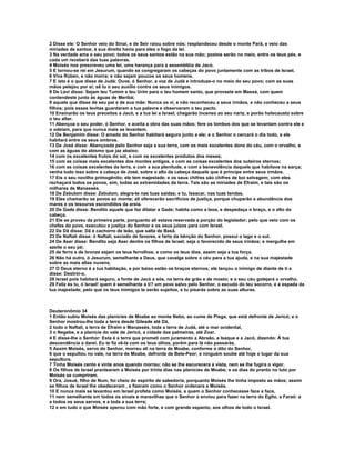 2 Disse ele: O Senhor veio do Sinai, e de Seir raiou sobre nós; resplandeceu desde o monte Parã, e veio das 
miríades de santos; à sua direita havia para eles o fogo da lei. 
3 Na verdade ama o seu povo; todos os seus santos estão na sua mão; postos serão no meio, entre os teus pés, e 
cada um receberá das tuas palavras. 
4 Moisés nos prescreveu uma lei, uma herança para a assembléia de Jacó. 
5 E tornou-se rei em Jesurum, quando se congregaram os cabeças do povo juntamente com as tribos de Israel. 
6 Viva Rúben, e não morra; e não sejam poucos os seus homens. 
7 E isto é o que disse de Judá: Ouve, ó Senhor, a voz de Judá e introduze-o no meio do seu povo; com as suas 
mãos pelejou por si; sê tu o seu auxílio contra os seus inimigos. 
8 De Levi disse: Sejam teu Tumim e teu Urim para o teu homem santo, que provaste em Massá, com quem 
contendeste junto às águas de Meribá; 
9 aquele que disse de seu pai e de sua mãe: Nunca os vi, e não reconheceu a seus irmãos, e não conheceu a seus 
filhos; pois esses levitas guardaram a tua palavra e observaram o teu pacto. 
10 Ensinarão os teus preceitos a Jacó, e a tua lei a Israel; chegarão incenso ao seu nariz, e porão holocausto sobre 
o teu altar. 
11 Abençoa o seu poder, ó Senhor, e aceita a obra das suas mãos; fere os lombos dos que se levantam contra ele e 
o odeiam, para que nunca mais se levantem. 
12 De Benjamim disse: O amado do Senhor habitará seguro junto a ele; e o Senhor o cercará o dia todo, e ele 
habitará entre os seus ombros. 
13 De José disse: Abençoada pelo Senhor seja a sua terra, com os mais excelentes dons do céu, com o orvalho, e 
com as águas do abismo que jaz abaixo; 
14 com os excelentes frutos do sol, e com os excelentes produtos dos meses; 
15 com as coisas mais excelentes dos montes antigos, e com as coisas excelentes dos outeiros eternos; 
16 com as coisas excelentes da terra, e com a sua plenitude, e com a benevolência daquele que habitava na sarça; 
venha tudo isso sobre a cabeça de José, sobre o alto da cabeça daquele que é príncipe entre seus irmãos. 
17 Eis o seu novilho primogênito; ele tem majestade; e os seus chifres são chifres de boi selvagem; com eles 
rechaçará todos os povos, sim, todas as extremidades da terra. Tais são as miríades de Efraim, e tais são os 
milhares de Manassés. 
18 De Zebulom disse: Zebulom, alegra-te nas tuas saídas; e tu, Issacar, nas tuas tendas. 
19 Eles chamarão os povos ao monte; ali oferecerão sacrifícios de justiça, porque chuparão a abundância dos 
mares e os tesouros escondidos da areia. 
20 De Gade disse: Bendito aquele que faz dilatar a Gade; habita como a leoa, e despedaça o braço, e o alto da 
cabeça. 
21 Ele se proveu da primeira parte, porquanto ali estava reservada a porção do legislador; pelo que veio com os 
chefes do povo, executou a justiça do Senhor e os seus juízos para com Israel. 
22 De Dã disse: Dã é cachorro de leão, que salta de Basã. 
23 De Naftali disse: ó Naftali, saciado de favores, e farto da bênção do Senhor, possui o lago e o sul. 
24 De Aser disse: Bendito seja Aser dentre os filhos de Israel; seja o favorecido de seus irmãos; e mergulhe em 
azeite o seu pé; 
25 de ferro e de bronze sejam os teus ferrolhos; e como os teus dias, assim seja a tua força. 
26 Não há outro, ó Jesurum, semelhante a Deus, que cavalga sobre o céu para a tua ajuda, e na sua majestade 
sobre as mais altas nuvens. 
27 O Deus eterno é a tua habitação, e por baixo estão os braços eternos; ele lançou o inimigo de diante de ti e 
disse: Destrói-o. 
28 Israel pois habitará seguro, a fonte de Jacó a sós, na terra de grão e de mosto; e o seu céu gotejará o orvalho. 
29 Feliz és tu, ó Israel! quem é semelhante a ti? um povo salvo pelo Senhor, o escudo do teu socorro, e a espada da 
tua majestade; pelo que os teus inimigos te serão sujeitos, e tu pisarás sobre as suas alturas. 
Deuteronômio 34 
1 Então subiu Moisés das planícies de Moabe ao monte Nebo, ao cume de Pisga, que está defronte de Jericó; e o 
Senhor mostrou-lhe toda a terra desde Gileade até Dã, 
2 todo o Naftali, a terra de Efraim e Manassés, toda a terra de Judá, até o mar ocidental, 
3 o Negebe, e a planície do vale de Jericó, a cidade das palmeiras, até Zoar. 
4 E disse-lhe o Senhor: Esta é a terra que prometi com juramento a Abraão, a Isaque e a Jacó, dizendo: À tua 
descendência a darei. Eu te fiz vê-la com os teus olhos, porém para lá não passarás. 
5 Assim Moisés, servo do Senhor, morreu ali na terra de Moabe, conforme o dito do Senhor, 
6 que o sepultou no vale, na terra de Moabe, defronte de Bete-Peor; e ninguém soube até hoje o lugar da sua 
sepultura. 
7 Tinha Moisés cento e vinte anos quando morreu; não se lhe escurecera a vista, nem se lhe fugira o vigor. 
8 Os filhos de Israel prantearam a Moisés por trinta dias nas planícies de Moabe; e os dias do pranto no luto por 
Moisés se cumpriram. 
9 Ora, Josué, filho de Num, foi cheio do espírito de sabedoria, porquanto Moisés lhe tinha imposto as mãos; assim 
se filhos de Israel lhe obedeceram , e fizeram como o Senhor ordenara a Moisés. 
10 E nunca mais se levantou em Israel profeta como Moisés, a quem o Senhor conhecesse face a face, 
11 nem semelhante em todos os sinais e maravilhas que o Senhor o enviou para fazer na terra do Egito, a Faraó: e 
a todos os seus servos, e a toda a sua terra; 
12 e em tudo o que Moisés operou com mão forte, e com grande espanto, aos olhos de todo o Israel. 
 