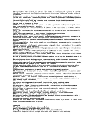 30 porquanto tinha visto o pendente, e as pulseiras sobre as mãos de sua irmã, e ouvido as palavras de sua irmã 
Rebeca, que dizia: Assim me falou aquele homem; e foi ter com o homem, que estava em pé junto aos camelos ao 
lado da fonte. 
31 E disse: Entra, bendito do Senhor; por que estás aqui fora? pois eu já preparei a casa, e lugar para os camelos. 
32 Então veio o homem à casa, e desarreou os camelos; deram palha e forragem para os camelos e água para lavar 
os pés dele e dos homens que estavam com ele. 
33 Depois puseram comida diante dele. Ele, porém, disse: Não comerei, até que tenha exposto a minha 
incumbência. Respondeu-lhe Labão: Fala. 
34 Então disse: Eu sou o servo de Abraão. 
35 O Senhor tem abençoado muito ao meu senhor, o qual se tem engrandecido; deu-lhe rebanhos e gado, prata e 
ouro, escravos e escravas, camelos e jumentos. 
36 E Sara, a mulher do meu senhor, mesmo depois, de velha deu um filho a meu senhor; e o pai lhe deu todos os 
seus bens. 
37 Ora, o meu senhor me fez jurar, dizendo: Não tomarás mulher para meu filho das filhas dos cananeus, em cuja 
terra habito; 
38 irás, porém, à casa de meu pai, e à minha parentela, e tomarás mulher para meu filho. 
39 Então respondi ao meu senhor: Porventura não me seguirá a mulher. 
40 Ao que ele me disse: O Senhor, em cuja presença tenho andado, enviará o seu anjo contigo, e prosperará o teu 
caminho; e da minha parentela e da casa de meu pai tomarás mulher para meu filho; 
41 então serás livre do meu juramento, quando chegares à minha parentela; e se não te derem, livre serás do meu 
juramento. 
42 E hoje cheguei à fonte, e disse: Senhor, Deus de meu senhor Abraão, se é que agora prosperas o meu caminho, 
o qual venho seguindo, 
43 eis que estou junto à fonte; faze, pois, que a donzela que sair para tirar água, a quem eu disser: Dá-me, peço-te, 
de beber um pouco de água do teu cântaro, 
44 e ela me responder: Bebe tu, e também tirarei água para os teus camelos; seja a mulher que o Senhor designou 
para o filho de meu senhor. 
45 Ora, antes que eu acabasse de falar no meu coração, eis que Rebeca saía com o seu cântaro sobre o ombro, 
desceu à fonte e tirou água; e eu lhe disse: Dá-me de beber, peço-te. 
46 E ela, com presteza, abaixou o seu cântaro do ombro, e disse: Bebe, e também darei de beber aos teus camelos; 
assim bebi, e ela deu também de beber aos camelos. 
47 Então lhe perguntei: De quem és filha? E ela disse: Filha de Betuel, filho de Naor, que Milca lhe deu. Então eu lhe 
pus o pendente no nariz e as pulseiras sobre as mãos; 
48 e, inclinando-me, adorei e bendisse ao Senhor, Deus do meu senhor Abraão, que me havia conduzido pelo 
caminho direito para tomar para seu filho a filha do irmão do meu senhor. 
49 Agora, pois, se vós haveis de usar de benevolência e de verdade para com o meu senhor, declarai-mo; e se não, 
também mo declarai, para que eu vá ou para a direita ou para a esquerda. 
50 Então responderam Labão e Betuel: Do Senhor procede este negócio; nós não podemos falar-te mal ou bem. 
51 Eis que Rebeca está diante de ti, toma-a e vai-te; seja ela a mulher do filho de teu senhor, como tem dito o 
Senhor. 
52 Quando o servo de Abraão ouviu as palavras deles, prostrou-se em terra diante do Senhor: 
53 e tirou o servo jóias de prata, e jóias de ouro, e vestidos, e deu-os a Rebeca; também deu coisas preciosas a seu 
irmão e a sua mãe. 
54 Então comeram e beberam, ele e os homens que com ele estavam, e passaram a noite. Quando se levantaram de 
manhã, disse o servo: Deixai-me ir a meu senhor. 
55 Disseram o irmão e a mãe da donzela: Fique ela conosco alguns dias, pelo menos dez dias; e depois irá. 
56 Ele, porém, lhes respondeu: Não me detenhas, visto que o Senhor me tem prosperado o caminho; deixai-me 
partir, para que eu volte a meu senhor. 
57 Disseram-lhe: chamaremos a donzela, e perguntaremos a ela mesma. 
58 Chamaram, pois, a Rebeca, e lhe perguntaram: Irás tu com este homem; Respondeu ela: Irei. 
59 Então despediram a Rebeca, sua irmã, e à sua ama e ao servo de Abraão e a seus homens; 
60 e abençoaram a Rebeca, e disseram-lhe: Irmã nossa, sê tu a mãe de milhares de miríades, e possua a tua 
descendência a porta de seus aborrecedores! 
61 Assim Rebeca se levantou com as suas moças e, montando nos camelos, seguiram o homem; e o servo, 
tomando a Rebeca, partiu. 
62 Ora, Isaque tinha vindo do caminho de Beer-Laai-Rói; pois habitava na terra do Negebe. 
63 Saíra Isaque ao campo à tarde, para meditar; e levantando os olhos, viu, e eis que vinham camelos. 
64 Rebeca também levantou os olhos e, vendo a Isaque, saltou do camelo 
65 e perguntou ao servo: Quem é aquele homem que vem pelo campo ao nosso encontro? respondeu o servo: É 
meu senhor. Então ela tomou o véu e se cobriu. 
66 Depois o servo contou a Isaque tudo o que fizera. 
67 Isaque, pois, trouxe Rebeca para a tenda de Sara, sua mãe; tomou-a e ela lhe foi por mulher; e ele a amou. Assim 
Isaque foi consolado depois da morte de sua mãe. 
Gênesis 26 
1 Ora, Abraão tomou outra mulher, que se chamava Quetura. 
2 Ela lhe deu à luz a Zinrã, Jocsã, Medã, Midiã, Isbaque e Suá. 
3 Jocsã gerou a Seba e Dedã. Os filhos de Dedã foram Assurim, Letusim e Leumim. 
4 Os filhos de Midiã foram Efá, Efer, Hanoque, Abidá e Eldá; todos estes foram filhos de Quetura. 
 