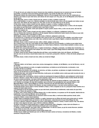 27 Ao pôr do sol, por ordem de Josué, tiraram-nos dos madeiros, lançaram-nos na caverna em que se haviam 
escondido, e puseram à boca da mesma grandes pedras, que ainda ali estão até o dia de hoje. 
28 Naquele mesmo dia Josué tomou a Maqueda, e feriu-a a fio de espada, bem como a seu rei; totalmente os 
destruiu com todos os que nela havia, sem deixar ali nem sequer um. Fez, pois, ao rei de Maqueda como fizera ao 
rei de Jericó. 
29 De Maqueda, Josué, e todo o Israel com ele, passou a Libna, e pelejou contra ela. 
30 E a esta também, e a seu rei, o Senhor entregou na mão de Israel, que a feriu a fio de espada com todos os que 
nela havia, sem deixar ali nem sequer um. Fez, pois, ao seu rei como fizera ao rei de Jericó. 
31 De Libna, Josué, e todo o Israel com ele, passou a Laquis, e a sitiou, e pelejou contra ela. 
32 O Senhor entregou também a Laquis na mão de Israel, que a tomou no segundo dia, e a feriu a fio de espada 
com todos os que nela havia, conforme tudo o que fizera a Libna. 
33 Então Horão, rei de Gezer, subiu para ajudar a Laquis; porém Josué o feriu, a ele e ao seu povo, até não lhe 
deixar nem sequer um. 
34 De Laquis, Josué, e todo o Israel com ele, passou a Eglom, e a sitiaram, e pelejaram contra ela, 
35 e no mesmo dia a tomaram, ferindo-a a fio de espada; destruiu totalmente nesse mesmo dia todos os que nela 
estavam, conforme tudo o que fizera a Laquis. 
36 De Eglom, Josué, e todo o Israel com ele, subiu a Hebrom; pelejaram contra ela, 
37 tomaram-na, e a feriram ao fio da espada, bem como ao seu rei, e a todas as suas cidades, com todos os que 
nelas havia. A ninguém deixou com vida, mas, conforme tudo o que fizera a Eglom, a destruiu totalmente, com 
todos os que nela havia. 
38 Então Josué, e todo o Israel com ele, voltou a Debir, pelejou contra ela, 
39 e a tomou com o seu rei e com todas as suas cidades; feriu-as a fio de espada, e a todos os que nelas havia 
destruiu totalmente, não deixando nem sequer um. Como fizera a Hebrom, e como fizera também a Libna e ao seu 
rei, assim fez a Debir e ao seu rei. 
40 Assim feriu Josué toda aquela terra, a região montanhosa, o Negebe, a baixada, e as faldas das montanhas, e a 
todos os seus reis. Não deixou nem sequer um; mas a tudo o que tinha fôlego destruiu totalmente, como ordenara 
o Senhor, o Deus de Israel: 
41 Assim Josué os feriu desde Cades-Barnéia até Gaza, como também toda a terra de Gósem, até Gibeom. 
42 E de uma só vez tomou Josué todos esses reis e a sua terra, porquanto o Senhor, o Deus de Israel, pelejava por 
Israel. 
43 Então Josué, e todo o Israel com ele, voltou ao arraial em Gilgal. 
Josué 11 
1 Quando Jabim, rei de Hazor, ouviu isso, enviou mensageiros a Jobabe, rei de Madom, e ao rei de Sinrom, e ao rei 
de Acsafe, 
2 e aos reis que estavam ao norte, na região montanhosa, na Arabá ao sul de Quinerote, na baixada, e nos 
planaltos de Dor ao ocidente; 
3 ao cananeu do oriente e do ocidente, ao amorreu, ao heteu, ao perizeu, ao jebuseu na região montanhosa, e ao 
heveu ao pé de Hermom na terra de Mizpá. 
4 Saíram pois eles, com todos os seus exércitos, muito povo, em multidão como a areia que está na praia do mar, e 
muitíssimos cavalos e carros. 
5 Todos esses reis, reunindo-se, vieram e juntos se acamparam às águas de Merom, para pelejarem contra Israel. 
6 Disse o Senhor a Josué: Não os temas, pois amanhã a esta hora eu os entregarei todos mortos diante de Israel. 
Os seus cavalos jarretarás, e os seus carros queimarás a fogo. 
7 Josué, pois, com toda a gente de guerra, sobreveio-lhes de repente às águas de Merom, e deu sobre eles. 
8 E o Senhor os entregou na mão dos israelitas, que os feriram e os perseguiram até a grande Sidom, e até 
Misrefote-Maim, e até o vale de Mizpe ao oriente; e feriram-nos até não lhes deixar nem sequer um. 
9 Fez-lhes Josué como o Senhor lhe dissera: os seus cavalos jarretou, e os seus carros queimou a fogo. 
10 Naquele tempo Josué voltou e tomou também a Hazor, e feriu à espada ao seu rei, porquanto Hazor dantes era a 
cabeça de todos estes reinos. 
11 E passaram ao fio da espada a todos os que nela havia, destruindo-os totalmente; nada restou do que tinha 
fôlego; e a Hazor ele queimou a fogo. 
12 Josué, pois, tomou todas as cidades desses reis, e a eles mesmos, e os passou ao fio da espada, destruindo-os 
totalmente, como ordenara Moisés, servo do Senhor. 
13 Contudo, quanto às cidades que se achavam sobre os seus altos, a nenhuma delas queimou Israel, salvo 
somente a Hazor; a essa Josué queimou. 
14 Mas todos os despojos dessas cidades, e o gado, tomaram-nos os filhos de Israel como presa para si; porém 
feriram ao fio da espada todos os homens, até os destruírem; nada deixaram do que tinha fôlego de vida. 
15 Como o Senhor ordenara a Moisés, seu servo, assim Moisés ordenou a Josué, e assim Josué o fez; não deixou 
de fazer coisa alguma de tudo o que o Senhor ordenara a Moisés. 
16 Assim Josué tomou toda aquela terra, a região montanhosa, todo o Negebe, e toda a terra de Gósem e a 
baixada, e a Arabá, e a região montanhosa de Israel com a sua baixada, 
17 desde o monte Halaque, que sobe a Seir, até Baal-Gade, no vale do Líbano, ao pé do monte Hermom; também 
tomou todos os seus reis, e os feriu e os matou. 
18 Por muito tempo Josué fez guerra contra todos esses reis. 
19 Não houve cidade que fizesse paz com os filhos de Israel, senão os heveus, moradores de Gibeão; a todas 
tomaram à força de armas. 
 