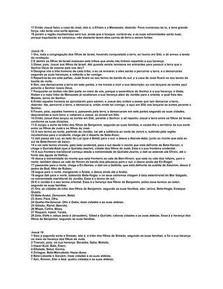 17 Então Josué falou a casa de José, isto é, a Efraim e a Manassés, dizendo: Povo numeroso és tu, e tens grande 
força; não terás uma sorte apenas; 
18 porém a região montanhosa será tua; ainda que é bosque, cortá-lo-ás, e as suas extremidades serão tuas; 
porque expulsarás os cananeus, não obstante terem eles carros de ferro e serem fortes: 
Josué 18 
1 Ora, toda a congregação dos filhos de Israel, havendo conquistado a terra, se reuniu em Siló, e ali armou a tenda 
da revelação. 
2 E dentre os filhos de Israel restavam sete tribos que ainda não tinham repartido a sua herança. 
3 Disse, pois, Josué aos filhos de Israel: Até quando sereis remissos em entrardes para possuir a terra que o 
Senhor Deus de vossos pais vos deu? 
4 Designai vós a três homens de cada tribo, e eu os enviarei; e eles sairão a percorrer a terra, e a demarcarão 
segundo as suas heranças, e voltarão a ter comigo. 
5 Reparti-la-ão em sete partes; Judá ficará no seu termo da banda do sul; e a casa de José ficará no seu termo da 
banda do norte. 
6 Sim, vós demarcareis a terra em sete partes, e me trareis a mim a sua descrição; eu vos lançarei as sortes aqui 
perante o Senhor nosso Deus. 
7 Porquanto os levitas não têm parte no meio de vós, porque o sacerdócio do Senhor é a sua herança; e Gade, 
Rúben e a meia tribo de Manassés já receberam a sua herança além do Jordão para o oriente, a qual lhes deu 
Moisés, servo do Senhor. 
8 Então aqueles homens se aprontaram para saírem; e Josué deu ordem a esses que iam demarcar a terra, 
dizendo: Ide, percorrei a terra, e demarcai-a; então vinde ter comigo; e aqui em Siló vos lançarei as sortes perante o 
Senhor. 
9 Foram, pois, aqueles homens e, passando pela terra, a demarcaram em sete partes segundo as suas cidades, 
descrevendo-a num livro; e voltaram a Josué, ao arraial em Siló. 
10 Então Josué lhes lançou as sortes em Siló, perante o Senhor; e ali repartiu Josué a terra entre os filhos de Israel, 
conforme as suas divisões. 
11 E surgiu a sorte da tribo dos filhos de Benjamim, segundo as suas famílias, e coube-lhe o território da sua sorte 
entre os filhos de Judá e os filhos de José. 
12 O seu termo ao norte, partindo do Jordão, vai até a saliência ao norte de Jericó e, subindo pela região 
montanhosa para o ocidente, chega até o deserto de Bete-Áven; 
13 dali passa até Luz, ao lado de Luz (que é Betel) para o sul; e desce a Atarote-Adar, junto ao monte que está ao 
sul de Bete-Horom de baixo; 
14 e vai este termo virando, pelo lado ocidental, para o sul desde o monte que está defronte de Bete-Horom; e 
chega a Quiriate-Baal (que é Quiriate-Jearim), cidade dos filhos de Judá. Esta é a sua fronteira ocidental. 
15 A sua fronteira meridional começa desde a extremidade de Quiriate-Jearim, e dali se estende até Efrom, até a 
fonte das águas de Neftoa; 
16 desce à extremidade do monte que está fronteiro ao vale de Ben-Hinom, que está no vale dos refains, para o 
norte; também desce ao vale de Hinom da banda dos jebuseus para o sul; e desce ainda até En-Rogel; 
17 passando para o norte, chega a En-Semes, e dali sai a Gelilote, que está defronte da subida de Adumim; desce à 
pedra de Boã, filho de Rúben; 
18 segue para o norte, margeando a Arabá, e desce ainda até a Arabá; 
19 segue dali para o norte, ladeando Bete-Hogla; e os seus extremos chegam à baía setentrional do Mar Salgado, 
na extremidade meridional do Jordão. Esse é o termo do sul. 
20 E o Jordão é o seu termo oriental. Essa é a herança dos filhos de Benjamim, pelos seus termos ao redor, 
segundo as suas famílias. 
21 Ora, as cidades da tribo dos filhos de Benjamim, segundo as suas famílias, são: Jericó, Bete-Hogla, Emeque- 
Queziz, 
22 Bete-Arabá, Zemaraim, Betel, 
23 Avim, Pará, Ofra, 
24 Quefar-Ha-Amonai. Ofni e Gaba; doze cidades e as suas aldeias. 
25 Gibeão, Ramá, Beerote, 
26 Mizpe, Cefira, Moza, 
27 Requem, Irpeel, Tarala, 
28 Zela, Elefe e Jebus (esta é Jerusalém), Gibeá e Quiriate; catorze cidades e as suas aldeias. Essa é a herança dos 
filhos de Benjamim, segundo as suas famílias. 
Josué 19 
1 Saiu a segunda sorte a Simeão, isto é, à tribo dos filhos de Simeão, segundo as suas famílias; e foi a sua herança 
no meio da herança dos filhos de Judá. 
2 Tiveram, pois, na sua herança: Berseba, Seba, Molada, 
3 Hazar-Sual, Balá, Ezem, 
4 Eltolade, Betul, Horma, 
5 Ziclague, Bete-Marcabote, Hazar-Susa, 
6 Bete-Lebaote e Saruém; treze cidades e as suas aldeias. 
7 Aim, Rimom, Eter e Asã; quatro cidades e as suas aldeias; 
 