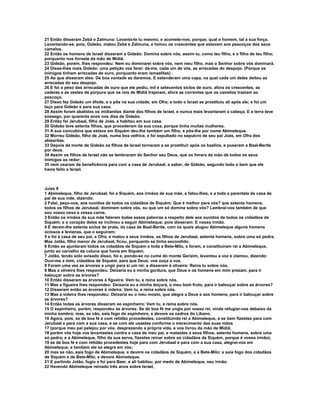 21 Então disseram Zebá e Zalmuna: Levanta-te tu mesmo, e acomete-nos; porque, qual o homem, tal a sua força. 
Levantando-se, pois, Gideão, matou Zebá e Zalmuna, e tomou os crescentes que estavam aos pescoços dos seus 
camelos. 
22 Então os homens de Israel disseram a Gideão: Domina sobre nós, assim tu, como teu filho, e o filho de teu filho; 
porquanto nos livraste da mão de Midiã. 
23 Gideão, porém, lhes respondeu: Nem eu dominarei sobre vós, nem meu filho, mas o Senhor sobre vós dominará. 
24 Disse-lhes mais Gideão: uma petição vos farei: dá-me, cada um de vós, as arrecadas do despojo. (Porque os 
inimigos tinham arrecadas de ouro, porquanto eram ismaelitas) . 
25 Ao que disseram eles: De boa vontade as daremos. E estenderam uma capa, na qual cada um deles deitou as 
arrecadas do seu despojo. 
26 E foi o peso das arrecadas de ouro que ele pediu, mil e setecentos siclos de ouro, afora os crescentes, as 
cadeias e as vestes de púrpura que os reis de Midiã trajavam, afora as correntes que os camelos traziam ao 
pescoço. 
27 Disso fez Gideão um éfode, e o pôs na sua cidade, em Ofra; e todo o Israel se prostituiu ali após ele; e foi um 
laço para Gideão e para sua casa. 
28 Assim foram abatidos os midianitas diante dos filhos de Israel, e nunca mais levantaram a cabeça. E a terra teve 
sossego, por quarenta anos nos dias de Gideão. 
29 Então foi Jerubaal, filho de Joás, e habitou em sua casa. 
30 Gideão teve setenta filhos, que procederam da sua coxa, porque tinha muitas mulheres. 
31 A sua concubina que estava em Siquém deu-lhe também um filho; e pôs-lhe por nome Abimeleque. 
32 Morreu Gideão, filho de Joás, numa boa velhice, e foi sepultado no sepulcro de seu pai Joás, em Ofra dos 
abiezritas. 
33 Depois da morte de Gideão os filhos de Israel tornaram a se prostituir após os baalins, e puseram a Baal-Berite 
por deus. 
34 Assim os filhos de Israel não se lembraram do Senhor seu Deus, que os livrara da mão de todos os seus 
inimigos ao redor; 
35 nem usaram de beneficência para com a casa de Jerubaal, a saber, de Gideão, segundo todo o bem que ele 
havia feito a Israel. 
Juízs 9 
1 Abimeleque, filho de Jerubaal, foi a Siquém, aos irmãos de sua mãe, e falou-lhes, e a toda a parentela da casa de 
pai de sua mãe, dizendo: 
2 Falai, peço-vos, aos ouvidos de todos os cidadãos de Siquém: Que é melhor para vós? que setenta homens, 
todos os filhos de Jerubaal, dominem sobre vós, ou que um só domine sobre vós? Lembrai-vos também de que 
sou vosso osso e vossa carne. 
3 Então os irmãos de sua mãe falaram todas essas palavras a respeito dele aos ouvidos de todos os cidadãos de 
Siquém; e o coração deles se inclinou a seguir Abimeleque; pois disseram: E nosso irmão. 
4 E deram-lhe setenta siclos de prata, da casa de Baal-Berite, com os quais alugou Abimeleque alguns homens 
ociosos e levianas, que o seguiram; 
5 e foi à casa de seu pai, a Ofra, e matou a seus irmãos, os filhos de Jerubaal, setenta homens, sobre uma só pedra. 
Mas Jotão, filho menor de Jerubaal, ficou, porquanto se tinha escondido. 
6 Então se ajuntaram todos os cidadãos de Siquém e toda a Bete-Milo, e foram, e constituíram rei a Abimeleque, 
junto ao carvalho da coluna que havia em Siquém. 
7 Jotão, tendo sido avisado disso, foi e, pondo-se no cume do monte Gerizim, levantou a voz e clamou, dizendo: 
Ouvi-me a mim, cidadãos de Siquém, para que Deus: vos ouça a vos. 
8 Foram uma vez as árvores a ungir para si um rei; e disseram à oliveira: Reina tu sobre nós. 
9 Mas a oliveira lhes respondeu: Deixaria eu a minha gordura, que Deus e os homens em mim prezam, para ir 
balouçar sobre as árvores? 
10 Então disseram as árvores à figueira: Vem tu, e reina sobre nós. 
11 Mas a figueira lhes respondeu: Deixaria eu a minha doçura, o meu bom fruto, para ir balouçar sobre as árvores? 
12 Disseram então as árvores à videira: Vem tu, e reina sobre nós. 
13 Mas a videira lhes respondeu: Deixaria eu o meu mosto, que alegra a Deus e aos homens, para ir balouçar sobre 
as árvores? 
14 Então todas as árvores disseram ao espinheiro: Vem tu, e reina sobre nós. 
15 O espinheiro, porém, respondeu às árvores: Se de boa fé me ungis por vosso rei, vinde refugiar-vos debaixo da 
minha sombra; mas, se não, saia fogo do espinheiro, e devore os cedros do Líbano. 
16 Agora, pois, se de boa fé e com retidão procedestes, constituindo rei a Abimeleque, e se bem fizestes para com 
Jerubaal e para com a sua casa, e se com ele usastes conforme o merecimento das suas mãos 
17 (porque meu pai pelejou por vós, desprezando a própria vida, e vos livrou da mão de Midiã; 
18 porém vós hoje vos levantastes contra a casa de meu pai, e matastes a seus filhos, setenta homens, sobre uma 
só pedra; e a Abimeleque, filho da sua serva, fizestes reinar sobre os cidadãos de Siquém, porque é vosso irmão); 
19 se de boa fé e com retidão procedestes hoje para com Jerubaal e para com a sua casa, alegrai-vos em 
Abimeleque, e também ele se alegre em vós; 
20 mas se não, saia fogo de Abimeleque, e devore os cidadãos de Siquém, e a Bete-Milo; e saia fogo dos cidadãos 
de Siquém e de Bete-Milo, e devore Abimeleque. 
21 E partindo Jotão, fugiu e foi para Beer, e ali habitou, por medo de Abimeleque, seu irmão. 
22 Havendo Abimeleque reinado três anos sobre Israel, 
 