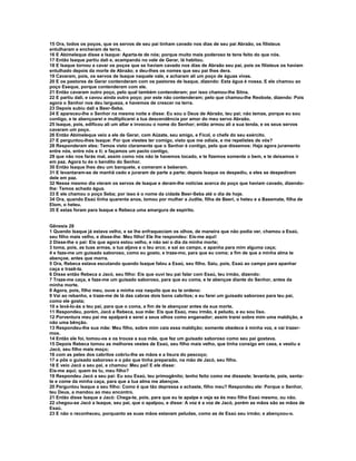 15 Ora, todos os poços, que os servos de seu pai tinham cavado nos dias de seu pai Abraão, os filisteus 
entulharam e encheram de terra. 
16 E Abimeleque disse a Isaque: Aparta-te de nós; porque muito mais poderoso te tens feito do que nós. 
17 Então Isaque partiu dali e, acampando no vale de Gerar, lá habitou. 
18 E Isaque tornou a cavar os poços que se haviam cavado nos dias de Abraão seu pai, pois os filisteus os haviam 
entulhado depois da morte de Abraão; e deu-lhes os nomes que seu pai lhes dera. 
19 Cavaram, pois, os servos de Isaque naquele vale, e acharam ali um poço de águas vivas. 
20 E os pastores de Gerar contenderam com os pastores de Isaque, dizendo: Esta água é nossa. E ele chamou ao 
poço Eseque, porque contenderam com ele. 
21 Então cavaram outro poço, pelo qual também contenderam; por isso chamou-lhe Sitna. 
22 E partiu dali, e cavou ainda outro poço; por este não contenderam; pelo que chamou-lhe Reobote, dizendo: Pois 
agora o Senhor nos deu largueza, e havemos de crescer na terra. 
23 Depois subiu dali a Beer-Seba. 
24 E apareceu-lhe o Senhor na mesma noite e disse: Eu sou o Deus de Abraão, teu pai; não temas, porque eu sou 
contigo, e te abençoarei e multiplicarei a tua descendência por amor do meu servo Abraão. 
25 Isaque, pois, edificou ali um altar e invocou o nome do Senhor; então armou ali a sua tenda, e os seus servos 
cavaram um poço. 
26 Então Abimeleque veio a ele de Gerar, com Aüzate, seu amigo, e Ficol, o chefe do seu exército. 
27 E perguntou-lhes Isaque: Por que viestes ter comigo, visto que me odiais, e me repelistes de vós? 
28 Responderam eles: Temos visto claramente que o Senhor é contigo, pelo que dissemos: Haja agora juramento 
entre nós, entre nós e ti; e façamos um pacto contigo, 
29 que não nos farás mal, assim como nós não te havemos tocado, e te fizemos somente o bem, e te deixamos ir 
em paz. Agora tu és o bendito do Senhor. 
30 Então Isaque lhes deu um banquete, e comeram e beberam. 
31 E levantaram-se de manhã cedo e juraram de parte a parte; depois Isaque os despediu, e eles se despediram 
dele em paz. 
32 Nesse mesmo dia vieram os servos de Isaque e deram-lhe notícias acerca do poço que haviam cavado, dizendo-lhe: 
Temos achado água. 
33 E ele chamou o poço Seba; por isso é o nome da cidade Beer-Seba até o dia de hoje. 
34 Ora, quando Esaú tinha quarenta anos, tomou por mulher a Judite, filha de Beeri, o heteu e a Basemate, filha de 
Elom, o heteu. 
35 E estas foram para Isaque e Rebeca uma amargura de espírito. 
Gênesis 28 
1 Quando Isaque já estava velho, e se lhe enfraqueciam os olhos, de maneira que não podia ver, chamou a Esaú, 
seu filho mais velho, e disse-lhe: Meu filho! Ele lhe respondeu: Eis-me aqui! 
2 Disse-lhe o pai: Eis que agora estou velho, e não sei o dia da minha morte; 
3 toma, pois, as tuas armas, a tua aljava e o teu arco; e sai ao campo, e apanha para mim alguma caça; 
4 e faze-me um guisado saboroso, como eu gosto, e traze-mo, para que eu coma; a fim de que a minha alma te 
abençoe, antes que morra. 
5 Ora, Rebeca estava escutando quando Isaque falou a Esaú, seu filho. Saiu, pois, Esaú ao campo para apanhar 
caça e trazê-la. 
6 Disse então Rebeca a Jacó, seu filho: Eis que ouvi teu pai falar com Esaú, teu irmão, dizendo: 
7 Traze-me caça, e faze-me um guisado saboroso, para que eu coma, e te abençoe diante do Senhor, antes da 
minha morte. 
8 Agora, pois, filho meu, ouve a minha voz naquilo que eu te ordeno: 
9 Vai ao rebanho, e traze-me de lá das cabras dois bons cabritos; e eu farei um guisado saboroso para teu pai, 
como ele gosta; 
10 e levá-lo-ás a teu pai, para que o coma, a fim de te abençoar antes da sua morte. 
11 Respondeu, porém, Jacó a Rebeca, sua mãe: Eis que Esaú, meu irmão, é peludo, e eu sou liso. 
12 Porventura meu pai me apalpará e serei a seus olhos como enganador; assim trarei sobre mim uma maldição, e 
não uma bênção. 
13 Respondeu-lhe sua mãe: Meu filho, sobre mim caia essa maldição; somente obedece à minha voz, e vai trazer-mos. 
14 Então ele foi, tomou-os e os trouxe a sua mãe, que fez um guisado saboroso como seu pai gostava. 
15 Depois Rebeca tomou as melhores vestes de Esaú, seu filho mais velho, que tinha consigo em casa, e vestiu a 
Jacó, seu filho mais moço; 
16 com as peles dos cabritos cobriu-lhe as mãos e a lisura do pescoço; 
17 e pôs o guisado saboroso e o pão que tinha preparado, na mão de Jacó, seu filho. 
18 E veio Jacó a seu pai, e chamou: Meu pai! E ele disse: 
Eis-me aqui; quem és tu, meu filho? 
19 Respondeu Jacó a seu pai: Eu sou Esaú, teu primogênito; tenho feito como me disseste; levanta-te, pois, senta-te 
e come da minha caça, para que a tua alma me abençoe. 
20 Perguntou Isaque a seu filho: Como é que tão depressa a achaste, filho meu? Respondeu ele: Porque o Senhor, 
teu Deus, a mandou ao meu encontro. 
21 Então disse Isaque a Jacó: Chega-te, pois, para que eu te apalpe e veja se és meu filho Esaú mesmo, ou não. 
22 chegou-se Jacó a Isaque, seu pai, que o apalpou, e disse: A voz é a voz de Jacó, porém as mãos são as mãos de 
Esaú. 
23 E não o reconheceu, porquanto as suas mãos estavam peludas, como as de Esaú seu irmão; e abençoou-o. 
 
