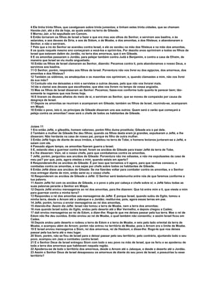 4 Ele tinha trinta filhos, que cavalgavam sobre trinta jumentos; e tinham estes trinta cidades, que se chamam 
Havote-Jair, até a dia de hoje, as quais estão na terra de Gileade. 
5 Morreu Jair, e foi sepultado em Camom. 
6 Então tornaram os filhos de Israel a fazer e que era mau aos olhos do Senhor, e serviram aos baalins, e às 
astarotes, e aos deuses da Síria, e aos de Sidom, e de Moabe, e dos amonitas, e dos filisteus; e abandonaram o 
Senhor, e não o serviram. 
7 Pelo que a ira do Senhor se acendeu contra Israel, e ele os vendeu na mão dos filisteus e na mão dos amonitas, 
8 os quais naquele mesmo ano começaram a vexá-los e oprimi-los. Por dezoito anos oprimiram a todos os filhos de 
Israel que estavam dalém do Jordão, na terra dos amorreus, que é em Gileade. 
9 E os amonitas passaram o Jordão, para pelejar também contra Judá e Benjamim, e contra a casa de Efraim, de 
maneira que Israel se viu muito angustiado. 
10 Então os filhos de Israel clamaram ao Senhor, dizendo: Pecamos contra ti, pois abandonamos o nosso Deus, e 
servimos aos baalins. 
11 O Senhor, porém, respondeu aos filhos de Israel: Porventura não vos livrei eu dos egípcios, dos amorreus, dos 
amonitas e dos filisteus? 
12 Também os sidônios, os amalequitas e os maonitas vos oprimiram; e, quando clamastes a mim, não vos livrei 
da sua mão? 
13 Contudo vós me deixastes a mim e servistes a outros deuses, pelo que não vos livrarei mais. 
14 Ide e clamai aos deuses que escolhestes; que eles vos livrem no tempo da vossa angústia. 
15 Mas os filhos de Israel disseram ao Senhor: Pecamos; fazes-nos conforme tudo quanto te parecer bem; tão-somente 
te rogamos que nos livres hoje. 
16 E tiraram os deuses alheios do meio de si, e serviram ao Senhor, que se moveu de compaixão por causa da 
desgraça de Israel. 
17 Depois os amonitas se reuniram e acamparam em Gileade; também os filhos de Israel, reunindo-se, acamparam 
em Mizpá. 
18 Então o povo, isto é, os príncipes de Gileade disseram uns aos outros: Quem será o varão que começará a 
peleja contra os amonitas? esse será o chefe de todos os habitantes de Gileade. 
Juízes 11 
1 Era então Jefté, o gileadita, homem valoroso, porém filho duma prostituta; Gileade era o pai dele. 
2 Também a mulher de Gileade lhe deu filhos; quando os filhos desta eram já grandes, expulsaram a Jefté, e lhe 
disseram: Não herdarás na casa de nosso pai, porque és filho de outra mulher. 
3 Então Jefté fugiu de diante de seus irmãos, e habitou na terra de Tobe; e homens levianos juntaram-se a Jefté, e 
saiam com ele. 
4 Passado algum tempo, os amonitas fizeram guerra a Israel. 
5 E, estando eles a guerrear contra Israel, foram os anciãos de Gileade para trazer Jefté da terra de Tobe, 
6 e lhe disseram: Vem, sê o nosso chefe, para que combatamos contra os amonitas. 
7 Jefté, porém, perguntou aos anciãos de Gileade: Porventura não me odiastes, e não me expulsastes da casa de 
meu pai? por que, pois, agora viestes a mim, quando estais em aperto? 
8 Responderam-lhe os anciãos de Gileade: É por isso que tornamos a ti agora, para que venhas conosco, e 
combatas contra os amonitas, e nos sejas por chefe sobre todos os habitantes de Gileade. 
9 Então Jefté disse aos anciãos de Gileade: Se me fizerdes voltar para combater contra os amonitas, e o Senhor 
mos entregar diante de mim, então serei eu o vosso chefe. 
10 Responderam os anciãos de Gileade a Jefté: O Senhor será testemunha entre nós de que faremos conforme a 
tua palavra. 
11 Assim Jefté foi com os anciãos de Gileade, e o povo o pôs por cabeça e chefe sobre si; e Jefté falou todas as 
suas palavras perante o Senhor em Mizpá. 
12 Depois Jefté enviou mensageiros ao rei dos amonitas, para lhe dizerem: Que há entre mim e ti, que vieste a mim 
para guerrear contra a minha terra? 
13 Respondeu o rei dos amonitas aos mensageiros de Jefté: É porque Israel, quando subiu do Egito, tomou a 
minha terra, desde o Arnom até o Jaboque e o Jordão; restitui-me, pois, agora essas terras em paz. 
14 Jefté, porém, tornou a enviar mensageiros ao rei dos amonitas, 
15 dizendo-lhe: Assim diz Jefté: Israel não tomou a terra de Moabe, nem a terra dos amonitas; 
16 mas quando Israel subiu do Egito, andou pelo deserto até o Mar Vermelho, e depois chegou a Cades; 
17 dali enviou mensageiros ao rei de Edom, a dizer-lhe: Rogo-te que me deixes passar pela tua terra. Mas o rei de 
Edom não lhe deu ouvidos. Então enviou ao rei de Moabe, o qual também não consentiu; e assim Israel ficou em 
Cades. 
18 Depois andou pelo deserto e rodeou a terra de Edom e a terra de Moabe, e veio pelo lado oriental da terra de 
Moabe, e acampou além do Arnom; porém não entrou no território de Moabe, pois o Arnom era o limite de Moabe. 
19 E Israel enviou mensageiros a Siom, rei dos amorreus, rei de Hesbom, e disse-lhe: Rogo-te que nos deixes 
passar pela tua terra até o meu lugar. 
20 Siom, porém, não se fiou de Israel para o deixar passar pelo seu território; pelo contrário, ajuntando todo o seu 
povo, acampou em Jaza e combateu contra Israel. 
21 E o Senhor Deus de Israel entregou Siom com todo o seu povo na mão de Israel, que os feriu e se apoderou de 
toda a terra dos amorreus que habitavam naquela região. 
22 Apoderou-se de todo o território dos amorreus, desde o Arnom até o Jaboque, e desde o deserto até o Jordão. 
23 Assim o Senhor Deus de Israel desapossou os amorreus de diante do seu povo de Israel; e possuirias tu esse 
território? 
 