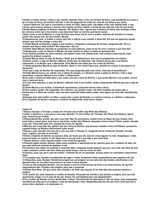 6 Então a mulher entrou, e falou a seu marido, dizendo: Veio a mim um homem de Deus, cujo semblante era como o 
de um anjo de Deus, em extremo terrível; e não lhe perguntei de onde era, nem ele me disse o seu nome; 
7 porém disse-me: Eis que tu conceberás e terás um filho. Agora pois, não bebas vinho nem bebida forte, e não 
comas coisa impura; porque o menino será nazireu de Deus, desde o ventre de sua mãe até o dia da sua morte. 
8 Então Manoá suplicou ao Senhor, dizendo: Ah! Senhor meu, rogo-te que o homem de Deus, que enviaste, venha 
ter conosco outra vez e nos ensine o que devemos fazer ao menino que há de nascer. 
9 Deus ouviu a voz de Manoá; e o anjo de Deus veio outra vez ter com a mulher, estando ela sentada no campo, 
porém não estava com ela seu marido, Manoá. 
10 Apressou-se, pois, a mulher e correu para dar a notícia a seu marido, e disse-lhe: Eis que me apareceu aquele 
homem que veio ter comigo o outro dia. 
11 Então Manoá se levantou, seguiu a sua mulher e, chegando à presença do homem, perguntou-lhe: És tu o 
homem que falou a esta mulher? Ele respondeu: Sou eu. 
12 Então disse Manoá: Quando se cumprirem as tuas palavras, como se há de criar o menino e que fará ele? 
13 Respondeu o anjo do Senhor a Manoá: De tudo quanto eu disse à mulher se guardará ela; 
14 de nenhum produto da vinha comerá; não beberá vinho nem bebida forte, nem comerá coisa impura; tudo 
quanto lhe ordenei cumprirá. 
15 Então Manoá disse ao anjo do Senhor: Deixa que te detenhamos, para que te preparemos um cabrito. 
16 Disse, porém, o anjo do Senhor a Manoá: Ainda que me detenhas, não comerei de teu pão; e se fizeres 
holocausto, é ao Senhor que o oferecerás. (Pois Manoá não sabia que era o anjo do Senhor). 
17 Ainda perguntou Manoá ao anjo do Senhor: Qual é o teu nome?-para que, quando se cumprir a tua palavra, te 
honremos. 
18 Ao que o anjo do Senhor lhe respondeu: Por que perguntas pelo meu nome, visto que é maravilhoso? 
19 Então Manoá tomou um cabrito com a oferta de cereais, e o ofereceu sobre a pedra ao Senhor; e fez o anjo 
maravilhas, enquanto Manoá e sua mulher o observavam. 
20 Ao subir a chama do altar para o céu, subiu com ela o anjo do Senhor; o que vendo Manoá e sua mulher, caíram 
com o rosto em terra. 
21 E não mais apareceu o anjo do Senhor a Manoá, nem à sua mulher; então compreendeu Manoá que era o anjo do 
Senhor. 
22 Disse Manoá a sua mulher: Certamente morreremos, porquanto temos visto a Deus. 
23 Sua mulher, porém, lhe respondeu: Se o Senhor nos quisera matar, não teria recebido da nossa mão o 
holocausto e a oferta de cereais, nem nos teria mostrado todas estas coisas, nem agora nos teria dito semelhantes 
coisas. 
24 Depois teve esta mulher um filho, a quem pôs o nome de Sansão; e o menino cresceu, e o Senhor o abençoou. 
25 E o Espírito do Senhor começou a incitá-lo em Maané-Dã, entre Zorá e Estaol. 
Juízes 14 
1 Desceu Sansão a Timnate; e vendo em Timnate uma mulher das filhas dos filisteus, 
2 subiu, e declarou-o a seu pai e a sua mãe, dizendo: Vi uma mulher em Timnate, das filhas dos filisteus; agora 
pois, tomai-ma por mulher. 
3 Responderam-lhe, porém, seu pai e sua mãe: Não há, porventura, mulher entre as filhas de teus irmãos, nem 
entre todo o nosso povo, para que tu vás tomar mulher dos filisteus, daqueles incircuncisos? Disse, porém, Sansão 
a seu pai: Toma esta para mim, porque ela muito me agrada. 
4 Mas seu pai e sua mãe não sabiam que isto vinha do Senhor, que buscava ocasião contra os filisteus; porquanto 
naquele tempo os filisteus dominavam sobre Israel. 
5 Desceu, pois, Sansão com seu pai e com sua mãe a Timnate. E, chegando ele às vinhas de Timnate, um leão 
novo, rugindo, saiu-lhe ao encontro. 
6 Então o Espírito do Senhor se apossou dele, de modo que ele, sem ter coisa alguma na mão, despedaçou o leão 
como se fosse um cabrito. E não disse nem a seu pai nem a sua mãe o que tinha feito. 
7 Depois desceu e falou àquela mulher; e ela muito lhe agradou. 
8 Passado algum tempo, Sansão voltou para recebê-la; e apartando-se de caminho para ver o cadáver do leão, eis 
que nele havia um enxame de abelhas, e mel. 
9 E tirando-o nas mãos, foi andando e comendo dele; chegando aonde estavam seu pai e sua mãe, deu-lhes do mel, 
e eles comeram; porém não lhes disse que havia tirado o mel do corpo do leão. 
10 Desceu, pois, seu pai à casa da mulher; e Sansão fez ali um banquete, porque assim os mancebos costumavam 
fazer. 
11 E sucedeu que, quando os habitantes do lugar o viram, trouxeram trinta companheiros para estarem com ele. 
12 Disse-lhes, pois, Sansão: Permiti-me propor-vos um enigma; se nos sete dias das bodas o decifrardes e mo 
descobrirdes, eu vos darei trinta túnicas de linho e trinta mantos; 
13 mas se não puderdes decifrar, vós me dareis a mim as trinta túnicas de linho e os trinta mantos. Ao que lhe 
responderam eles: Propõe o teu enigma, para que o ouçamos. 
14 Então lhes disse: Do que come saiu comida, e do forte saiu doçura. E em três dias não puderam decifrar o 
enigma. 
15 Ao quarto dia, pois, disseram à mulher de Sansão: Persuade teu marido a que declare o enigma, para que não 
queimemos a fogo a ti e à casa de teu pai. Acaso nos convidastes para nos despojardes? 
16 E a mulher de Sansão chorou diante dele, e disse: Tão-somente me aborreces, e não me amas; pois propuseste 
aos filhos do meu povo um enigma, e não mo declaraste a mim. Respondeu-lhe ele: Eis que nem a meu pai nem a 
minha mãe o declarei, e to declararei a ti. 
 