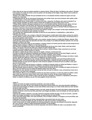 9 Ora, tinha ela em casa uns espias sentados na câmara interior. Então ela disse: Os filisteus vêm sobre ti, Sansão! 
E ele quebrou as cordas de nervos, como se quebra o fio da estopa ao lhe chegar o fogo. Assim não se soube em 
que consistia a sua força. 
10 Disse, pois, Dalila a Sansão: Eis que zombaste de mim, e me disseste mentiras; declara-me agora com que 
poderia ser a amarrado. 
11 Respondeu-lhe ele: Se me amarrassem fortemente com cordas novas, que nunca tivessem sido usadas, então 
me tornaria fraco, e seria como qualquer outro homem. 
12 Então Dalila tomou cordas novas, e o amarrou com elas, e disse-lhe: Os filisteus vêm sobre ti, Sansão! E os 
espias estavam sentados na câmara interior. Porém ele as quebrou de seus braços como a um fio. 
13 Disse Dalila a Sansão: Até agora zombaste de mim, e me disseste mentiras; declara-me pois, agora, com que 
poderia ser amarrado. E ele lhe disse: Se teceres as sete tranças da minha cabeça com os liços da teia. 
14 Assim ela as fixou com o torno de tear, e disse-lhe: Os filisteus vêm sobre ti, Sansão! Então ele despertou do 
seu sono, e arrancou o torno do tear, juntamente com os liços da teia. 
15 Disse-lhe ela: como podes dizer: Eu te amo! não estando comigo o teu coração? Já três vezes zombaste de mim, 
e ainda não me declaraste em que consiste a tua força. 
16 E sucedeu que, importunando-o ela todos os dias com as suas palavras, e molestando-o, a alma dele se 
angustiou até a morte. 
17 E descobriu-lhe todo o seu coração, e disse-lhe: Nunca passou navalha pela minha cabeça, porque sou nazireu 
de Deus desde o ventre de minha mãe; se viesse a ser rapado, ir-se-ia de mim a minha força, e me tornaria fraco, e 
seria como qualquer outro homem. 
18 Vendo Dalila que ele lhe descobrira todo o seu coração, mandou chamar os chefes dos filisteus, dizendo: Subi 
ainda esta vez, porque agora me descobriu ele todo o seu coração. E os chefes dos filisteus subiram a ter com ela, 
trazendo o dinheiro nas mãos. 
19 Então ela o fez dormir sobre os seus joelhos, e mandou chamar um homem para lhe rapar as sete tranças de sua 
cabeça. Depois começou a afligi-lo, e a sua força se lhe foi. 
20 E disse ela: Os filisteus vêm sobre ti, Sansão! Despertando ele do seu sono, disse: Sairei, como das outras 
vezes, e me livrarei. Pois ele não sabia que o Senhor se tinha retirado dele. 
21 Então os filisteus pegaram nele, arrancaram-lhe os olhos e, tendo-o levado a Gaza, amarraram-no com duas 
cadeias de bronze; e girava moinho no cárcere. 
22 Todavia o cabelo da sua cabeça, logo que foi rapado, começou a crescer de novo: 
23 Então os chefes dos filisteus se ajuntaram para oferecer um grande sacrifício ao seu deus Dagom, e para se 
regozijar; pois diziam: Nosso deus nos entregou nas mãos a Sansão, nosso inimigo. 
24 semelhantemente o povo, vendo-o, louvava ao seu deus, dizendo: Nosso Deus nos entregou nas mãos o nosso 
inimigo, aquele que destruía a nossa terra, e multiplicava os nossos mortos. 
25 E sucedeu que, alegrando-se o seu coração, disseram: Mandai vir Sansão, para que brinque diante de nós. 
Mandaram, pois, vir do cárcere Sansão, que brincava diante deles; e fizeram-no estar em pé entre as colunas. 
26 Disse Sansão ao moço que lhe segurava a mão: Deixa-me apalpar as colunas em que se sustém a casa, para 
que me encoste a elas. 
27 Ora, a casa estava cheia de homens e mulheres; e também ali estavam todos os chefes dos filisteus, e sobre o 
telhado havia cerca de três mil homens e mulheres, que estavam vendo Sansão brincar. 
28 Então Sansão clamou ao Senhor, e disse: Ó Senhor Deus! lembra-te de mim, e fortalece-me agora só esta vez, ó 
Deus, para que duma só vez me vingue dos filisteus pelos meus dois olhos. 
29 Abraçou-se, pois, Sansão com as duas colunas do meio, em que se sustinha a casa, arrimando-se numa com a 
mão direita, e na outra com a esquerda. 
30 E bradando: Morra eu com os filisteus! inclinou-se com toda a sua força, e a casa caiu sobre os chefes e sobre 
todo o povo que nela havia. Assim foram mais os que matou ao morrer, do que os que matara em vida. 
31 Então desceram os seus irmãos e toda a casa de seu pai e, tomando-o, o levaram e o sepultaram, entre Zorá e 
Estaol, no sepulcro de Manoá, seu pai. Ele havia julgado a Israel vinte anos. 
Juízes 17 
1 Havia um homem da região montanhosa de Efraim, cujo nome era Mica. 
2 Disse este a sua mãe: As mil e cem moedas de prata que te foram tiradas, por cuja causa lançaste maldições, e 
acerca das quais também me falaste, eis que esse dinheiro está comigo, eu o tomei. Então disse sua mãe: Bendito 
do Senhor seja meu filho! 
3 E ele restituiu as mil e cem moedas de prata a sua mãe; porém ela disse: Da minha mão dedico solenemente este 
dinheiro ao Senhor a favor de meu filho, para fazer uma imagem esculpida e uma de fundição; de sorte que agora to 
tornarei a dar. 
4 Quando ele restituiu o dinheiro a sua mãe, ela tomou duzentas moedas de prata, e as deu ao ourives, o qual fez 
delas uma imagem esculpida e uma de fundição, as quais ficaram em casa de Mica. 
5 Ora, tinha este homem, Mica, uma casa de deuses; e fez um éfode e terafins, e consagrou um de seus filhos, que 
lhe serviu de sacerdote. 
6 Naquelas dias não havia rei em Israel; cada qual fazia o que parecia bem aos seus olhos. 
7 E havia um mancebo de Belém de Judá, da família de Judá, que era levita, e peregrinava ali. 
8 Este homem partiu da cidade de Belém de Judá para peregrinar onde quer que achasse conveniente. Seguindo 
ele o seu caminho, chegou à região montanhosa de Efraim, à casa de Mica, 
9 o qual lhe perguntou: Donde vens? E ele lhe respondeu: Sou levita de Belém de Judá, e vou peregrinar onde 
achar conveniente. 
 