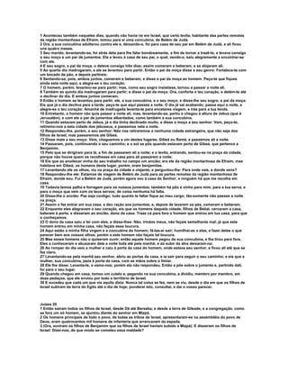 1 Aconteceu também naqueles dias, quando não havia rei em Israel, que certo levita, habitante das partes remotas 
da região montanhosa de Efraim, tomou para si uma concubina, de Belém de Judá. 
2 Ora, a sua concubina adulterou contra ele e, deixando-o, foi para casa de seu pai em Belém de Judá, e ali ficou 
uns quatro meses. 
3 Seu marido, levantando-se, foi atrás dela para lhe falar bondosamente, a fim de tornar a trazê-la; e levava consigo 
o seu moço e um par de jumentos. Ela o levou à casa de seu pai, o qual, vendo-o, saiu alegremente a encontrar-se 
com ele. 
4 E seu sogro, o pai da moça, o deteve consigo três dias; assim comeram e beberam, e se alojaram ali. 
5 Ao quarto dia madrugaram, e ele se levantou para partir. Então o pai da moça disse a seu genro: Fortalece-te com 
um bocado de pão, e depois partireis: 
6 Sentando-se, pois, ambos juntos, comeram e beberam; e disse o pai da moça ao homem: Peço-te que fiques 
ainda esta noite aqui, e alegre-se o teu coração. 
7 O homem, porém, levantou-se para partir; mas, como seu sogro insistisse, tornou a passar a noite ali. 
8 Também ao quinto dia madrugaram para partir; e disse o pai da moça: Ora, conforta o teu coração, e detém-te até 
o declinar do dia. E ambos juntos comeram. 
9 Então o homem se levantou para partir, ele, a sua concubina, e o seu moço; e disse-lhe seu sogro, o pai da moça: 
Eis que já o dia declina para a tarde; peço-te que aqui passes a noite. O dia já vai acabando; passa aqui a noite, e 
alegre-se o teu coração: Amanhã de madrugada levanta-te para encetares viagem, e irás para a tua tenda. 
10 Entretanto, o homem não quis passar a noite ali, mas, levantando-se, partiu e chegou à altura de Jebus (que é 
Jerusalém), e com ele o par de jumentos albardados, como também a sua concubina. 
11 Quando estavam perto de Jebus, já o dia tinha declinado muito; e disse o moço a seu senhor: Vem, peço-te, 
retiremo-nos a esta cidade dos jebuseus, e passemos nela a noite. 
12 Respondeu-lhe, porém, o seu senhor: Não nos retiraremos a nenhuma cidade estrangeira, que não seja dos 
filhos de Israel, mas passaremos até Gibeá. 
13 Disse mais a seu moço: Vem, cheguemos a um destes lugares, Gibeá ou Ramá, e passemos ali a noite. 
14 Passaram, pois, continuando o seu caminho; e o sol se pôs quando estavam perto de Gibeá, que pertence a 
Benjamim. 
15 Pelo que se dirigiram para lá, a fim de passarem ali a noite; e o levita, entrando, sentou-se na praça da cidade, 
porque não houve quem os recolhesse em casa para ali passarem a noite. 
16 Eis que ao anoitecer vinha do seu trabalho no campo um ancião; era ele da região montanhosa de Efraim, mas 
habitava em Gibeá; os homens deste lugar, porém, eram benjamitas. 
17 Levantando ele os olhos, viu na praça da cidade o viajante, e perguntou-lhe: Para onde vais, e donde vens? 
18 Respondeu-lhe ele: Estamos de viagem de Belém de Judá para as partes remotas da região montanhosa de 
Efraim, donde sou. Fui a Belém de Judá, porém agora vou à casa do Senhor; e ninguém há que me recolha em 
casa. 
19 Todavia temos palha e forragem para os nossos jumentos; também há pão e vinho para mim, para a tua serva, e 
para o moço que vem com os teus servos; de coisa nenhuma há falta. 
20 Disse-lhe o ancião: Paz seja contigo; tudo quanto te faltar fique ao meu cargo; tão-somente não passes a noite 
na praça. 
21 Assim o fez entrar em sua casa, e deu ração aos jumentos; e, depois de lavarem os pés, comeram e beberam. 
22 Enquanto eles alegravam o seu coração, eis que os homens daquela cidade, filhos de Belial, cercaram a casa, 
bateram à porta, e disseram ao ancião, dono da casa: Traze cá para fora o homem que entrou em tua casa, para que 
o conheçamos. 
23 O dono da casa saiu a ter com eles, e disse-lhes: Não, irmãos meus, não façais semelhante mal; já que este 
homem entrou em minha casa, não façais essa loucura. 
24 Aqui estão a minha filha virgem e a concubina do homem; fá-las-ei sair; humilhai-as a elas, e fazei delas o que 
parecer bem aos vossos olhos; porém a este homem não façais tal loucura. 
25 Mas esses homens não o quiseram ouvir; então aquele homem pegou da sua concubina, e lha tirou para fora. 
Eles a conheceram e abusaram dela a noite toda até pela manhã; e ao subir da alva deixaram-na: 
26 Ao romper do dia veio a mulher e caiu à porta da casa do homem, onde estava seu senhor, e ficou ali até que se 
fez claro. 
27 Levantando-se pela manhã seu senhor, abriu as portas da casa, e ia sair para seguir o seu caminho; e eis que a 
mulher, sua concubina, jazia à porta da casa, com as mãos sobre o limiar. 
28 Ele lhe disse: Levanta-te, e vamo-nos; porém ela não respondeu. Então a pôs sobre o jumento e, partindo dali, 
foi para o seu lugar. 
29 Quando chegou em casa, tomou um cutelo e, pegando na sua concubina, a dividiu, membro por membro, em 
doze pedaços, que ele enviou por todo o território de Israel. 
30 E sucedeu que cada um que via aquilo dizia: Nunca tal coisa se fez, nem se viu, desde o dia em que os filhos de 
Israel subiram da terra do Egito até o dia de hoje; ponderai isto, consultai, e dai o vosso parecer. 
Juízes 20 
1 Então saíram todos os filhos de Israel, desde Dã até Berseba, e desde a terra de Gileade, e a congregação, como 
se fora um só homem, se ajuntou diante do senhor em Mizpá. 
2 Os homens principais de todo o povo, de todas as tribos de Israel, apresentaram-se na assembléia do povo de 
Deus; eram quatrocentos mil homens de infantaria que arrancavam da espada. 
3 (Ora, ouviram os filhos de Benjamim que os filhos de Israel haviam subido a Mizpá). E disseram os filhos de 
Israel: Dizei-nos, de que modo se cometeu essa maldade? 
 
