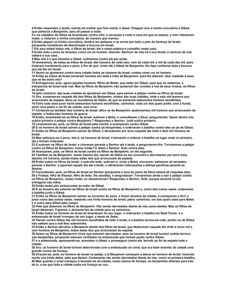 4 Então respondeu o levita, marido da mulher que fora morta, e disse: Cheguei com a minha concubina a Gibeá, 
que pertence a Benjamim, para ali passar a noite; 
5 e os cidadãos de Gibeá se levantaram contra mim, e cercaram e noite a casa em que eu estava; a mim intentaram 
matar, e violaram a minha concubina, de maneira que morreu. 
6 Então peguei na minha concubina, dividi-a em pedaços e os enviei por todo o país da herança de Israel, 
porquanto cometeram tal abominação e loucura em Israel: 
7 Eis aqui estais todos vós, ó filhos de Israel; dai a vossa palavra e conselho neste caso. 
8 Então todo o povo se levantou como um só homem, dizendo: Nenhum de nós irá à sua tenda, e nenhum de nós 
voltará a sua casa. 
9 Mas isto é o que faremos a Gibeá: subiremos contra ela por sorte; 
10 tomaremos, de todas as tribos de Israel, dez homens de cada cem, cem de cada mil, e mil de cada dez mil, para 
trazerem mantimento para o povo, a fim de que, vindo ele a Gibeá de Benjamim, lhe faça conforme toda a loucura 
que ela fez em Israel. 
11 Assim se ajuntaram contra essa cidade todos os homens de Israel, unidos como um só homem. 
12 Então as tribos de Israel enviaram homens por toda a tribo de Benjamim, para lhe dizerem: Que maldade é essa 
que se fez entre vós? 
13 Entregai-nos, pois, agora aqueles homens, filhos de Belial, que estão em Gibeá, para que os matemos, e 
extirpemos de Israel este mal. Mas os filhos de Benjamim não quiseram dar ouvidos à voz de seus irmãos, os filhos 
de Israel; 
14 pelo contrário, das suas cidades se ajuntaram em Gibeá, para saírem a pelejar contra os filhos de Israel: 
15 Ora, contaram-se naquele dia dos filhos de Benjamim, vindos das suas cidades, vinte e seis mil homens que 
arrancavam da espada, afora os moradores de Gibeá, de que se sentaram setecentos homens escolhidos. 
16 Entre todo esse povo havia setecentos homens escolhidos, canhotos, cada um dos quais podia, com a funda, 
atirar uma pedra a um fio de cabelo, sem errar. 
17 Contaram-se também dos homens de Israel, afora os de Benjamim, quatrocentos mil homens que arrancavam da 
espada, e todos eles homens de guerra. 
18 Então, levantando-se os filhos de Israel, subiram a Betel, e consultaram a Deus, perguntando: Quem dentre nós 
subirá primeiro a pelejar contra Benjamim ? Respondeu o Senhor: Judá subirá primeiro. 
19 Levantaram-se, pois, os filhos de Israel pela manhã, e acamparam contra Gibeá. 
20 E os homens de Israel saíram a pelejar contra os benjamitas, e ordenaram a batalha contra eles ao pé de Gibeá. 
21 Então os filhos de Benjamim saíram de Gibeá, e derrubaram por terra naquele dia vinte e dois mil homens de 
Israel. 
22 Mas esforçou-se o povo, isto é, os homens de Israel, e tornaram a ordenar a batalha no lugar onde no primeiro 
dia a tinham ordenado. 
23 E subiram os filhos de Israel, e choraram perante o Senhor até a tarde, e perguntaram-lhe: Tornaremos a pelejar 
contra os filhos de Benjamim, nosso irmão? E disse o Senhor: Subi contra eles. 
24 Avançaram, pois, os filhos de Israel contra os filhos de Benjamim, no dia seguinte. 
25 Também os de Benjamim, nesse mesmo dia, saíram de Gibeá ao seu encontro e derrubaram por terra mais 
dezoito mil homens, sendo todos estes dos que arrancavam da espada. 
26 Então todos os filhos de Israel, o exército todo, subiram e, vindo a Betel, choraram; estiveram ali sentados 
perante o Senhor, e jejuaram aquele dia até a tarde; e ofereceram holocaustos e ofertas pacíficas perante ao 
Senhor. 
27 Consultaram, pois, os filhos de Israel ao Senhor (porquanto a arca do pacto de Deus estava ali naqueles dias; 
28 e Finéias, filho de Eleazar, filho de Arão, lhe assistia), e perguntaram: Tornaremos ainda a sair à pelejar contra 
os filhos de Benjamim, nosso irmão, eu desistiremos? Respondeu o Senhor: Subi, porque amanhã vo-los 
entregarei nas mãos. 
29 Então Israel pôs emboscadas ao redor de Gibeá. 
30 E ao terceiro dia subiram os filhos de Israel contra os filhos de Benjamim e, como das outras vezes, ordenaram 
a batalha junto a Gibeá. 
31 Então os filhos de Benjamim saíram ao encontro do povo, e foram atraídos da cidade. e começaram a ferir o 
povo como das outras vezes, matando uns trinta homens de Israel, pelos caminhos, um dos quais sobe para Betel, 
e o outro para Gibeá pelo campo. 
32 Pelo que disseram os filhos de Benjamim: Vão sendo derrotados diante de nós como dantes. Mas os filhos de 
Israel disseram: Fujamos, e atraiamo-los da cidade para os caminhos. 
33 Então todos os homens de Israel se levantaram do seu lugar, e ordenaram a batalha em Baal-Tamar; e a 
emboscada de Israel irrompeu do seu lugar, a oeste de Geba. 
34 Vieram contra Gibeá dez mil homens escolhidos de todo o Israel, e a batalha tornou-se rude; porém os de Gibeá 
não sabiam que o mal lhes sobrevinha. 
35 Então o Senhor derrotou a Benjamim diante dos filhos de Israel, que destruíram naquele dia vinte e cinco mil e 
cem homens de Benjamim, todos estes dos que arrancavam da espada. 
36 Assim os filhos de Benjamim viram que estavam derrotados; pois os homens de Israel haviam cedido terreno 
aos benjamitas, porquanto estavam confiados na emboscada que haviam posto contra Gibeá; 
37 e a emboscada, apressando-se, acometeu a Gibeá, e prosseguiu contra ela, ferindo ao fio da espada toda a 
cidade: 
38 Ora, os homens de Israel tinham determinado com a emboscada um sinal, que era fazer levantar da cidade uma 
grande nuvem de fumaça. 
39 Viraram-se, pois, os homens de Israel na peleja; e já Benjamim começara a atacar es homens de Israel, havendo 
morto uns trinta deles; pelo que diziam: Certamente vão sendo derrotados diante de nós, como na primeira batalha. 
40 Mas quando o sinal começou a levantar-se da cidade, numa coluna de fumaça, os benjamitas olharam para trás 
de si, e eis que toda a cidade subia em fumaça ao céu. 
 