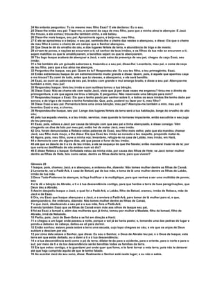 24 No entanto perguntou: Tu és mesmo meu filho Esaú? E ele declarou: Eu o sou. 
25 Disse-lhe então seu pai: Traze-mo, e comerei da caça de meu filho, para que a minha alma te abençoe: E Jacó 
lho trouxe, e ele comeu; trouxe-lhe também vinho, e ele bebeu. 
26 Disse-lhe mais Isaque, seu pai: Aproxima-te agora, e beija-me, meu filho. 
27 E ele se aproximou e o beijou; e seu pai, sentindo-lhe o cheiro das vestes o abençoou, e disse: Eis que o cheiro 
de meu filho é como o cheiro de um campo que o Senhor abençoou. 
28 Que Deus te dê do orvalho do céu, e dos lugares férteis da terra, e abundância de trigo e de mosto; 
29 sirvam-te povos, e nações se encurvem a ti; sê senhor de teus irmãos, e os filhos da tua mãe se encurvem a ti; 
sejam malditos os que te amaldiçoarem, e benditos sejam os que te abençoarem. 
30 Tão logo Isaque acabara de abençoar a Jacó, e este saíra da presença de seu pai, chegou da caça Esaú, seu 
irmão; 
31 e fez também ele um guisado saboroso e, trazendo-o a seu pai, disse-lhe: Levanta-te, meu pai, e come da caça 
de teu filho, para que a tua alma me abençoe. 
32 Perguntou-lhe Isaque, seu pai: Quem és tu? Respondeu ele: Eu sou teu filho, o teu primogênito, Esaú. 
33 Então estremeceu Isaque de um estremecimento muito grande e disse: Quem, pois, é aquele que apanhou caça 
e ma trouxe? Eu comi de tudo, antes que tu viesses, e abençoei-o, e ele será bendito. 
34 Esaú, ao ouvir as palavras de seu pai, bradou com grande e mui amargo brado, e disse a seu pai: Abençoa-me 
também a mim, meu pai! 
35 Respondeu Isaque: Veio teu irmão e com sutileza tomou a tua bênção. 
36 Disse Esaú: Não se chama ele com razão Jacó, visto que já por duas vezes me enganou? tirou-me o direito de 
primogenitura, e eis que agora me tirou a bênção. E perguntou: Não reservaste uma bênção para mim? 
37 Respondeu Isaque a Esaú: Eis que o tenho posto por senhor sobre ti, e todos os seus irmãos lhe tenho dado por 
servos; e de trigo e de mosto o tenho fortalecido. Que, pois, poderei eu fazer por ti, meu filho? 
38 Disse Esaú a seu pai: Porventura tens uma única bênção, meu pai? Abençoa-me também a mim, meu pai. E 
levantou Esaú a voz, e chorou. 
39 Respondeu-lhe Isaque, seu pai: Longe dos lugares férteis da terra será a tua habitação, longe do orvalho do alto 
céu; 
40 pela tua espada viverás, e a teu irmão, serviras; mas quando te tornares impaciente, então sacudirás o seu jugo 
do teu pescoço. 
41 Esaú, pois, odiava a Jacó por causa da bênção com que seu pai o tinha abençoado, e disse consigo: Vêm 
chegando os dias de luto por meu pai; então hei de matar Jacó, meu irmão. 
42 Ora, foram denunciadas a Rebeca estas palavras de Esaú, seu filho mais velho; pelo que ela mandou chamar 
Jacó, seu filho mais moço, e lhe disse: Eis que Esaú teu irmão se consola a teu respeito, propondo matar-te. 
43 Agora, pois, meu filho, ouve a minha voz; levanta-te, refugia-te na casa de Labão, meu irmão, em Harã, 
44 e demora-te com ele alguns dias, até que passe o furor de teu irmão; 
45 até que se desvie de ti a ira de teu irmão, e ele se esqueça do que lhe fizeste; então mandarei trazer-te de lá; por 
que seria eu desfilhada de vós ambos num só dia? 
46 E disse Rebeca a Isaque: Enfadada estou da minha vida, por causa das filhas de Hete; se Jacó tomar mulher 
dentre as filhas de Hete, tais como estas, dentre as filhas desta terra, para que viverei? 
Gênesis 29 
1 Isaque, pois, chamou Jacó, e o abençoou, e ordenou-lhe, dizendo: Não tomes mulher dentre as filhas de Canaã. 
2 Levanta-te, vai a Padã-Arã, à casa de Betuel, pai de tua mãe, e toma de lá uma mulher dentre as filhas de Labão, 
irmão de tua mãe. 
3 Deus Todo-Poderoso te abençoe, te faça frutificar e te multiplique, para que venhas a ser uma multidão de povos; 
seu 
4 e te dê a bênção de Abraão, a ti e à tua descendência contigo, para que herdes a terra de tuas peregrinações, que 
Deus deu a Abraão. 
5 Assim despediu Isaque a Jacó, o qual foi a Padã-Arã, a Labão, filho de Betuel, arameu, irmão de Rebeca, mãe de 
Jacó e de Esaú. 
6 Ora, viu Esaú que Isaque abençoara a Jacó, e o enviara a Padã-Arã, para tomar de lá mulher para si, e que, 
abençoando-o, lhe ordenara, dizendo: Não tomes mulher dentre as filhas de Canaã, 
7 e que Jacó, obedecendo a seu pai e a sua mãe, fora a Padã-Arã; 
8 vendo também Esaú que as filhas de Canaã eram más aos olhos de Isaque seu pai, 
9 foi-se Esaú a Ismael e, além das mulheres que já tinha, tomou por mulher a Maalate, filha de Ismael, filho de 
Abraão, irmã de Nebaiote. 
10 Partiu, pois, Jacó de Beer-Seba e se foi em direção a Harã; 
11 e chegou a um lugar onde passou a noite, porque o sol já se havia posto; e, tomando uma das pedras do lugar e 
pondo-a debaixo da cabeça, deitou-se ali para dormir. 
12 Então sonhou: estava posta sobre a terra uma escada, cujo topo chegava ao céu; e eis que os anjos de Deus 
subiam e desciam por ela; 
13 por cima dela estava o Senhor, que disse: Eu sou o Senhor, o Deus de Abraão teu pai, e o Deus de Isaque; esta 
terra em que estás deitado, eu a darei a ti e à tua descendência; 
14 e a tua descendência será como o pó da terra; dilatar-te-ás para o ocidente, para o oriente, para o norte e para o 
sul; por meio de ti e da tua descendência serão benditas todas as famílias da terra. 
15 Eis que estou contigo, e te guardarei por onde quer que fores, e te farei tornar a esta terra; pois não te deixarei 
até que haja cumprido aquilo de que te tenho falado. 
16 Ao acordar Jacó do seu sono, disse: Realmente o Senhor está neste lugar; e eu não o sabia. 
 