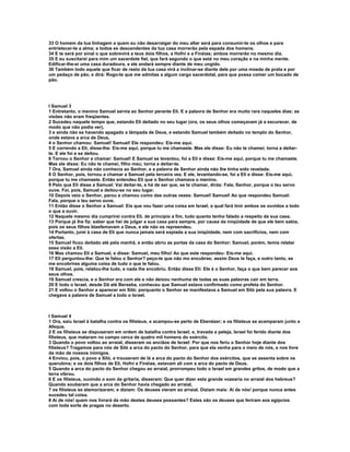33 O homem da tua linhagem a quem eu não desarraigar do meu altar será para consumir-te os olhos e para 
entristecer-te a alma; e todos es descendentes da tua casa morrerão pela espada dos homens. 
34 E te será por sinal o que sobrevirá a teus dois filhos, a Hofni e a Finéias; ambos morrerão no mesmo dia. 
35 E eu suscitarei para mim um sacerdote fiel, que fará segundo o que está no meu coração e na minha mente. 
Edificar-lhe-ei uma casa duradoura, e ele andará sempre diante de meu ungido. 
36 Também todo aquele que ficar de resto da tua casa virá a inclinar-se diante dele por uma moeda de prata e por 
um pedaço de pão, e dirá: Rogo-te que me admitas a algum cargo sacerdotal, para que possa comer um bocado de 
pão. 
I Samuel 3 
1 Entretanto, o menino Samuel servia ao Senhor perante Eli. E a palavra de Senhor era muito rara naqueles dias; as 
visões não eram freqüentes. 
2 Sucedeu naquele tempo que, estando Eli deitado no seu lugar (ora, os seus olhos começavam já a escurecer, de 
modo que não podia ver), 
3 e ainda não se havendo apagado a lâmpada de Deus, e estando Samuel também deitado no templo do Senhor, 
onde estava a arca de Deus, 
4 o Senhor chamou: Samuel! Samuel! Ele respondeu: Eis-me aqui. 
5 E correndo a Eli, disse-lhe: Eis-me aqui, porque tu me chamaste. Mas ele disse: Eu não te chamei; torna a deitar-te. 
E ele foi e se deitou. 
6 Tornou o Senhor a chamar: Samuel! E Samuel se levantou, foi a Eli e disse: Eis-me aqui, porque tu me chamaste. 
Mas ele disse: Eu não te chamei, filho meu; torna a deitar-te. 
7 Ora, Samuel ainda não conhecia ao Senhor, e a palavra de Senhor ainda não lhe tinha sido revelada. 
8 O Senhor, pois, tornou a chamar a Samuel pela terceira vez. E ele, levantando-se, foi a Eli e disse: Eis-me aqui, 
porque tu me chamaste. Então entendeu Eli que o Senhor chamava o menino. 
9 Pelo que Eli disse a Samuel: Vai deitar-te, e há de ser que, se te chamar, dirás: Fala, Senhor, porque o teu servo 
ouve. Foi, pois, Samuel e deitou-se no seu lugar. 
10 Depois veio o Senhor, parou e chamou como das outras vezes: Samuel! Samuel! Ao que respondeu Samuel: 
Fala, porque o teu servo ouve. 
11 Então disse o Senhor a Samuel: Eis que vou fazer uma coisa em Israel, a qual fará tinir ambos os ouvidos a todo 
o que a ouvir. 
12 Naquele mesmo dia cumprirei contra Eli, de princípio a fim, tudo quanto tenho falado a respeito da sua casa. 
13 Porque já lhe fiz: saber que hei de julgar a sua casa para sempre, por causa da iniqüidade de que ele bem sabia, 
pois os seus filhos blasfemavam a Deus, e ele não os repreendeu. 
14 Portanto, jurei à casa de Eli que nunca jamais será expiada a sua iniqüidade, nem com sacrifícios, nem com 
ofertas. 
15 Samuel ficou deitado até pela manhã, e então abriu as portas da casa do Senhor; Samuel, porém, temia relatar 
essa visão a Eli. 
16 Mas chamou Eli a Samuel, e disse: Samuel, meu filho! Ao que este respondeu: Eis-me aqui. 
17 Eli perguntou-lhe: Que te falou o Senhor? peço-te que não mo encubras; assim Deus te faça, e outro tanto, se 
me encobrires alguma coisa de tudo o que te falou. 
18 Samuel, pois, relatou-lhe tudo, e nada lhe encobriu. Então disse Eli: Ele é o Senhor, faça o que bem parecer aos 
seus olhos. 
19 Samuel crescia, e o Senhor era com ele e não deixou nenhuma de todas as suas palavras cair em terra. 
20 E todo o Israel, desde Dã até Berseba, conheceu que Samuel estava confirmado como profeta do Senhor. 
21 E voltou o Senhor a aparecer em Siló; porquanto o Senhor se manifestava a Samuel em Siló pela sua palavra. E 
chegava a palavra de Samuel a todo o Israel. 
I Samuel 4 
1 Ora, saiu Israel à batalha contra os filisteus, e acampou-se perto de Ebenézer; e os filisteus se acamparam junto a 
Afeque. 
2 E os filisteus se dispuseram em ordem de batalha contra Israel; e, travada a peleja, Israel foi ferido diante dos 
filisteus, que mataram no campo cerca de quatro mil homens do exército. 
3 Quando o povo voltou ao arraial, disseram os anciãos de Israel: Por que nos feriu o Senhor hoje diante dos 
filisteus? Tragamos para nós de Siló a arca do pacto do Senhor, para que ela venha para o meio de nós, e nos livre 
da mão de nossos inimigos. 
4 Enviou, pois, o povo a Siló, e trouxeram de lá a arca do pacto do Senhor dos exércitos, que se assenta sobre os 
querubins; e os dois filhos de Eli, Hofni e Finéias, estavam ali com a arca do pacto de Deus. 
5 Quando a arca do pacto do Senhor chegou ao arraial, prorrompeu todo o Israel em grandes gritos, de modo que a 
terra vibrou. 
6 E os filisteus, ouvindo o som da gritaria, disseram: Que quer dizer esta grande vozearia no arraial dos hebreus? 
Quando souberam que a arca do Senhor havia chegado ao arraial, 
7 os filisteus se atemorizaram; e diziam: Os deuses vieram ao arraial. Diziam mais: Ai de nós! porque nunca antes 
sucedeu tal coisa. 
8 Ai de nós! quem nos livrará da mão destes deuses possantes? Estes são os deuses que feriram aos egípcios 
com toda sorte de pragas no deserto. 
 