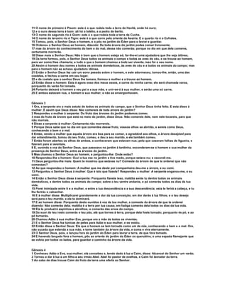 11 O nome do primeiro é Pisom: este é o que rodeia toda a terra de Havilá, onde há ouro; 
12 e o ouro dessa terra é bom: ali há o bdélio, e a pedra de berilo. 
13 O nome do segundo rio é Giom: este é o que rodeia toda a terra de Cuche. 
14 O nome do terceiro rio é Tigre: este é o que corre pelo oriente da Assíria. E o quarto rio é o Eufrates. 
15 Tomou, pois, o Senhor Deus o homem, e o pôs no jardim do Éden para o lavrar e guardar. 
16 Ordenou o Senhor Deus ao homem, dizendo: De toda árvore do jardim podes comer livremente; 
17 mas da árvore do conhecimento do bem e do mal, dessa não comerás; porque no dia em que dela comeres, 
certamente morrerás. 
18 Disse mais o Senhor Deus: Não é bom que o homem esteja só; far-lhe-ei uma ajudadora que lhe seja idônea. 
19 Da terra formou, pois, o Senhor Deus todos os animais o campo e todas as aves do céu, e os trouxe ao homem, 
para ver como lhes chamaria; e tudo o que o homem chamou a todo ser vivente, isso foi o seu nome. 
20 Assim o homem deu nomes a todos os animais domésticos, às aves do céu e a todos os animais do campo; mas 
para o homem não se achava ajudadora idônea. 
21 Então o Senhor Deus fez cair um sono pesado sobre o homem, e este adormeceu; tomou-lhe, então, uma das 
costelas, e fechou a carne em seu lugar; 
22 e da costela que o senhor Deus lhe tomara, formou a mulher e a trouxe ao homem. 
23 Então disse o homem: Esta é agora osso dos meus ossos, e carne da minha carne; ela será chamada varoa, 
porquanto do varão foi tomada. 
24 Portanto deixará o homem a seu pai e a sua mãe, e unir-se-á à sua mulher, e serão uma só carne. 
25 E ambos estavam nus, o homem e sua mulher; e não se envergonhavam. 
Gênesis 3 
1 Ora, a serpente era o mais astuto de todos os animais do campo, que o Senhor Deus tinha feito. E esta disse à 
mulher: É assim que Deus disse: Não comereis de toda árvore do jardim? 
2 Respondeu a mulher à serpente: Do fruto das árvores do jardim podemos comer, 
3 mas do fruto da árvore que está no meio do jardim, disse Deus: Não comereis dele, nem nele tocareis, para que 
não morrais. 
4 Disse a serpente à mulher: Certamente não morrereis. 
5 Porque Deus sabe que no dia em que comerdes desse fruto, vossos olhos se abrirão, e sereis como Deus, 
conhecendo o bem e o mal. 
6 Então, vendo a mulher que aquela árvore era boa para se comer, e agradável aos olhos, e árvore desejável para 
dar entendimento, tomou do seu fruto, comeu, e deu a seu marido, e ele também comeu. 
7 Então foram abertos os olhos de ambos, e conheceram que estavam nus; pelo que coseram folhas de figueira, e 
fizeram para si aventais. 
8 E, ouvindo a voz do Senhor Deus, que passeava no jardim à tardinha, esconderam-se o homem e sua mulher da 
presença do Senhor Deus, entre as árvores do jardim. 
9 Mas chamou o Senhor Deus ao homem, e perguntou-lhe: Onde estás? 
10 Respondeu-lhe o homem: Ouvi a tua voz no jardim e tive medo, porque estava nu; e escondi-me. 
11 Deus perguntou-lhe mais: Quem te mostrou que estavas nu? Comeste da árvore de que te ordenei que não 
comesses? 
12 Ao que respondeu o homem: A mulher que me deste por companheira deu-me a árvore, e eu comi. 
13 Perguntou o Senhor Deus à mulher: Que é isto que fizeste? Respondeu a mulher: A serpente enganou-me, e eu 
comi. 
14 Então o Senhor Deus disse à serpente: Porquanto fizeste isso, maldita serás tu dentre todos os animais 
domésticos, e dentre todos os animais do campo; sobre o teu ventre andarás, e pó comerás todos os dias da tua 
vida. 
15 Porei inimizade entre ti e a mulher, e entre a tua descendência e a sua descendência; esta te ferirá a cabeça, e tu 
lhe ferirás o calcanhar. 
16 E à mulher disse: Multiplicarei grandemente a dor da tua conceição; em dor darás à luz filhos; e o teu desejo 
será para o teu marido, e ele te dominará. 
17 E ao homem disse: Porquanto deste ouvidos à voz de tua mulher, e comeste da árvore de que te ordenei 
dizendo: Não comerás dela; maldita é a terra por tua causa; em fadiga comerás dela todos os dias da tua vida. 
18 Ela te produzirá espinhos e abrolhos; e comerás das ervas do campo. 
19 Do suor do teu rosto comerás o teu pão, até que tornes à terra, porque dela foste tomado; porquanto és pó, e ao 
pó tornarás. 
20 Chamou Adão à sua mulher Eva, porque era a mãe de todos os viventes. 
21 E o Senhor Deus fez túnicas de peles para Adão e sua mulher, e os vestiu. 
22 Então disse o Senhor Deus: Eis que o homem se tem tornado como um de nós, conhecendo o bem e o mal. Ora, 
não suceda que estenda a sua mão, e tome também da árvore da vida, e coma e viva eternamente. 
23 O Senhor Deus, pois, o lançou fora do jardim do Éden para lavrar a terra, de que fora tomado. 
24 E havendo lançado fora o homem, pôs ao oriente do jardim do Éden os querubins, e uma espada flamejante que 
se volvia por todos os lados, para guardar o caminho da árvore da vida. 
Gênesis 4 
1 Conheceu Adão a Eva, sua mulher; ela concebeu e, tendo dado à luz a Caim, disse: Alcancei do Senhor um varão. 
2 Tornou a dar à luz a um filho-a seu irmão Abel. Abel foi pastor de ovelhas, e Caim foi lavrador da terra. 
3 Ao cabo de dias trouxe Caim do fruto da terra uma oferta ao Senhor. 
 