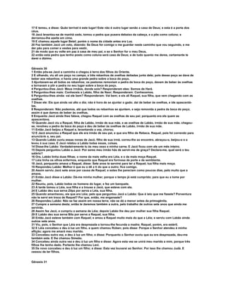 17 E temeu, e disse: Quão terrível é este lugar! Este não é outro lugar senão a casa de Deus; e esta é a porta dos 
céus. 
18 Jacó levantou-se de manhã cedo, tomou a pedra que pusera debaixo da cabeça, e a pôs como coluna; e 
derramou-lhe azeite em cima. 
19 E chamou aquele lugar Betel; porém o nome da cidade antes era Luz. 
20 Fez também Jacó um voto, dizendo: Se Deus for comigo e me guardar neste caminho que vou seguindo, e me 
der pão para comer e vestes para vestir, 
21 de modo que eu volte em paz à casa de meu pai, e se o Senhor for o meu Deus, 
22 então esta pedra que tenho posto como coluna será casa de Deus; e de tudo quanto me deres, certamente te 
darei o dízimo. 
Gênesis 30 
1 Então pôs-se Jacó a caminho e chegou à terra dos filhos do Oriente. 
2 E olhando, viu ali um poço no campo, e três rebanhos de ovelhas deitadas junto dele; pois desse poço se dava de 
beber aos rebanhos; e havia uma grande pedra sobre a boca do poço. 
3 Ajuntavam-se ali todos os rebanhos; os pastores removiam a pedra da boca do poço, davam de beber às ovelhas 
e tornavam a pôr a pedra no seu lugar sobre a boca do poço. 
4 Perguntou-lhes Jacó: Meus irmãos, donde sois? Responderam eles: Somos de Harã. 
5 Perguntou-lhes mais: Conheceis a Labão, filho de Naor; Responderam: Conhecemos. 
6 Perguntou-lhes ainda: vai ele bem? Responderam: Vai bem; e eis ali Raquel, sua filha, que vem chegando com as 
ovelhas. 
7 Disse ele: Eis que ainda vai alto o dia; não é hora de se ajuntar o gado; dai de beber às ovelhas, e ide apascentá-las. 
8 Responderam: Não podemos, até que todos os rebanhos se ajuntem, e seja removida a pedra da boca do poço; 
assim é que damos de beber às ovelhas. 
9 Enquanto Jacó ainda lhes falava, chegou Raquel com as ovelhas de seu pai; porquanto era ela quem as 
apascentava. 
10 Quando Jacó viu a Raquel, filha de Labão, irmão de sua mãe, e as ovelhas de Labão, irmão de sua mãe, chegou-se, 
revolveu a pedra da boca do poço e deu de beber às ovelhas de Labão, irmão de sua mãe. 
11 Então Jacó beijou a Raquel e, levantando a voz, chorou. 
12 E Jacó anunciou a Raquel que ele era irmão de seu pai, e que era filho de Rebeca. Raquel, pois foi correndo para 
anunciá-lo a, seu pai. 
13 Quando Labão ouviu essas novas de Jacó, filho de sua irmã, correu-lhe ao encontro, abraçou-o, beijou-o e o 
levou à sua casa. E Jacó relatou a Labão todas essas, coisas. 
14 Disse-lhe Labão: Verdadeiramente tu és meu osso e minha carne. E Jacó ficou com ele um mês inteiro. 
15 Depois perguntou Labão a Jacó: Por seres meu irmão hás de servir-me de graça? Declara-me, qual será o teu 
salário? 
16 Ora, Labão tinha duas filhas; o nome da mais velha era Léia, e o da mais moça Raquel. 
17 Léia tinha os olhos enfermos, enquanto que Raquel era formosa de porte e de semblante. 
18 Jacó, porquanto amava a Raquel, disse: Sete anos te servirei para ter a Raquel, tua filha mais moça. 
19 Respondeu Labão: Melhor é que eu a dê a ti do que a outro; fica comigo. 
20 Assim serviu Jacó sete anos por causa de Raquel; e estes lhe pareciam como poucos dias, pelo muito que a 
amava. 
21 Então Jacó disse a Labão: Dá-me minha mulher, porque o tempo já está cumprido; para que eu a tome por 
mulher. 
22 Reuniu, pois, Labão todos os homens do lugar, e fez um banquete. 
23 À tarde tomou a Léia, sua filha e a trouxe a Jacó, que esteve com ela. 
24 E Labão deu sua serva Zilpa por serva a Léia, sua filha. 
25 Quando amanheceu, eis que era Léia; pelo que perguntou Jacó a Labão: Que é isto que me fizeste? Porventura 
não te servi em troca de Raquel? Por que, então, me enganaste? 
26 Respondeu Labão: Não se faz assim em nossa terra; não se dá a menor antes da primogênita. 
27 Cumpre a semana desta; então te daremos também a outra, pelo trabalho de outros sete anos que ainda me 
servirás. 
28 Assim fez Jacó, e cumpriu a semana de Léia; depois Labão lhe deu por mulher sua filha Raquel. 
29 E Labão deu sua serva Bila por serva a Raquel, sua filha. 
30 Então Jacó esteve também com Raquel; e amou a Raquel muito mais do que a Léia; e serviu com Labão ainda 
outros sete anos. 
31 Viu, pois, o Senhor que Léia era desprezada e tornou-lhe fecunda a madre; Raquel, porém, era estéril. 
32 E Léia concebeu e deu à luz um filho, a quem chamou Rúben; pois disse: Porque o Senhor atendeu à minha 
aflição; agora me amará meu marido. 
33 Concebeu outra vez, e deu à luz um filho; e disse: Porquanto o Senhor ouviu que eu era desprezada, deu-me 
também este. E lhe chamou Simeão. 
34 Concebeu ainda outra vez e deu à luz um filho e disse: Agora esta vez se unirá meu marido a mim, porque três 
filhos lhe tenho dado. Portanto lhe chamou Levi. 
35 De novo concebeu e deu à luz um filho; e disse: Esta vez louvarei ao Senhor. Por isso lhe chamou Judá. E 
cessou de ter filhos. 
Gênesis 31 
 