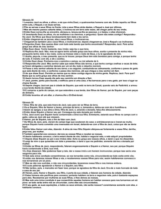 Gênesis 34 
1 Levantou Jacó os olhos, e olhou, e eis que vinha Esaú, e quatrocentos homens com ele. Então repartiu os filhos 
entre Léia, e Raquel, e as duas servas. 
2 Pôs as servas e seus filhos na frente, Léia e seus filhos atrás destes, e Raquel e José por últimos. 
3 Mas ele mesmo passou adiante deles, e inclinou-se em terra sete vezes, até chegar perto de seu irmão. 
4 Então Esaú correu-lhe ao encontro, abraçou-o, lançou-se-lhe ao pescoço, e o beijou; e eles choraram. 
5 E levantando Esaú os olhos, viu as mulheres e os meninos, e perguntou: Quem são estes contigo? Respondeu-lhe 
Jacó: Os filhos que Deus bondosamente tem dado a teu servo. 
6 Então chegaram-se as servas, elas e seus filhos, e inclinaram-se. 
7 Chegaram-se também Léia e seus filhos, e inclinaram-se; depois chegaram-se José e Raquel e se inclinaram. 
8 Perguntou Esaú: Que queres dizer com todo este bando que tenho encontrado? Respondeu Jacó: Para achar 
graça aos olhos de meu senhor. 
9 Mas Esaú disse: Tenho bastante, meu irmão; seja teu o que tens. 
10 Replicou-lhe Jacó: Não, mas se agora tenho achado graça aos teus olhos, aceita o presente da minha mão; 
porquanto tenho visto o teu rosto, como se tivesse visto o rosto de Deus, e tu te agradaste de mim. 
11 Aceita, peço-te, o meu presente, que eu te trouxe; porque Deus tem sido bondoso para comigo, e porque tenho 
de tudo. E insistiu com ele, e ele o aceitou. 
12 Então Esaú disse: Ponhamo-nos a caminho e vamos; eu irei adiante de ti. 
13 Respondeu-lhe Jacó: Meu senhor sabe que estes filhos são tenros, e que tenho comigo ovelhas e vacas de leite; 
se forem obrigadas a caminhar demais por um só dia, todo o rebanho morrerá. 
14 Passe o meu senhor adiante de seu servo; e eu seguirei, conduzindo-os calmamente, conforme o passo do gado 
que está diante de mim, e conforme o passo dos meninos, até que chegue a meu senhor em Seir. 
15 Ao que disse Esaú: Permite ao menos que eu deixe contigo alguns da minha gente. Replicou Jacó: Para que? 
Basta que eu ache graça aos olhos de meu senhor. 
16 Assim tornou Esaú aquele dia pelo seu caminho em direção a Seir. 
17 Jacó, porém, partiu para Sucote, e edificou para si uma casa, e fez barracas para o seu gado; por isso o lugar se 
chama Sucote. 
18 Depois chegou Jacó em paz à cidade de Siquém, que está na terra de Canaã, quando veio de Padã-Arã; e armou 
a sua tenda diante da cidade. 
19 E comprou a parte do campo, em que estendera a sua tenda, dos filhos de Hamor, pai de Siquém, por cem peças 
de dinheiro. 
20 Então levantou ali um altar, e chamou-lhe o El-Eloé-Israel. 
Gênesis 35 
1 Diná, filha de Léia, que esta tivera de Jacó, saiu para ver as filhas da terra. 
2 Viu-a Siquém, filho de Hamor o heveu, príncipe da terra; e, tomando-a, deitou-se com ela e humilhou-a. 
3 Assim se apegou a sua alma a Diná, filha de Jacó, e, amando a donzela, falou-lhe afetuosamente. 
4 Então disse Siquém a Hamor seu pai: Consegue-me esta donzela por mulher. 
5 Ora, Jacó ouviu que Siquém havia contaminado a Diná sua filha. Entretanto, estando seus filhos no campo com o 
gado, calou-se Jacó até que viessem. 
6 Hamor, pai de Siquém, saiu a fim de falar com Jacó. 
7 Os filhos de Jacó, pois, vieram do campo logo que souberam do caso; e entristeceram-se e iraram-se muito, 
porque Siquém havia cometido uma insensatez em Israel, deitando-se com a filha de Jacó, coisa que não se devia 
fazer. 
8 Então falou Hamor com eles, dizendo: A alma de meu filho Siquém afeiçoou-se fortemente a vossa filha; dai-lha, 
peço-vos, por mulher. 
9 Também aparentai-vos conosco; dai-nos as vossas filhas e recebei as nossas. 
10 Assim habitareis conosco; a terra estará diante de vós; habitai e negociai nela, e nela adquiri propriedades. 
11 Depois disse Siquém ao pai e aos irmãos dela: Ache eu graça aos vossos olhos, e darei o que me disserdes; 
12 exigi de mim o que quiserdes em dote e presentes, e darei o que me pedirdes; somente dai-me a donzela por 
mulher. 
13 Então os filhos de Jacó, respondendo, falaram enganosamente a Siquém e a Hamor, seu pai, porque Siquém 
havia contaminado a Diná, sua irmã, 
14 e lhes disseram: Não podemos fazer p isto, dar a nossa irmã a um homem incircunciso; porque isso seria uma 
vergonha para nós. 
15 Sob esta única condição consentiremos; se vos tornardes como nós, circuncidando-se todo varão entre vós; 
16 então vos daremos nossas filhas a vós, e receberemos vossas filhas para nós; assim habitaremos convosco e 
nos tornaremos um só povo. 
17 Mas se não nos ouvirdes, e não vos circuncidardes, levaremos nossa filha e nos iremos embora. 
18 E suas palavras agradaram a Hamor e a Siquém, seu filho. 
19 Não tardou, pois, o mancebo em fazer isso, porque se agradava da filha de Jacó. Era ele o mais honrado de toda 
a casa de seu pai. 
20 Vieram, pois, Hamor e Siquém, seu filho, à porta da sua cidade, e falaram aos homens da cidade, dizendo: 
21 Estes homens são pacíficos para conosco; portanto habitem na terra e negociem nela, pois é bastante espaçosa 
para eles. Recebamos por mulheres as suas filhas, e lhes demos as nossas. 
22 Mas sob uma única condição é que consentirão aqueles homens em habitar conosco para nos tornarmos um só 
povo: se todo varão entre nós se circuncidar, como eles são circuncidados. 
23 O seu gado, as suas aquisições, e todos os seus animais, não serão nossos? consintamos somente com eles, e 
habitarão conosco. 
 