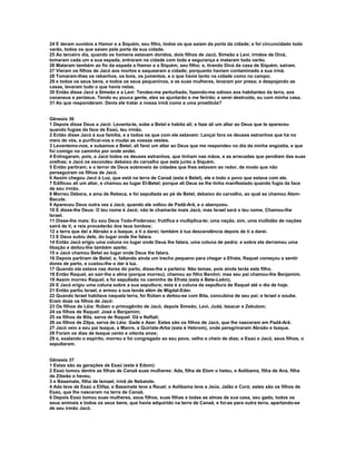 24 E deram ouvidos a Hamor e a Siquém, seu filho, todos os que saíam da porta da cidade; e foi circuncidado todo 
varão, todos os que saíam pela porta da sua cidade. 
25 Ao terceiro dia, quando os homens estavam doridos, dois filhos de Jacó, Simeão e Levi, irmãos de Diná, 
tomaram cada um a sua espada, entraram na cidade com toda a segurança e mataram todo varão. 
26 Mataram também ao fio da espada a Hamor e a Siquém, seu filho; e, tirando Diná da casa de Siquém, saíram. 
27 Vieram os filhos de Jacó aos mortos e saquearam a cidade; porquanto haviam contaminado a sua irmã. 
28 Tomaram-lhes os rebanhos, os bois, os jumentos, e o que havia tanto na cidade como no campo; 
29 e todos os seus bens, e todos os seus pequeninos, e as suas mulheres, levaram por presa; e despojando as 
casas, levaram tudo o que havia nelas. 
30 Então disse Jacó a Simeão e a Levi: Tendes-me perturbado, fazendo-me odioso aos habitantes da terra, aos 
cananeus e perizeus. Tendo eu pouca gente, eles se ajuntarão e me ferirão; e serei destruído, eu com minha casa. 
31 Ao que responderam: Devia ele tratar a nossa irmã como a uma prostituta? 
Gênesis 36 
1 Depois disse Deus a Jacó: Levanta-te, sobe a Betel e habita ali; e faze ali um altar ao Deus que te apareceu 
quando fugias da face de Esaú, teu irmão. 
2 Então disse Jacó à sua família, e a todos os que com ele estavam: Lançai fora os deuses estranhos que há no 
meio de vós, e purificai-vos e mudai as vossas vestes. 
3 Levantemo-nos, e subamos a Betel; ali farei um altar ao Deus que me respondeu no dia da minha angústia, e que 
foi comigo no caminho por onde andei. 
4 Entregaram, pois, a Jacó todos os deuses estranhos, que tinham nas mãos, e as arrecadas que pendiam das suas 
orelhas; e Jacó os escondeu debaixo do carvalho que está junto a Siquém. 
5 Então partiram; e o terror de Deus sobreveio às cidades que lhes estavam ao redor, de modo que não 
perseguiram os filhos de Jacó. 
6 Assim chegou Jacó à Luz, que está na terra de Canaã (esta é Betel), ele e todo o povo que estava com ele. 
7 Edificou ali um altar, e chamou ao lugar El-Betel; porque ali Deus se lhe tinha manifestado quando fugia da face 
de seu irmão. 
8 Morreu Débora, a ama de Rebeca, e foi sepultada ao pé de Betel, debaixo do carvalho, ao qual se chamou Alom- 
Bacute. 
9 Apareceu Deus outra vez a Jacó, quando ele voltou de Padã-Arã, e o abençoou. 
10 E disse-lhe Deus: O teu nome é Jacó; não te chamarás mais Jacó, mas Israel será o teu nome. Chamou-lhe 
Israel. 
11 Disse-lhe mais: Eu sou Deus Todo-Poderoso; frutifica e multiplica-te; uma nação, sim, uma multidão de nações 
sairá de ti, e reis procederão dos teus lombos; 
12 a terra que dei a Abraão e a Isaque, a ti a darei; também à tua descendência depois de ti a darei. 
13 E Deus subiu dele, do lugar onde lhe falara. 
14 Então Jacó erigiu uma coluna no lugar onde Deus lhe falara, uma coluna de pedra; e sobre ela derramou uma 
libação e deitou-lhe também azeite; 
15 e Jacó chamou Betel ao lugar onde Deus lhe falara. 
16 Depois partiram de Betel; e, faltando ainda um trecho pequeno para chegar a Efrata, Raquel começou a sentir 
dores de parto, e custou-lhe o dar à luz. 
17 Quando ela estava nas dores do parto, disse-lhe a parteira: Não temas, pois ainda terás este filho. 
18 Então Raquel, ao sair-lhe a alma (porque morreu), chamou ao filho Benôni; mas seu pai chamou-lhe Benjamim. 
19 Assim morreu Raquel, e foi sepultada no caminho de Efrata (esta é Bete-Leém). 
20 E Jacó erigiu uma coluna sobre a sua sepultura; esta é a coluna da sepultura de Raquel até o dia de hoje. 
21 Então partiu Israel, e armou a sua tenda além de Migdal-Eder. 
22 Quando Israel habitava naquela terra, foi Rúben e deitou-se com Bila, concubina de seu pai; e Israel o soube. 
Eram doze os filhos de Jacó: 
23 Os filhos de Léia: Rúben o primogênito de Jacó, depois Simeão, Levi, Judá, Issacar e Zebulom; 
24 os filhos de Raquel: José e Benjamim; 
25 os filhos de Bila, serva de Raquel: Dã e Naftali; 
26 os filhos de Zilpa, serva de Léia: Gade e Aser. Estes são os filhos de Jacó, que lhe nasceram em Padã-Arã. 
27 Jacó veio a seu pai Isaque, a Manre, a Quiriate-Arba (esta é Hebrom), onde peregrinaram Abraão e Isaque. 
28 Foram os dias de Isaque cento e oitenta anos; 
29 e, exalando o espírito, morreu e foi congregado ao seu povo, velho e cheio de dias; e Esaú e Jacó, seus filhos, o 
sepultaram. 
Gênesis 37 
1 Estas são as gerações de Esaú (este é Edom): 
2 Esaú tomou dentre as filhas de Canaã suas mulheres: Ada, filha de Elom o heteu, e Aolíbama, filha de Ana, filha 
de Zibeão o heveu, 
3 e Basemate, filha de Ismael, irmã de Nebaiote. 
4 Ada teve de Esaú a Elifaz, e Basemate teve a Reuel; e Aolíbama teve a Jeús, Jalão e Corá; estes são os filhos de 
Esaú, que lhe nasceram na terra de Canaã. 
6 Depois Esaú tomou suas mulheres, seus filhos, suas filhas e todas as almas de sua casa, seu gado, todos os 
seus animais e todos os seus bens, que havia adquirido na terra de Canaã, e foi-se para outra terra, apartando-se 
de seu irmão Jacó. 
 