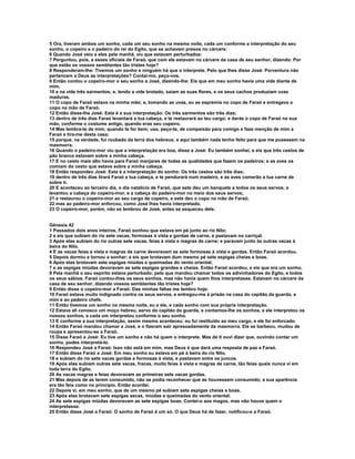 5 Ora, tiveram ambos um sonho, cada um seu sonho na mesma noite, cada um conforme a interpretação do seu 
sonho, o copeiro e o padeiro do rei do Egito, que se achavam presos no cárcere: 
6 Quando José veio a eles pela manhã, viu que estavam perturbados: 
7 Perguntou, pois, a esses oficiais de Faraó, que com ele estavam no cárcere da casa de seu senhor, dizendo: Por 
que estão os vossos semblantes tão tristes hoje? 
8 Responderam-lhe: Tivemos um sonho e ninguém há que o interprete. Pelo que lhes disse José: Porventura não 
pertencem a Deus as interpretações? Contai-mo, peço-vos. 
9 Então contou o copeiro-mor o seu sonho a José, dizendo-lhe: Eis que em meu sonho havia uma vide diante de 
mim, 
10 e na vide três sarmentos; e, tendo a vide brotado, saíam as suas flores, e os seus cachos produziam uvas 
maduras. 
11 O copo de Faraó estava na minha mão; e, tomando as uvas, eu as espremia no copo de Faraó e entregava o 
copo na mão de Faraó. 
12 Então disse-lhe José: Esta é a sua interpretação: Os três sarmentos são três dias; 
13 dentro de três dias Faraó levantará a tua cabeça, e te restaurará ao teu cargo; e darás o copo de Faraó na sua 
mão, conforme o costume antigo, quando eras seu copeiro. 
14 Mas lembra-te de mim, quando te for bem; usa, peço-te, de compaixão para comigo e faze menção de mim a 
Faraó e tira-me desta casa; 
15 porque, na verdade, fui roubado da terra dos hebreus; e aqui também nada tenho feito para que me pusessem na 
masmorra. 
16 Quando o padeiro-mor viu que a interpretação era boa, disse a José: Eu também sonhei, e eis que três cestos de 
pão branco estavam sobre a minha cabeça. 
17 E no cesto mais alto havia para Faraó manjares de todas as qualidades que fazem os padeiros; e as aves os 
comiam do cesto que estava sobre a minha cabeça. 
18 Então respondeu José: Esta é a interpretação do sonho: Os três cestos são três dias; 
19 dentro de três dias tirará Faraó a tua cabeça, e te pendurará num madeiro, e as aves comerão a tua carne de 
sobre ti. 
20 E aconteceu ao terceiro dia, o dia natalício de Faraó, que este deu um banquete a todos os seus servos; e 
levantou a cabeça do copeiro-mor, e a cabeça do padeiro-mor no meio dos seus servos; 
21 e restaurou o copeiro-mor ao seu cargo de copeiro, e este deu o copo na mão de Faraó; 
22 mas ao padeiro-mor enforcou, como José lhes havia interpretado. 
23 O copeiro-mor, porém, não se lembrou de José, antes se esqueceu dele. 
Gênesis 42 
1 Passados dois anos inteiros, Faraó sonhou que estava em pé junto ao rio Nilo; 
2 e eis que subiam do rio sete vacas, formosas à vista e gordas de carne, e pastavam no carriçal. 
3 Após elas subiam do rio outras sete vacas, feias à vista e magras de carne; e paravam junto às outras vacas à 
beira do Nilo. 
4 E as vacas feias à vista e magras de carne devoravam as sete formosas à vista e gordas. Então Faraó acordou. 
5 Depois dormiu e tornou a sonhar; e eis que brotavam dum mesmo pé sete espigas cheias e boas. 
6 Após elas brotavam sete espigas miúdas e queimadas do vento oriental; 
7 e as espigas miúdas devoravam as sete espigas grandes e cheias. Então Faraó acordou, e eis que era um sonho. 
8 Pela manhã o seu espírito estava perturbado; pelo que mandou chamar todos os adivinhadores do Egito, e todos 
os seus sábios. Faraó contou-lhes os seus sonhos, mas não havia quem lhos interpretasse. Estavam no cárcere da 
casa de seu senhor, dizendo vossos semblantes tão tristes hoje? 
9 Então disse o copeiro-mor a Faraó: Das minhas faltas me lembro hoje: 
10 Faraó estava muito indignado contra os seus servos, e entregou-me à prisão na casa do capitão da guarda, a 
mim e ao padeiro chefe. 
11 Então tivemos um sonho na mesma noite, eu e ele, e cada sonho com sua própria interpretação. 
12 Estava ali conosco um moço hebreu, servo do capitão da guarda, e contamos-lhe os sonhos, e ele interpretou os 
nossos sonhos, a cada um interpretou conforme o seu sonho. 
13 E conforme a sua interpretação, assim mesmo aconteceu: eu fui restituído ao meu cargo, e ele foi enforcado. 
14 Então Faraó mandou chamar a José, e o fizeram sair apressadamente da masmorra. Ele se barbeou, mudou de 
roupa e apresentou-se a Faraó. 
15 Disse Faraó a José: Eu tive um sonho e não há quem o interprete. Mas de ti ouvi dizer que, ouvindo contar um 
sonho, podes interpretá-lo. 
16 Respondeu José a Faraó: Isso não está em mim, mas Deus é que dará uma resposta de paz a Faraó. 
17 Então disse Faraó a José: Em meu sonho eu estava em pé à beira do rio Nilo, 
18 e subiam do rio sete vacas gordas e formosas à vista, e pastavam entre os juncos. 
19 Após elas subiam outras sete vacas, fracas, muito feias à vista e magras de carne, tão feias quais nunca vi em 
toda terra do Egito. 
20 As vacas magras e feias devoravam as primeiras sete vacas gordas. 
21 Mas depois de as terem consumido, não se podia reconhecer que as houvessem consumido; a sua aparência 
era tão feia como no princípio. Então acordei. 
22 Depois vi, em meu sonho, que de um mesmo pé subiam sete espigas cheias e boas. 
23 Após elas brotavam sete espigas secas, miúdas e queimadas do vento oriental. 
24 As sete espigas miúdas devoravam as sete espigas boas. Contei-o aos magos, mas não houve quem o 
interpretasse. 
25 Então disse José a Faraó: O sonho de Faraó é um só. O que Deus há de fazer, notificou-o a Faraó. 
 