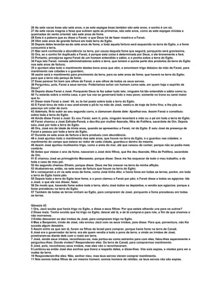 26 As sete vacas boas são sete anos, e as sete espigas boas também são sete anos; o sonho é um só. 
27 As sete vacas magras e feias que subiam após as primeiras, são sete anos, como as sete espigas miúdas e 
queimadas do vento oriental: são sete anos de fome. 
28 Esta é a palavra que eu disse a Faraó: o que Deus há de fazer mostro-o a Faraó. 
29 Vêm sete anos de grande fartura em toda terra do Egito. 
30 Depois deles levantar-se-ão sete anos de fome, e toda aquela fartura será esquecida na terra do Egito, e a fome 
consumirá a terra. 
31 Não será conhecida a abundância na terra, por causa daquela fome que seguirá; porquanto será gravíssima. 
32 Ora, se o sonho foi duplicado a Faraó, é porque esta coisa é determinada por Deus, e ele brevemente a fará. 
33 Portanto, proveja-se agora Faraó de um homem entendido e sábio, e o ponha sobre a terra do Egito. 
34 Faça isto Faraó: nomeie administradores sobre a terra, que tomem a quinta parte dos produtos da terra do Egito 
nos sete anos de fartura; 
35 e ajuntem eles todo o mantimento destes bons anos que vêm, e amontoem trigo debaixo da mão de Faraó, para 
mantimento nas cidades e o guardem; 
36 assim será o mantimento para provimento da terra, para os sete anos de fome, que haverá na terra do Egito; 
para que a terra não pereça de fome. 
37 Esse parecer foi bom aos olhos de Faraó, e aos olhos de todos os seus servos. 
38 Perguntou, pois, Faraó a seus servos: Poderíamos achar um homem como este, em quem haja o espírito de 
Deus? 
39 Depois disse Faraó a José: Porquanto Deus te fez saber tudo isto, ninguém há tão entendido e sábio como tu. 
40 Tu estarás sobre a minha casa, e por tua voz se governará todo o meu povo; somente no trono eu serei maior 
que tu. 
41 Disse mais Faraó a José: Vê, eu te hei posto sobre toda a terra do Egito. 
42 E Faraó tirou da mão o seu anel-sinete e pô-lo na mão de José, vestiu-o de traje de linho fino, e lhe pôs ao 
pescoço um colar de ouro. 
43 Ademais, fê-lo subir ao seu segundo carro, e clamavam diante dele: Ajoelhai-vos. Assim Faraó o constituiu 
sobre toda a terra do Egito. 
44 Ainda disse Faraó a José: Eu sou Faraó; sem ti, pois, ninguém levantará a mão ou o pé em toda a terra do Egito. 
45 Faraó chamou a José Zafnate-Paneã, e deu-lhe por mulher Asenate, filha de Potífera, sacerdote de Om. Depois 
saiu José por toda a terra do Egito. 
46 Ora, José era da idade de trinta anos, quando se apresentou a Faraó, rei do Egito. E saiu José da presença de 
Faraó e passou por toda a terra do Egito. 
47 Durante os sete anos de fartura a terra produziu com abundância; 
48 e José ajuntou todo o mantimento dos sete anos, que houve na terra do Egito, e o guardou nas cidades; o 
mantimento do campo que estava ao redor de cada cidade, guardou-o dentro da mesma. 
49 Assim José ajuntou muitíssimo trigo, como a areia do mar, até que cessou de contar; porque não se podia mais 
contá-lo. 
50 Antes que viesse o ano da fome, nasceram a José dois filhos, que lhe deu Asenate, filha de Potífera, sacerdote 
de Om. 
51 E chamou José ao primogênito Manassés; porque disse: Deus me fez esquecer de todo o meu trabalho, e de 
toda a casa de meu pai. 
52 Ao segundo chamou Efraim; porque disse: Deus me fez crescer na terra da minha aflição. 
53 Acabaram-se, então, os sete anos de fartura que houve na terra do Egito; 
54 e começaram a vir os sete anos de fome, como José tinha dito; e havia fome em todas as terras; porém, em toda 
a terra do Egito havia pão. 
55 Depois toda a terra do Egito teve fome, e o povo clamou a Faraó por pão; e Faraó disse a todos os egípcios: Ide 
a José; o que ele vos disser, fazei. 
56 De modo que, havendo fome sobre toda a terra, abriu José todos os depósitos, e vendia aos egípcios; porque a 
fome prevaleceu na terra do Egito. 
57 Também de todas as terras vinham ao Egito, para comprarem de José; porquanto a fome prevaleceu em todas 
as terras. 
Gênesis 43 
1 Ora, Jacó soube que havia trigo no Egito, e disse a seus filhos: Por que estais olhando uns para os outros? 
2 Disse mais: Tenho ouvido que há trigo no Egito; descei até lá, e de lá comprai-o para nós, a fim de que vivamos e 
não morramos. 
3 Então desceram os dez irmãos de José, para comprarem trigo no Egito. 
4 Mas a Benjamim, irmão de José, não enviou Jacó com os seus irmãos, pois disse: Para que, porventura, não lhe 
suceda algum desastre. 
5 Assim entre os que iam lá, foram os filhos de Israel para comprar, porque havia fome na terra de Canaã. 
6 José era o governador da terra; era ele quem vendia a todo o povo da terra; e vindo os irmãos de José, 
prostraram-se diante dele com o rosto em terra. 
7 José, vendo seus irmãos, reconheceu-os; mas portou-se como estranho para com eles, falou-lhes asperamente e 
perguntou-lhes: Donde vindes? Responderam eles: Da terra de Canaã, para comprarmos mantimento. 
8 José, pois, reconheceu seus irmãos, mas eles não o reconheceram. 
9 Lembrou-se então José dos sonhos que tivera a respeito deles, e disse-lhes: Vós sois espias, e viestes para ver a 
nudez da terra. 
10 Responderam-lhe eles: Não, senhor meu; mas teus servos vieram comprar mantimento. 
11 Nós somos todos filhos de um mesmo homem; somos homens de retidão; os teus servos não são espias. 
 