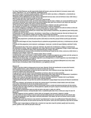 14 e Deus Todo-Poderoso vos dê misericórdia diante do homem, para que ele deixe vir convosco vosso outro 
irmão, e Benjamim; e eu, se for desfilhado, desfilhado ficarei. 
15 Tomaram, pois, os homens aquele presente, e dinheiro em dobro nas mãos, e a Benjamim; e, levantando-se 
desceram ao Egito e apresentaram-se diante de José. 
16 Quando José viu Benjamim com eles, disse ao despenseiro de sua casa: Leva os homens à casa, mata reses, e 
apronta tudo; pois eles comerão comigo ao meio-dia. 
17 E o homem fez como José ordenara, e levou-os à casa de José. 
18 Então os homens tiveram medo, por terem sido levados à casa de José; e diziam: por causa do dinheiro que da 
outra vez foi devolvido nos nossos sacos que somos trazidos aqui, para nos criminar e cair sobre nós, para que 
nos tome por servos, tanto a nós como a nossos jumentos. 
19 Por isso eles se chegaram ao despenseiro da casa de José, e falaram com ele à porta da casa, 
20 e disseram: Ai! senhor meu, na verdade descemos dantes a comprar mantimento; 
21 e quando chegamos à estalagem, abrimos os nossos sacos, e eis que o dinheiro de cada um estava na boca do 
seu saco, nosso dinheiro por seu peso; e tornamos a trazê-lo em nossas mãos; 
22 também trouxemos outro dinheiro em nossas mãos, para comprar mantimento; não sabemos quem tenha posto 
o dinheiro em nossos sacos. 
23 Respondeu ele: Paz seja convosco, não temais; o vosso Deus, e o Deus de vosso pai, deu-vos um tesouro nos 
vossos sacos; o vosso dinheiro chegou-me às mãos. E trouxe-lhes fora Simeão. 
24 Depois levou os homens à casa de José, e deu-lhes água, e eles lavaram os pés; também deu forragem aos seus 
jumentos. 
25 Então eles prepararam o presente para quando José viesse ao meio-dia; porque tinham ouvido que ali haviam 
de comer. 
26 Quando José chegou em casa, trouxeram-lhe ali o presente que guardavam junto de si; e inclinaram-se a ele até 
a terra. 
27 Então ele lhes perguntou como estavam; e prosseguiu: vosso pai, o ancião de quem falastes, está bem? ainda 
vive? 
28 Responderam eles: O teu servo, nosso pai, está bem; ele ainda vive. E abaixaram a cabeça, e inclinaram-se. 
29 Levantando os olhos, José viu a Benjamim, seu irmão, filho de sua mãe, e perguntou: É este o vosso irmão mais 
novo de quem me falastes? E disse: Deus seja benévolo para contigo, meu filho. 
30 E José apressou-se, porque se lhe comoveram as entranhas por causa de seu irmão, e procurou onde chorar; e, 
entrando na sua câmara, chorou ali. 
31 Depois lavou o rosto, e saiu; e se conteve e disse: Servi a comida. 
32 Serviram-lhe, pois, a ele à parte, e a eles também à parte, e à parte aos egípcios que comiam com ele; porque os 
egípcios não podiam comer com os hebreus, porquanto é isso abominação aos egípcios. 
33 Sentaram-se diante dele, o primogênito segundo a sua primogenitura, e o menor segundo a sua menoridade; do 
que os homens se maravilhavam entre si. 
34 Então ele lhes apresentou as porções que estavam diante dele; mas a porção de Benjamim era cinco vezes 
maior do que a de qualquer deles. E eles beberam, e se regalaram com ele. 
Gênesis 45 
1 Depois José deu ordem ao despenseiro de sua casa, dizendo: Enche de mantimento os sacos dos homens, 
quanto puderem levar, e põe o dinheiro de cada um na boca do seu saco. 
2 E a minha taça de prata porás na boca do saco do mais novo, com o dinheiro do seu trigo. Assim fez ele 
conforme a palavra que José havia dito. 
3 Logo que veio a luz da manhã, foram despedidos os homens, eles com os seus jumentos. 
4 Havendo eles saído da cidade, mas não se tendo distanciado muito, disse José ao seu despenseiro: Levanta-te e 
segue os homens; e, alcançando-os, dize-lhes: Por que tornastes o mal pelo bem? 
5 Não é esta a taça por que bebe meu senhor, e de que se serve para adivinhar? Fizestes mal no que fizestes. 
6 Então ele, tendo-os alcançado, lhes falou essas mesmas palavras. 
7 Responderam-lhe eles: Por que falo meu senhor tais palavras? Longe estejam teus servos de fazerem semelhante 
coisa. 
8 Eis que o dinheiro, que achamos nas bocas dos nossos sacos, to tornamos a trazer desde a terra de Canaã; 
como, pois, furtaríamos da casa do teu senhor prata ou ouro? 
9 Aquele dos teus servos com quem a taça for encontrada, morra; e ainda nós seremos escravos do meu senhor. 
10 Ao que disse ele: Seja conforme as vossas palavras; aquele com quem a taça for encontrada será meu escravo; 
mas vós sereis inocentes. 
11 Então eles se apressaram cada um a pôr em terra o seu saco, e cada um a abri-lo. 
12 E o despenseiro buscou, começando pelo maior, e acabando pelo mais novo; e achou-se a taça no saco de 
Benjamim. 
13 Então rasgaram os seus vestidos e, tendo cada um carregado o seu jumento, voltaram à cidade. 
14 E veio Judá com seus irmãos à casa de José, pois ele ainda estava ali; e prostraram-se em terra diante dele. 
15 Logo lhes perguntou José: Que ação é esta que praticastes? não sabeis vós que um homem como eu pode, 
muito bem, adivinhar? 
16 Respondeu Judá: Que diremos a meu senhor? que falaremos? e como nos justificaremos? Descobriu Deus a 
iniqüidade de teus servos; eis que somos escravos de meu senhor, tanto nós como aquele em cuja mão foi achada 
a taça. 
17 Disse José: Longe esteja eu de fazer isto; o homem em cuja mão a taça foi achada, aquele será meu servo; 
porém, quanto a vós, subi em paz para vosso pai. 
 