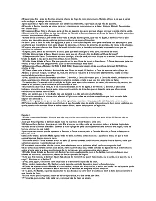 2 E apareceu-lhe o anjo do Senhor em uma chama de fogo do meio duma sarça. Moisés olhou, e eis que a sarça 
ardia no fogo, e a sarça não se consumia; 
3 pelo que disse: Agora me virarei para lá e verei esta maravilha, e por que a sarça não se queima. 
4 E vendo o Senhor que ele se virara para ver, chamou-o do meio da sarça, e disse: Moisés, Moisés! Respondeu 
ele: Eis-me aqui. 
5 Prosseguiu Deus: Não te chegues para cá; tira os sapatos dos pés; porque o lugar em que tu estás é terra santa. 
6 Disse mais: Eu sou o Deus de teu pai, o Deus de Abraão, o Deus de Isaque, e o Deus de Jacó. E Moisés escondeu 
o rosto, porque temeu olhar para Deus. 
7 Então disse o Senhor: Com efeito tenho visto a aflição do meu povo, que está no Egito, e tenho ouvido o seu 
clamor por causa dos seus exatores, porque conheço os seus sofrimentos; 
8 e desci para o livrar da mão dos egípcios, e para o fazer subir daquela terra para uma terra boa e espaçosa, para 
uma terra que mana leite e mel; para o lugar do cananeu, do heteu, do amorreu, do perizeu, do heveu e do jebuseu. 
9 E agora, eis que o clamor dos filhos de Israel é vindo a mim; e também tenho visto a opressão com que os 
egípcios os oprimem. 
10 Agora, pois, vem e eu te enviarei a Faraó, para que tireis do Egito o meu povo, os filhos de Israel. 
11 Então Moisés disse a Deus: Quem sou eu, para que vá a Faraó e tire do Egito os filhos de Israel? 
12 Respondeu-lhe Deus: Certamente eu serei contigo; e isto te será por sinal de que eu te enviei: Quando houveres 
tirado do Egito o meu povo, servireis a Deus neste monte. 
13 Então disse Moisés a Deus: Eis que quando eu for aos filhos de Israel, e lhes disser: O Deus de vossos pais me 
enviou a vós; e eles me perguntarem: Qual é o seu nome? Que lhes direi? 
14 Respondeu Deus a Moisés: EU SOU O QUE SOU. Disse mais: Assim dirás aos olhos de Israel: EU SOU me 
enviou a vós. 
15 E Deus disse mais a Moisés: Assim dirás aos filhos de Israel: O Senhor, o Deus de vossos pais, o Deus de 
Abraão, o Deus de Isaque, e o Deus de Jacó, me enviou a vós; este é o meu nome eternamente, e este é o meu 
memorial de geração em geração. 
16 Vai, ajunta os anciãos de Israel e dize-lhes: O Senhor, o Deus de vossos pais, o Deus de Abraão, de Isaque e de 
Jacó, apareceu-me, dizendo: certamente vos tenho visitado e visto o que vos tem sido feito no Egito; 
17 e tenho dito: Far-vos-ei subir da aflição do Egito para a terra do cananeu, do heteu, do amorreu, do perizeu, do 
heveu e do jebuseu, para uma terra que mana leite e mel. 
18 E ouvirão a tua voz; e ireis, tu e os anciãos de Israel, ao rei do Egito, e dir-lhe-eis: O Senhor, o Deus dos 
hebreus, encontrou-nos. Agora, pois, deixa-nos ir caminho de três dias para o deserto para que ofereçamos 
sacrifícios ao Senhor nosso Deus. 
19 Eu sei, porém, que o rei do Egito não vos deixará ir, a não ser por uma forte mão. 
20 Portanto estenderei a minha mão, e ferirei o Egito com todas as minhas maravilhas que farei no meio dele. 
Depois vos deixará ir. 
21 E eu darei graça a este povo aos olhos dos egípcios; e acontecerá que, quando sairdes, não saireis vazios. 
22 Porque cada mulher pedirá à sua vizinha e à sua hóspeda jóias de prata e jóias de ouro, bem como vestidos, os 
quais poreis sobre vossos filhos e sobre vossas filhas; assim despojareis os egípcios. 
Êxodo 4 
1 Então respondeu Moisés: Mas eis que não me crerão, nem ouvirão a minha voz, pois dirão: O Senhor não te 
apareceu. 
2 Ao que lhe perguntou o Senhor: Que é isso na tua mão. Disse Moisés: uma vara. 
3 Ordenou-lhe o Senhor: Lança-a no chão. Ele a lançou no chão, e ela se tornou em cobra; e Moisés fugiu dela. 
4 Então disse o Senhor a Moisés: Estende a mão e pega-lhe pela cauda (estendeu ele a mão e lhe pegou, e ela se 
tornou em vara na sua mão); 
5 para que eles creiam que te apareceu o Senhor, o Deus de seus pais, o Deus de Abraão, o Deus de Isaque e o 
Deus de Jacó. 
6 Disse-lhe mais o Senhor: Mete agora a mão no seio. E meteu a mão no seio. E quando a tirou, eis que a mão 
estava leprosa, branca como a neve. 
7 Disse-lhe ainda: Torna a meter a mão no seio. (E tornou a meter a mão no seio; depois tirou-a do seio, e eis que 
se tornara como o restante da sua carne.) 
8 E sucederá que, se eles não te crerem, nem atentarem para o primeiro sinal, crerão ao segundo sinal. 
9 E se ainda não crerem a estes dois sinais, nem ouvirem a tua voz, então tomarás da água do rio, e a derramarás 
sobre a terra seca; e a água que tomares do rio tornar-se-á em sangue sobre a terra seca. 
10 Então disse Moisés ao Senhor: Ah, Senhor! eu não sou eloqüente, nem o fui dantes, nem ainda depois que 
falaste ao teu servo; porque sou pesado de boca e pesado de língua. 
11 Ao que lhe replicou o Senhor: Quem faz a boca do homem? ou quem faz o mudo, ou o surdo, ou o que vê, ou o 
cego?. Não sou eu, o Senhor? 
12 Vai, pois, agora, e eu serei com a tua boca e te ensinarei o que hás de falar. 
13 Ele, porém, respondeu: Ah, Senhor! envia, peço-te, por mão daquele a quem tu hás de enviar. 
14 Então se acendeu contra Moisés a ira do Senhor, e disse ele: Não é Arão, o levita, teu irmão? eu sei que ele pode 
falar bem. Eis que ele também te sai ao encontro, e vendo-te, se alegrará em seu coração. 
15 Tu, pois, lhe falarás, e porás as palavras na sua boca; e eu serei com a tua boca e com a dele, e vos ensinarei o 
que haveis de fazer. 
16 E ele falará por ti ao povo; assim ele te será por boca, e tu lhe serás por Deus. 
17 Tomarás, pois, na tua mão esta vara, com que hás de fazer os sinais. 
 