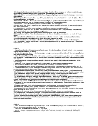 18 Então partiu Moisés, e voltando para Jetro, seu sogro, disse-lhe: Deixa-me, peço-te, voltar a meus irmãos, que 
estão no Egito, para ver se ainda vivem. Disse, pois, Jetro a Moisés: Vai-te em paz. 
19 Disse também o Senhor a Moisés em Midiã: Vai, volta para o Egito; porque morreram todos os que procuravam 
tirar-te a vida. 
20 Tomou, pois, Moisés sua mulher e seus filhos, e os fez montar num jumento e tornou à terra do Egito; e Moisés 
levou a vara de Deus na sua mão. 
21 Disse ainda o Senhor a Moisés: Quando voltares ao Egito, vê que faças diante de Faraó todas as maravilhas que 
tenho posto na tua mão; mas eu endurecerei o seu coração, e ele não deixará ir o povo. 
22 Então dirás a Faraó: Assim diz o Senhor: Israel é meu filho, meu primogênito; 
23 e eu te tenho dito: Deixa ir: meu filho, para que me sirva. mas tu recusaste deixá-lo ir; eis que eu matarei o teu 
filho, o teu primogênito. 
24 Ora, sucedeu no caminho, numa estalagem, que o Senhor o encontrou, e quis matá-lo. 
25 Então Zípora tomou uma faca de pedra, circuncidou o prepúcio de seu filho e, lançando-o aos pés de Moisés, 
disse: Com efeito, és para mim um esposo sanguinário. 
26 O Senhor, pois, o deixou. Ela disse: Esposo sanguinário, por causa da circuncisão. 
27 Disse o Senhor a Arão: Vai ao deserto, ao encontro de Moisés. E ele foi e, encontrando-o no monte de Deus, o 
beijou: 
28 E relatou Moisés a Arão todas as palavras com que o Senhor o enviara e todos os sinais que lhe mandara. 
29 Então foram Moisés e Arão e ajuntaram todos os anciãos dos filhos de Israel; 
30 e Arão falou todas as palavras que o Senhor havia dito a Moisés e fez os sinais perante os olhos do povo. 
31 E o povo creu; e quando ouviram que o Senhor havia visitado os filhos de Israel e que tinha visto a sua aflição, 
inclinaram-se, e adoraram. 
Êxodo 5 
1 Depois foram Moisés e Arão e disseram a Faraó: Assim diz o Senhor, o Deus de Israel: Deixa ir o meu povo, para 
que me celebre uma festa no deserto. 
2 Mas Faraó respondeu: Quem é o Senhor, para que eu ouça a sua voz para deixar ir Israel? Não conheço o Senhor, 
nem tampouco deixarei ir Israel. 
3 Então eles ainda falaram: O Deus dos hebreus nos encontrou; portanto deixa-nos, pedimos-te, ir caminho de três 
dias ao deserto, e oferecer sacrifícios ao Senhor nosso Deus, para que ele não venha sobre nós com pestilência ou 
com espada. 
4 Respondeu-lhes de novo o rei do Egito: Moisés e Arão, por que fazeis o povo cessar das suas obras? Ide às 
vossas cargas. 
5 Disse mais Faraó: Eis que o povo da terra já é muito, e vós os fazeis abandonar as suas cargas. 
6 Naquele mesmo dia Faraó deu ordem aos exatores do povo e aos seus oficiais, dizendo: 
7 Não tornareis a dar, como dantes, palha ao povo, para fazer tijolos; vão eles mesmos, e colham palha para si. 
8 Também lhes imporeis a conta dos tijolos que dantes faziam; nada diminuireis dela; porque eles estão ociosos; 
por isso clamam, dizendo: Vamos, sacrifiquemos ao nosso Deus. 
9 Agrave-se o serviço sobre esses homens, para que se ocupem nele e não dêem ouvidos a palavras mentirosas. 
10 Então saíram os exatores do povo e seus oficiais, e disseram ao povo: Assim diz Faraó: Eu não vos darei palha; 
11 ide vós mesmos, e tomai palha de onde puderdes achá-la; porque nada se diminuirá de vosso serviço. 
12 Então o povo se espalhou por toda parte do Egito a colher restolho em lugar de palha. 
13 E os exatores os apertavam, dizendo: Acabai a vossa obra, a tarefa do dia no seu dia, como quando havia palha. 
14 E foram açoitados os oficiais dos filhos de Israel, postos sobre eles pelos exatores de Faraó, que reclamavam: 
Por que não acabastes nem ontem nem hoje a vossa tarefa, fazendo tijolos como dantes? 
15 Pelo que os oficiais dos filhos de Israel foram e clamaram a Faraó, dizendo: Porque tratas assim a teus servos? 
16 Palha não se dá a teus servos, e nos dizem: Fazei tijolos; e eis que teus servos são açoitados; porém o teu povo 
é que tem a culpa. 
17 Mas ele respondeu: Estais ociosos, estais ociosos; por isso dizeis: vamos, sacrifiquemos ao Senhor. 
18 Portanto, ide, trabalhai; palha, porém, não se vos dará; todavia, dareis a conta dos tijolos. 
19 Então os oficiais dos filhos de Israel viram-se em aperto, porquanto se lhes dizia: Nada diminuireis dos vossos 
tijolos, da tarefa do dia no seu dia. 
20 Ao saírem da presença de Faraó depararam com Moisés e Arão que vinham ao encontro deles, 
21 e disseram-lhes: Olhe o Senhor para vós, e julgue isso, porquanto fizestes o nosso caso repelente diante de 
Faraó e diante de seus servos, metendo-lhes nas mãos uma espada para nos matar. 
22 Então, tornando-se Moisés ao Senhor, disse: Senhor! por que trataste mal a este povo? por que me enviaste? 
23 Pois desde que me apresentei a Faraó para falar em teu nome, ele tem maltratado a este povo; e de nenhum 
modo tens livrado o teu povo. 
Êxodo 6 
1 Então disse o Senhor a Moisés: Agora verás o que hei de fazer a Faraó; pois por uma poderosa mão os deixará ir, 
sim, por uma poderosa mão os lançará de sua terra. 
2 Falou mais Deus a Moisés, e disse-lhe: Eu sou Jeová. 
3 Apareci a Abraão, a Isaque e a Jacó, como o Deus Todo-Poderoso; mas pelo meu nome Jeová, não lhes fui 
conhecido. 
 