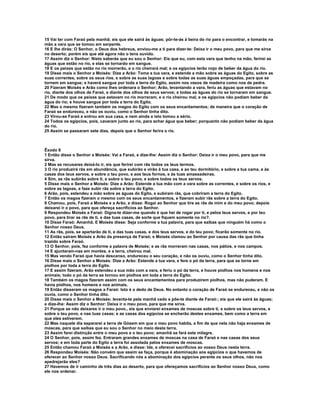 15 Vai ter com Faraó pela manhã; eis que ele sairá às águas; pôr-te-ás à beira do rio para o encontrar, e tomarás na 
mão a vara que se tomou em serpente. 
16 E lhe dirás: O Senhor, o Deus dos hebreus, enviou-me a ti para dizer-te: Deixa ir o meu povo, para que me sirva 
no deserto; porém eis que até agora não o tens ouvido. 
17 Assim diz o Senhor: Nisto saberás que eu sou o Senhor: Eis que eu, com esta vara que tenho na mão, ferirei as 
águas que estão no rio, e elas se tornarão em sangue. 
18 E os peixes que estão no rio morrerão, e o rio cheirará mal; e os egípcios terão nojo de beber da água do rio. 
19 Disse mais o Senhor a Moisés: Dize a Arão: Toma a tua vara, e estende a mão sobre as águas do Egito, sobre as 
suas correntes, sobre os seus rios, e sobre as suas lagoas e sobre todas as suas águas empoçadas, para que se 
tornem em sangue; e haverá sangue por toda a terra do Egito, assim nos vasos de madeira como nos de pedra. 
20 Fizeram Moisés e Arão como lhes ordenara o Senhor; Arão, levantando a vara, feriu as águas que estavam no 
rio, diante dos olhos de Faraó, e diante dos olhos de seus servos; e todas as águas do rio se tornaram em sangue. 
21 De modo que os peixes que estavam no rio morreram, e o rio cheirou mal, e os egípcios não podiam beber da 
água do rio; e houve sangue por toda a terra do Egito. 
22 Mas o mesmo fizeram também os magos do Egito com os seus encantamentos; de maneira que o coração de 
Faraó se endureceu, e não os ouviu, como o Senhor tinha dito. 
23 Virou-se Faraó e entrou em sua casa, e nem ainda a isto tomou a sério. 
24 Todos os egípcios, pois, cavaram junto ao rio, para achar água que beber; porquanto não podiam beber da água 
do rio. 
25 Assim se passaram sete dias, depois que o Senhor ferira o rio. 
Êxodo 8 
1 Então disse o Senhor a Moisés: Vai a Faraó, e dize-lhe: Assim diz o Senhor: Deixa ir o meu povo, para que me 
sirva. 
2 Mas se recusares deixá-lo ir, eis que ferirei com rãs todos os teus termos. 
3 O rio produzirá rãs em abundância, que subirão e virão à tua casa, e ao teu dormitório, e sobre a tua cama, e às 
casas dos teus servos, e sobre o teu povo, e aos teus fornos, e às tuas amassadeiras. 
4 Sim, as rãs subirão sobre ti, e sobre o teu povo, e sobre todos os teus servos. 
5 Disse mais o Senhor a Moisés: Dize a Arão: Estende a tua mão com a vara sobre as correntes, e sobre os rios, e 
sobre as lagoas, e faze subir rãs sobre a terra do Egito. 
6 Arão, pois, estendeu a mão sobre as águas do Egito, e subiram rãs, que cobriram a terra do Egito. 
7 Então os magos fizeram o mesmo com os seus encantamentos, e fizeram subir rãs sobre a terra do Egito. 
8 Chamou, pois, Faraó a Moisés e a Arão, e disse: Rogai ao Senhor que tire as rãs de mim e do meu povo; depois 
deixarei ir o povo, para que ofereça sacrifícios ao Senhor. 
9 Respondeu Moisés a Faraó: Digna-te dizer-me quando é que hei de rogar por ti, e pelos teus servos, e por teu 
povo, para tirar as rãs de ti, e das tuas casas, de sorte que fiquem somente no rio?. 
10 Disse Faraó: Amanhã. E Moisés disse: Seja conforme a tua palavra, para que saibas que ninguém há como o 
Senhor nosso Deus. 
11 As rãs, pois, se apartarão de ti, e das tuas casas, e dos teus servos, e do teu povo; ficarão somente no rio. 
12 Então saíram Moisés e Arão da presença de Faraó; e Moisés clamou ao Senhor por causa das rãs que tinha 
trazido sobre Faraó. 
13 O Senhor, pois, fez conforme a palavra de Moisés; e as rãs morreram nas casas, nos pátios, e nos campos. 
14 E ajuntaram-nas em montes, e a terra, cheirou mal. 
15 Mas vendo Faraó que havia descanso, endureceu o seu coração, e não os ouviu, como o Senhor tinha dito. 
16 Disse mais o Senhor a Moisés: Dize a Arão: Estende a tua vara, e fere o pó da terra, para que se torne em 
piolhos por toda a terra do Egito. 
17 E assim fizeram. Arão estendeu a sua mão com a vara, e feriu o pó da terra, e houve piolhos nos homens e nos 
animais; todo o pó da terra se tornou em piolhos em toda a terra do Egito. 
18 Também os magos fizeram assim com os seus encantamentos para produzirem piolhos, mas não puderam. E 
havia piolhos, nos homens e nos animais. 
19 Então disseram os magos a Faraó: Isto é o dedo de Deus. No entanto o coração de Faraó se endureceu, e não os 
ouvia, como o Senhor tinha dito. 
20 Disse mais o Senhor a Moisés: levanta-te pela manhã cedo e põe-te diante de Faraó:; eis que ele sairá às águas; 
e dize-lhe: Assim diz o Senhor: Deixa ir o meu povo, para que me sirva. 
21 Porque se não deixares ir o meu povo., eis que enviarei enxames de moscas sobre ti, e sobre os teus servos, e 
sobre o teu povo, e nas tuas casas; e as casas dos egípcios se encherão destes enxames, bem como a terra em 
que eles estiverem. 
22 Mas naquele dia separarei a terra de Gósem em que o meu povo habita, a fim de que nela não haja enxames de 
moscas, para que saibas que eu sou o Senhor no meio desta terra. 
23 Assim farei distinção entre o meu povo e o teu povo; amanhã se fará este milagre. 
24 O Senhor, pois, assim fez. Entraram grandes enxames de moscas na casa de Faraó e nas casas dos seus 
servos; e em toda parte do Egito a terra foi assolada pelos enxames de moscas. 
25 Então chamou Faraó a Moisés e a Arão, e disse: Ide, e oferecei sacrifícios ao vosso Deus nesta terra. 
26 Respondeu Moisés: Não convém que assim se faça, porque é abominação aos egípcios o que havemos de 
oferecer ao Senhor nosso Deus. Sacrificando nós a abominação dos egípcios perante os seus olhos, não nos 
apedrejarão eles? 
27 Havemos de ir caminho de três dias ao deserto, para que ofereçamos sacrifícios ao Senhor nosso Deus, como 
ele nos ordenar. 
 