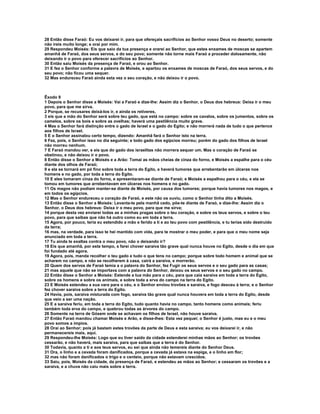 28 Então disse Faraó: Eu vos deixarei ir, para que ofereçais sacrifícios ao Senhor vosso Deus no deserto; somente 
não ireis muito longe; e orai por mim. 
29 Respondeu Moisés: Eis que saio da tua presença e orarei ao Senhor, que estes enxames de moscas se apartem 
amanhã de Faraó, dos seus servos, e do seu povo; somente não torne mais Faraó a proceder dolosamente, não 
deixando ir o povo para oferecer sacrifícios ao Senhor. 
30 Então saiu Moisés da presença de Faraó, e orou ao Senhor. 
31 E fez o Senhor conforme a palavra de Moisés, e apartou os enxames de moscas de Faraó, dos seus servos, e do 
seu povo; não ficou uma sequer. 
32 Mas endureceu Faraó ainda esta vez o seu coração, e não deixou ir o povo. 
Êxodo 9 
1 Depois o Senhor disse a Moisés: Vai a Faraó e dize-lhe: Assim diz o Senhor, o Deus dos hebreus: Deixa ir o meu 
povo, para que me sirva. 
2 Porque, se recusares deixá-los ir, e ainda os retiveres, 
3 eis que a mão do Senhor será sobre teu gado, que está no campo: sobre os cavalos, sobre os jumentos, sobre os 
camelos, sobre os bois e sobre as ovelhas; haverá uma pestilência muito grave. 
4 Mas o Senhor fará distinção entre o gado de Israel e o gado do Egito; e não morrerá nada de tudo o que pertence 
aos filhos de Israel. 
5 E o Senhor assinalou certo tempo, dizendo: Amanhã fará o Senhor isto na terra. 
6 Fez, pois, o Senhor isso no dia seguinte; e todo gado dos egípcios morreu; porém do gado dos filhos de Israel 
não morreu nenhum. 
7 E Faraó mandou ver, e eis que do gado dos israelitas não morrera sequer um. Mas o coração de Faraó se 
obstinou, e não deixou ir o povo. 
8 Então disse o Senhor a Moisés e a Arão: Tomai as mãos cheias de cinza do forno, e Moisés a espalhe para o céu 
diante dos olhos de Faraó; 
9 e ela se tornará em pó fino sobre toda a terra do Egito, e haverá tumores que arrebentarão em úlceras nos 
homens e no gado, por toda a terra do Egito. 
10 E eles tomaram cinza do forno, e apresentaram-se diante de Faraó; e Moisés a espalhou para o céu, e ela se 
tomou em tumores que arrebentavam em úlceras nos homens e no gado. 
11 Os magos não podiam manter-se diante de Moisés, por causa dos tumores; porque havia tumores nos magos, e 
em todos os egípcios. 
12 Mas o Senhor endureceu o coração de Faraó, e este não os ouviu, como o Senhor tinha dito a Moisés. 
13 Então disse o Senhor a Moisés: Levanta-te pela manhã cedo, põe-te diante de Faraó, e dize-lhe: Assim diz o 
Senhor, o Deus dos hebreus: Deixa ir o meu povo, para que me sirva; 
14 porque desta vez enviarei todas as a minhas pragas sobre o teu coração, e sobre os teus servos, e sobre o teu 
povo, para que saibas que não há outro como eu em toda a terra. 
15 Agora, por pouco, teria eu estendido a mão e ferido a ti e ao teu povo com pestilência, e tu terias sido destruído 
da terra; 
16 mas, na verdade, para isso te hei mantido com vida, para te mostrar o meu poder, e para que o meu nome seja 
anunciado em toda a terra. 
17 Tu ainda te exaltas contra o meu povo, não o deixando ir? 
18 Eis que amanhã, por este tempo, s farei chover saraiva tão grave qual nunca houve no Egito, desde o dia em que 
foi fundado até agora. 
19 Agora, pois, manda recolher o teu gado e tudo o que tens no campo; porque sobre todo homem e animal que se 
acharem no campo, e não se recolherem à casa, cairá a saraiva, e morrerão. 
20 Quem dos servos de Faraó temia a o palavra do Senhor, fez Fugir os seus servos e o seu gado para as casas; 
21 mas aquele que não se importava com a palavra do Senhor, deixou os seus servos e o seu gado no campo. 
22 Então disse o Senhor a Moisés: Estende a tua mão para o céu, para que caia saraiva em toda a terra do Egito, 
sobre os homens e sobre os animais, e sobre toda a erva do campo na terra do Egito. 
23 E Moisés estendeu a sua vara para o céu, e o Senhor enviou trovões e saraiva, e fogo desceu à terra; e o Senhor 
fez chover saraiva sobre a terra do Egito. 
24 Havia, pois, saraiva misturada com fogo, saraiva tão grave qual nunca houvera em toda a terra do Egito, desde 
que veio a ser uma nação. 
25 E a saraiva feriu, em toda a terra do Egito, tudo quanto havia no campo, tanto homens como animais; feriu 
também toda erva do campo, e quebrou todas as árvores do campo. 
26 Somente na terra de Gósem onde se achavam os filhos de Israel, não houve saraiva. 
27 Então Faraó mandou chamar Moisés e Arão, e disse-lhes: Esta vez pequei; o Senhor é justo, mas eu e o meu 
povo somos a ímpios. 
28 Orai ao Senhor; pois já bastam estes trovões da parte de Deus e esta saraiva; eu vos deixarei ir, e não 
permanecereis mais, aqui. 
29 Respondeu-lhe Moisés: Logo que eu tiver saído da cidade estenderei minhas mãos ao Senhor; os trovões 
cessarão, e não haverá, mais saraiva, para que saibas que a terra é do Senhor. 
30 Todavia, quanto a ti e aos teus servos, eu sei que ainda não temereis diante do Senhor Deus. 
31 Ora, o linho e a cevada foram danificados, porque a cevada já estava na espiga, e o linho em flor; 
32 mas não foram danificados o trigo e o centeio, porque não estavam crescidos. 
33 Saiu, pois, Moisés da cidade, da presença de Faraó, e estendeu as mãos ao Senhor; e cessaram os trovões e a 
saraiva, e a chuva não caiu mais sobre a terra. 
 