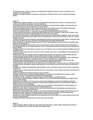 34 Vendo Faraó que a chuva, a saraiva e os trovões tinham cessado, continuou a pecar, e endureceu o seu 
coração, ele e os seus servos. 
35 Assim, o coração de Faraó se endureceu, e não deixou ir os filhos de Israel, como o Senhor tinha dito por 
Moisés. 
Êxodo 10 
1 Depois disse o Senhor a Moisés: vai a Faraó; porque tenho endurecido o seu coração, e o coração de seus 
servos, para manifestar estes meus sinais no meio deles, 
2 e para que contes aos teus filhos, e aos filhos de teus filhos, as coisas que fiz no Egito, e os meus sinais que 
operei entre eles; para que vós saibais que eu sou o Senhor. 
3 Foram, pois, Moisés e Arão a Faraó, e disseram-lhe: Assim diz o Senhor, o Deus dos hebreus: Até quando 
recusarás humilhar-te diante de mim? Deixa ir o meu povo, para que me sirva; 
4 mas se tu recusares deixar ir o meu povo, eis que amanhã trarei gafanhotos aos teus termos; 
5 e eles cobrirão a face da terra, de sorte que não se poderá ver a terra e comerão o resto do que escapou, o que 
vos ficou da saraiva; também comerão toda árvore que vos cresce no campo; 
6 e encherão as tuas casas, as casas de todos os teus servos e as casas de todos os egípcios, como nunca viram 
teus pais nem os pais de teus pais, desde o dia em que apareceram na terra até o dia de hoje. E virou-se, e saiu da 
presença de Faraó. 
7 Então os servos de Faraó lhe disseram: Até quando este homem nos há de ser por laço? deixa ir os homens, para 
que sirvam ao Senhor seu Deus; porventura não sabes ainda que o Egito está destruído? 
8 Pelo que Moisés e Arão foram levados outra vez a Faraó, e ele lhes disse: Ide, servi ao Senhor vosso Deus. Mas 
quais são os que hão de ir? 
9 Respondeu-lhe Moisés: Havemos de ir com os nossos jovens e com os nossos velhos; com os nossos filhos e 
com as nossas filhas, com os nossos rebanhos e com o nosso gado havemos de ir; porque temos de celebrar uma 
festa ao Senhor. 
10 Replicou-lhes Faraó: Seja o Senhor convosco, se eu vos deixar ir a vós e a vossos pequeninos! Olhai, porque há 
mal diante de vós. 
11 Não será assim; agora, ide vós, os homens, e servi ao Senhor, pois isso é o que pedistes: E foram expulsos da 
presença de Faraó. 
12 Então disse o Senhor a Moisés: Quanto aos gafanhotos, estende a tua mão sobre a terra do Egito, para que 
venham eles sobre a terra do Egito e comam toda erva da terra, tudo o que deixou a saraiva. 
13 Então estendeu Moisés sua vara sobre a terra do Egito, e o Senhor trouxe sobre a terra um vento oriental todo 
aquele dia e toda aquela noite; e, quando amanheceu, o vento oriental trouxe os gafanhotos. 
14 Subiram, pois, os gafanhotos sobre toda a terra do Egito e pousaram sobre todos os seus termos; tão 
numerosos foram, que antes destes nunca houve tantos, nem depois deles haverá. 
15 Pois cobriram a face de toda a terra, de modo que a terra se escureceu; e comeram toda a erva da terra e todo o 
fruto das árvores, que deixara a saraiva; nada verde ficou, nem de árvore nem de erva do campo, por toda a terra 
do Egito. 
16 Então Faraó mandou apressadamente chamar Moisés e Arão, e lhes disse: Pequei contra o Senhor vosso Deus, 
e contra vós. 
17 Agora: pois, perdoai-me peço-vos somente esta vez o meu pecado, e orai ao Senhor vosso Deus que tire de mim 
mais esta morte. 
18 Saiu, pois, Moisés da presença de Faraó, e orou ao Senhor. 
19 Então o Senhor trouxe um vento ocidental fortíssimo, o qual levantou os gafanhotos e os lançou no Mar 
Vermelho; não ficou um só gafanhoto em todos os termos do Egito. 
20 O Senhor, porém, endureceu o coração de Faraó, e este não deixou ir os filhos de Israel. 
21 Então disse o Senhor a Moisés: Estende a mão para o céu, para que haja trevas sobre a terra do Egito, trevas 
que se possam apalpar. 
22 Estendeu, pois, Moisés a mão para o céu, e houve trevas espessas em toda a terra do Egito por três dias. 
23 Não se viram uns aos outros, e ninguém se levantou do seu lugar por três dias; mas para todos os filhos de 
Israel havia luz nas suas habitações. 
24 Então mandou Faraó chamar Moisés, e disse: Ide, servi ao Senhor; somente fiquem os vossos rebanhos e o 
vosso gado; mas vão juntamente convosco os vossos pequeninos. 
25 Moisés, porém, disse: Tu também nos tens de dar nas mãos sacrifícios e holocaustos, para que possamos 
oferecer sacrifícios ao Senhor nosso Deus. 
26 E também o nosso gado há de ir conosco; nem uma unha ficará; porque dele havemos de tomar para servir ao 
Senhor nosso Deus; porque não sabemos com que havemos de servir ao Senhor, até que cheguemos lá. 
27 O Senhor, porém, endureceu o coração de Faraó, e este não os quis deixar ir: 
28 Disse, pois, Faraó a Moisés: Retira-te de mim, guarda-te que não mais vejas o meu rosto; porque no dia em que 
me vires o rosto morrerás. 
29 Respondeu Moisés: Disseste bem; eu nunca mais verei o teu rosto. 
Êxodo 11 
1 Disse o Senhor a Moisés: Ainda mais uma praga trarei sobre Faraó, e sobre o Egito; depois ele vos deixará ir 
daqui; e, deixando vos ir a todos, com efeito vos expulsará daqui. 
 