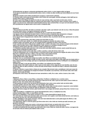 18 Prevaleceram as águas e cresceram grandemente sobre a terra; e a arca vagava sobre as águas. 
19 As águas prevaleceram excessivamente sobre a terra; e todos os altos montes que havia debaixo do céu foram 
cobertos. 
20 Quinze côvados acima deles prevaleceram as águas; e assim foram cobertos. 
21 Pereceu toda a carne que se movia sobre a terra, tanto ave como gado, animais selvagens, todo réptil que se 
arrasta sobre a terra, e todo homem. 
22 Tudo o que tinha fôlego do espírito de vida em suas narinas, tudo o que havia na terra seca, morreu. 
23 Assim foram exterminadas todas as criaturas que havia sobre a face da terra, tanto o homem como o gado, o 
réptil, e as aves do céu; todos foram exterminados da terra; ficou somente Noé, e os que com ele estavam na arca. 
24 E prevaleceram as águas sobre a terra cento e cinqüenta dias. 
Gênesis 8 
1 Deus lembrou-se de Noé, de todos os animais e de todo o gado, que estavam com ele na arca; e Deus fez passar 
um vento sobre a terra, e as águas começaram a diminuir. 
2 Cerraram-se as fontes do abismo e as janelas do céu, e a chuva do céu se deteve; 
3 as águas se foram retirando de sobre a terra; no fim de cento e cinqüenta dias começaram a minguar. 
4 No sétimo mês, no dia dezessete do mês, repousou a arca sobre os montes de Arará. 
5 E as águas foram minguando até o décimo mês; no décimo mês, no primeiro dia do mês, apareceram os cumes 
dos montes. 
6 Ao cabo de quarenta dias, abriu Noé a janela que havia feito na arca; 
7 soltou um corvo que, saindo, ia e voltava até que as águas se secaram de sobre a terra. 
8 Depois soltou uma pomba, para ver se as águas tinham minguado de sobre a face da terra; 
9 mas a pomba não achou onde pousar a planta do pé, e voltou a ele para a arca; porque as águas ainda estavam 
sobre a face de toda a terra; e Noé, estendendo a mão, tomou-a e a recolheu consigo na arca. 
10 Esperou ainda outros sete dias, e tornou a soltar a pomba fora da arca. 
11 À tardinha a pomba voltou para ele, e eis no seu bico uma folha verde de oliveira; assim soube Noé que as 
águas tinham minguado de sobre a terra. 
12 Então esperou ainda outros sete dias, e soltou a pomba; e esta não tornou mais a ele. 
13 No ano seiscentos e um, no mês primeiro, no primeiro dia do mês, secaram-se as águas de sobre a terra. Então 
Noé tirou a cobertura da arca: e olhou, e eis que a face a terra estava enxuta. 
14 No segundo mês, aos vinte e sete dias do mês, a terra estava seca. 
15 Então falou Deus a Noé, dizendo: 
16 Sai da arca, tu, e juntamente contigo tua mulher, teus filhos e as mulheres de teus filhos. 
17 Todos os animais que estão contigo, de toda a carne, tanto aves como gado e todo réptil que se arrasta sobre a 
terra, traze-os para fora contigo; para que se reproduzam abundantemente na terra, frutifiquem e se multipliquem 
sobre a terra. 
18 Então saiu Noé, e com ele seus filhos, sua mulher e as mulheres de seus filhos; 
19 todo animal, todo réptil e toda ave, tudo o que se move sobre a terra, segundo as suas famílias, saiu da arca. 
20 Edificou Noé um altar ao Senhor; e tomou de todo animal limpo e de toda ave limpa, e ofereceu holocaustos 
sobre o altar. 
21 Sentiu o Senhor o suave cheiro e disse em seu coração: Não tornarei mais a amaldiçoar a terra por causa do 
homem; porque a imaginação do coração do homem é má desde a sua meninice; nem tornarei mais a ferir todo 
vivente, como acabo de fazer. 
22 Enquanto a terra durar, não deixará de haver sementeira e ceifa, frio e calor, verão e inverno, dia e noite. 
Gênesis 9 
1 Abençoou Deus a Noé e a seus filhos, e disse-lhes: Frutificai e multiplicai-vos, e enchei a terra. 
2 Terão medo e pavor de vós todo animal da terra, toda ave do céu, tudo o que se move sobre a terra e todos os 
peixes do mar; nas vossas mãos são entregues. 
3 Tudo quanto se move e vive vos servirá de mantimento, bem como a erva verde; tudo vos tenho dado. 
4 A carne, porém, com sua vida, isto é, com seu sangue, não comereis. 
5 Certamente requererei o vosso sangue, o sangue das vossas vidas; de todo animal o requererei; como também 
do homem, sim, da mão do irmão de cada um requererei a vida do homem. 
6 Quem derramar sangue de homem, pelo homem terá o seu sangue derramado; porque Deus fez o homem à sua 
imagem. 
7 Mas vós frutificai, e multiplicai-vos; povoai abundantemente a terra, e multiplicai-vos nela. 
8 Disse também Deus a Noé, e a seus filhos com ele: 
9 Eis que eu estabeleço o meu pacto convosco e com a vossa descendência depois de vós, 
10 e com todo ser vivente que convosco está: com as aves, com o gado e com todo animal da terra; com todos os 
que saíram da arca, sim, com todo animal da terra. 
11 Sim, estabeleço o meu pacto convosco; não será mais destruída toda a carne pelas águas do dilúvio; e não 
haverá mais dilúvio, para destruir a terra. 
12 E disse Deus: Este é o sinal do pacto que firmo entre mim e vós e todo ser vivente que está convosco, por 
gerações perpétuas: 
13 O meu arco tenho posto nas nuvens, e ele será por sinal de haver um pacto entre mim e a terra. 
14 E acontecerá que, quando eu trouxer nuvens sobre a terra, e aparecer o arco nas nuvens, 
15 então me lembrarei do meu pacto, que está entre mim e vós e todo ser vivente de toda a carne; e as águas não 
se tornarão mais em dilúvio para destruir toda a carne. 
 