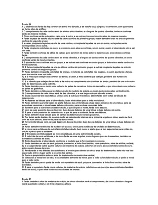 Êxodo 26 
1 O tabernáculo farás de dez cortinas de linho fino torcido, e de estofo azul, púrpura, e carmesim; com querubins 
as farás, obra de artífice. 
2 O comprimento de cada cortina será de vinte e oito côvados, e a largura de quatro côvados; todas as cortinas 
serão da mesma medida. 
3 Cinco cortinas serão enlaçadas, cada uma à outra; e as outras cinco serão enlaçadas da mesma maneira. 
4 Farás laçadas de estofo azul na orla da última cortina do primeiro grupo; assim também farás na orla da primeira 
cortina do segundo grupo; 
5 a saber, cinqüenta laçadas na orla de uma cortina, e cinqüenta laçadas na orla da outra; as laçadas serão 
contrapostas uma à outra. 
6 Farás cinqüenta colchetes de ouro, e prenderás com eles as cortinas, uma à outra; assim o tabernáculo virá a ser 
um todo. 
7 Farás também cortinas de pêlos de cabras para servirem de tenda sobre o tabernáculo; onze destas cortinas 
farás. 
8 O comprimento de cada cortina será de trinta côvados, e a largura de cada cortina de quatro côvados; as onze 
cortinas serão da mesma medida. 
9 E ajuntarás cinco cortinas em um grupo, e as outras seis cortinas em outro grupo; e dobrarás a sexta cortina na 
frente da tenda. 
10 E farás cinqüenta laçadas na orla da última cortina do primeiro grupo, e outras cinqüenta laçadas na orla da 
primeira cortina do segundo grupo. 
11 Farás também cinqüenta colchetes de bronze, e meterás os colchetes nas laçadas, e assim ajuntarás a tenda, 
para que venha a ser um todo. 
12 E o resto que sobejar das cortinas da tenda, a saber, a meia cortina que sobejar, penderá aos fundos do 
tabernáculo. 
13 E o côvado que sobejar de um lado e de outro no comprimento das cortinas da tenda, penderá de um e de outro 
lado do tabernáculo, para cobri-lo. 
14 Farás também para a tenda uma coberta de peles de carneiros, tintas de vermelho, e por cima desta uma coberta 
de peles de golfinhos. 
15 Farás também as tábuas para o tabernáculo de madeira de acácia, as quais serão colocadas verticalmente. 
16 O comprimento de cada tábua será de dez côvados, e a sua largura de um côvado e meio. 
17 Duas couceiras terá cada tábua, unidas uma à outra por travessas; assim farás com todas as tábuas do 
tabernáculo. 
18 Ao fazeres as tábuas para o tabernáculo, farás vinte delas para o lado meridional. 
19 Farás também quarenta bases de prata debaixo das vinte tábuas; duas bases debaixo de uma tábua, para as 
suas duas couceiras, e duas bases debaixo de outra, para as duas couceiras dela. 
20 Também para o outro lado do tabernáculo, o que dá para o norte, farás vinte tábuas, 
21 com as suas quarenta bases de prata; duas bases debaixo de uma tábua e duas debaixo de outra. 
22 E para o lado posterior do tabernáculo, o que dá para o ocidente, farás seis tábuas. 
23 Farás também duas tábuas para os cantos do tabernáculo no lado posterior. 
24 Por baixo serão duplas, do mesmo modo se estendendo inteiras até a primeira argola em cima; assim se fará 
com as duas tábuas; elas serão para os dois cantos. 
25 Haverá oito tábuas com as suas dezesseis bases de prata: duas bases debaixo de uma tábua e duas debaixo de 
outra. 
26 Farás também travessões de madeira de acácia; cinco para as tábuas de um lado do tabernáculo, 
27 e cinco para as tábuas do outro lado do tabernáculo, bem como o azeite para a luz, especiarias para o óleo da 
unção e para o para o ocidente. 
28 O travessão central passará ao meio das tábuas, de uma extremidade à outra. 
29 E cobrirás de ouro as tábuas, e de ouro farás as suas argolas, como lugares para os travessões; também os 
travessões cobrirás de ouro. 
30 Então levantarás o tabernáculo conforme o modelo que te foi mostrado no monte. 
31 Farás também um véu de azul, púrpura, carmesim, e linho fino torcido; com querubins, obra de artífice, se fará; 
32 e o suspenderás sobre quatro colunas de madeira de acácia, cobertas de ouro; seus colchetes serão de ouro, 
sobre quatro bases de prata. 
33 Pendurarás o véu debaixo dos colchetes, e levarás para dentro do véu a arca do testemunho; este véu vos fará 
separação entre o lugar santo e o santo dos santos. 
34 Porás o propiciatório sobre a arca do testemunho no santo dos santos; 
35 colocarás a mesa fora do véu, e o candelabro defronte da mesa, para o lado sul do tabernáculo; e porás a mesa 
para o lado norte. 
36 Farás também para a porta da tenda um reposteiro de azul, púrpura, carmesim: e linho fino torcido, obra de 
bordador. 
37 E para o reposteiro farás cinco colunas de madeira de acácia, cobrindo-as de ouro (os seus colchetes também 
serão de ouro), e para elas fundirás cinco bases de bronze. 
Êxodo 27 
1 Farás também o altar de madeira de acácia; de cinco côvados será o comprimento, de cinco côvados a largura 
(será quadrado o altar), e de três côvados a altura. 
 