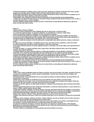 14 Portanto guardareis o sábado, porque santo é para vós; aquele que o profanar certamente será morto; porque 
qualquer que nele fizer algum trabalho, aquela alma será exterminada do meio do seu povo. 
15 Seis dias se trabalhará, mas o sétimo dia será o sábado de descanso solene, santo ao Senhor; qualquer que no 
dia do sábado fizer algum trabalho, certamente será morto. 
16 Guardarão, pois, o sábado os filhos de Israel, celebrando-o nas suas gerações como pacto perpétuo. , 
17 Entre mim e os filhos de Israel será ele um sinal para sempre; porque em seis dias fez o Senhor o céu e a terra, e 
ao sétimo dia descansou, e achou refrigério. 
18 E deu a Moisés, quando acabou de falar com ele no monte Sinai, as duas tábuas do testemunho, tábuas de 
pedra, escritas pelo dedo de Deus. 
Êxodo 31 
1 Depois disse o Senhor a Moisés: 
2 Eis que eu tenho chamado por nome a Bezalel, filho de Uri, filho de Hur, da tribo de Judá, 
3 e o enchi do espírito de Deus, no tocante à sabedoria, ao entendimento, à ciência e a todo ofício, 
4 para inventar obras artísticas, e trabalhar em ouro, em prata e em bronze, 
5 e em lavramento de pedras para engastar, e em entalhadura de madeira, enfim para trabalhar em todo ofício. 
6 E eis que eu tenho designado com ele a Aoliabe, filho de Aisamaque, da tribo de Dã, e tenho dado sabedoria ao 
coração de todos os homens hábeis, para fazerem tudo o que te hei ordenado, 
7 a saber: a tenda da revelação, a arca do testemunho, o propiciatório que estará sobre ela, e todos os móveis da 
tenda; 
8 a mesa com os seus utensílios, o candelabro de ouro puro com todos os seus utensílios, o altar do incenso, 
9 o altar do holocausto com todos os seus utensílios, e a pia com a sua base; 
10 as vestes finamente tecidas, as vestes sagradas de Arão, o sacerdote, e as de seus filhos, para administrarem o 
sacerdócio; 
11 o óleo da unção, e o incenso aromático para o lugar santo; eles farão conforme tudo o que te hei mandado. 
12 Disse mais o Senhor a Moisés: 
13 Falarás também aos filhos de Israel, dizendo: Certamente guardareis os meus sábados; porquanto isso é um 
sinal entre mim e vós pelas vossas gerações; para que saibais que eu sou o Senhor, que vos santifica. 
14 Portanto guardareis o sábado, porque santo é para vós; aquele que o profanar certamente será morto; porque 
qualquer que nele fizer algum trabalho, aquela alma será exterminada do meio do seu povo. 
15 Seis dias se trabalhará, mas o sétimo dia será o sábado de descanso solene, santo ao Senhor; qualquer que no 
dia do sábado fizer algum trabalho, certamente será morto. 
16 Guardarão, pois, o sábado os filhos de Israel, celebrando-o nas suas gerações como pacto perpétuo. , 
17 Entre mim e os filhos de Israel será ele um sinal para sempre; porque em seis dias fez o Senhor o céu e a terra, e 
ao sétimo dia descansou, e achou refrigério. 
18 E deu a Moisés, quando acabou de falar com ele no monte Sinai, as duas tábuas do testemunho, tábuas de 
pedra, escritas pelo dedo de Deus. 
Êxodo 32 
1 Mas o povo, vendo que Moisés tardava em descer do monte, acercou-se de Arão, e lhe disse: Levanta-te, faze-nos 
um deus que vá adiante de nós; porque, quanto a esse Moisés, o homem que nos tirou da terra do Egito, não 
sabemos o que lhe aconteceu. 
2 E Arão lhes disse: Tirai os pendentes de ouro que estão nas orelhas de vossas mulheres, de vossos filhos e de 
vossas filhas, e trazei-mos. 
3 Então todo o povo, tirando os pendentes de ouro que estavam nas suas orelhas, os trouxe a Arão; 
4 ele os recebeu de suas mãos, e com um buril deu forma ao ouro, e dele fez um bezerro de fundição. Então eles 
exclamaram: Eis aqui, ó Israel, o teu deus, que te tirou da terra do Egito. 
5 E Arão, vendo isto, edificou um altar diante do bezerro e, fazendo uma proclamação, disse: Amanhã haverá festa 
ao Senhor. 
6 No dia seguinte levantaram-se cedo, ofereceram holocaustos, e trouxeram ofertas pacíficas; e o povo sentou-se a 
comer e a beber; depois levantou-se para folgar. 
7 Então disse o Senhor a Moisés: Vai, desce; porque o teu povo, que fizeste subir da terra do Egito, se corrompeu; 
8 depressa se desviou do caminho que eu lhe ordenei; eles fizeram para si um bezerro de fundição, e adoraram-no, 
e lhe ofereceram sacrifícios, e disseram: Eis aqui, ó Israel, o teu deus, que te tirou da terra do Egito. 
9 Disse mais o Senhor a Moisés: Tenho observado este povo, e eis que é povo de dura cerviz. 
10 Agora, pois, deixa-me, para que a minha ira se acenda contra eles, e eu os consuma; e eu farei de ti uma grande 
nação. 
11 Moisés, porém, suplicou ao Senhor seu Deus, e disse: Ó Senhor, por que se acende a tua ira contra o teu povo, 
que tiraste da terra do Egito com grande força e com forte mão? 
12 Por que hão de falar os egípcios, dizendo: Para mal os tirou, para matá-los nos montes, e para destruí-los da 
face da terra?. Torna-te da tua ardente ira, e arrepende-te deste mal contra o teu povo. 
13 Lembra-te de Abraão, de Isaque, e de Israel, teus servos, aos quais por ti mesmo juraste, e lhes disseste: 
Multiplicarei os vossos descendentes como as estrelas do céu, e lhes darei toda esta terra de que tenho falado, e 
eles a possuirão por herança para sempre. 
14 Então o Senhor se arrependeu do mal que dissera que havia de fazer ao seu povo. 
 