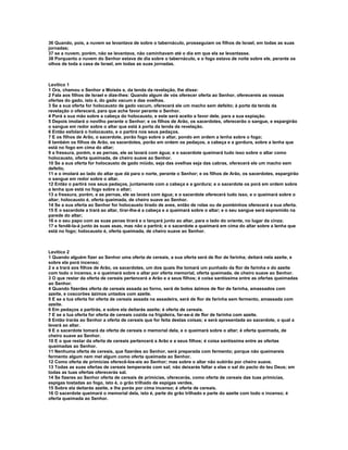 36 Quando, pois, a nuvem se levantava de sobre o tabernáculo, prosseguiam os filhos de Israel, em todas as suas 
jornadas; 
37 se a nuvem, porém, não se levantava, não caminhavam até o dia em que ela se levantasse. 
38 Porquanto a nuvem do Senhor estava de dia sobre o tabernáculo, e o fogo estava de noite sobre ele, perante os 
olhos de toda a casa de Israel, em todas as suas jornadas. 
Levítico 1 
1 Ora, chamou o Senhor a Moisés e, da tenda da revelação, lhe disse: 
2 Fala aos filhos de Israel e dize-lhes: Quando algum de vós oferecer oferta ao Senhor, oferecereis as vossas 
ofertas do gado, isto é, do gado vacum e das ovelhas. 
3 Se a sua oferta for holocausto de gado vacum, oferecerá ele um macho sem defeito; à porta da tenda da 
revelação o oferecerá, para que ache favor perante o Senhor. 
4 Porá a sua mão sobre a cabeça do holocausto, e este será aceito a favor dele, para a sua expiação. 
5 Depois imolará o novilho perante o Senhor; e os filhos de Arão, os sacerdotes, oferecerão o sangue, e espargirão 
o sangue em redor sobre o altar que está à porta da tenda da revelação. 
6 Então esfolará o holocausto, e o partirá nos seus pedaços. 
7 E os filhos de Arão, o sacerdote, porão fogo sobre o altar, pondo em ordem a lenha sobre o fogo; 
8 também os filhos de Arão, os sacerdotes, porão em ordem os pedaços, a cabeça e a gordura, sobre a lenha que 
está no fogo em cima do altar; 
9 a fressura, porém, e as pernas, ele as lavará com água; e o sacerdote queimará tudo isso sobre o altar como 
holocausto, oferta queimada, de cheiro suave ao Senhor. 
10 Se a sua oferta for holocausto de gado miúdo, seja das ovelhas seja das cabras, oferecerá ele um macho sem 
defeito, 
11 e o imolará ao lado do altar que dá para o norte, perante o Senhor; e os filhos de Arão, os sacerdotes, espargirão 
o sangue em redor sobre o altar. 
12 Então o partirá nos seus pedaços, juntamente com a cabeça e a gordura; e o sacerdote os porá em ordem sobre 
a lenha que está no fogo sobre o altar; 
13 a fressura, porém, e as pernas, ele as lavará com água; e o sacerdote oferecerá tudo isso, e o queimará sobre o 
altar; holocausto é, oferta queimada, de cheiro suave ao Senhor. 
14 Se a sua oferta ao Senhor for holocausto tirado de aves, então de rolas ou de pombinhos oferecerá a sua oferta. 
15 E o sacerdote a trará ao altar, tirar-lhe-á a cabeça e a queimará sobre o altar; e o seu sangue será espremido na 
parede do altar; 
16 e o seu papo com as suas penas tirará e o lançará junto ao altar, para o lado do oriente, no lugar da cinza; 
17 e fendê-la-á junto às suas asas, mas não a partirá; e o sacerdote a queimará em cima do altar sobre a lenha que 
está no fogo; holocausto é, oferta queimada, de cheiro suave ao Senhor. 
Levítico 2 
1 Quando alguém fizer ao Senhor uma oferta de cereais, a sua oferta será de flor de farinha; deitará nela azeite, e 
sobre ela porá incenso; 
2 e a trará aos filhos de Arão, os sacerdotes, um dos quais lhe tomará um punhado da flor de farinha e do azeite 
com todo o incenso, e o queimará sobre o altar por oferta memorial, oferta queimada, de cheiro suave ao Senhor. 
3 O que restar da oferta de cereais pertencerá a Arão e a seus filhos; é coisa santíssima entre as ofertas queimadas 
ao Senhor. 
4 Quando fizerdes oferta de cereais assada ao forno, será de bolos ázimos de flor de farinha, amassados com 
azeite, e coscorões ázimos untados com azeite. 
5 E se a tua oferta for oferta de cereais assada na assadeira, será de flor de farinha sem fermento, amassada com 
azeite. 
6 Em pedaços a partirás, e sobre ela deitarás azeite; é oferta de cereais. 
7 E se a tua oferta for oferta de cereais cozida na frigideira, far-se-á de flor de farinha com azeite. 
8 Então trarás ao Senhor a oferta de cereais que for feita destas coisas; e será apresentada ao sacerdote, o qual a 
levará ao altar. 
9 E o sacerdote tomará da oferta de cereais o memorial dela, e o queimará sobre o altar; é oferta queimada, de 
cheiro suave ao Senhor. 
10 E o que restar da oferta de cereais pertencerá a Arão e a seus filhos; é coisa santíssima entre as ofertas 
queimadas ao Senhor. 
11 Nenhuma oferta de cereais, que fizerdes ao Senhor, será preparada com fermento; porque não queimareis 
fermento algum nem mel algum como oferta queimada ao Senhor. 
12 Como oferta de primícias oferecê-los-eis ao Senhor; mas sobre o altar não subirão por cheiro suave. 
13 Todas as suas ofertas de cereais temperarás com sal; não deixarás faltar a elas o sal do pacto do teu Deus; em 
todas as tuas ofertas oferecerás sal. 
14 Se fizeres ao Senhor oferta de cereais de primícias, oferecerás, como oferta de cereais das tuas primícias, 
espigas tostadas ao fogo, isto é, o grão trilhado de espigas verdes. 
15 Sobre ela deitarás azeite, e lhe porás por cima incenso; é oferta de cereais. 
16 O sacerdote queimará o memorial dela, isto é, parte do grão trilhado e parte do azeite com todo o incenso; é 
oferta queimada ao Senhor. 
 