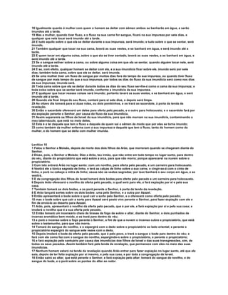 18 Igualmente quanto à mulher com quem o homem se deitar com sêmen ambos se banharão em água, e serão 
imundos até a tarde. 
19 Mas a mulher, quando tiver fluxo, e o fluxo na sua carne for sangue, ficará na sua impureza por sete dias, e 
qualquer que nela tocar será imundo até a tarde. 
20 E tudo aquilo sobre o que ela se deitar durante a sua impureza, será imundo; e tudo sobre o que se sentar, será 
imundo. 
21 Também qualquer que tocar na sua cama, lavará as suas vestes, e se banhará em água, e será imundo até a 
tarde. 
22 E quem tocar em alguma coisa, sobre o que ela se tiver sentado, lavará as suas vestes, e se banhará em água, e 
será imundo até a tarde. 
23 Se o sangue estiver sobre a cama, ou sobre alguma coisa em que ela se sentar, quando alguém tocar nele, será 
imundo até a tarde. 
24 E se, com efeito, qualquer homem se deitar com ela, e a sua imundícia ficar sobre ele, imundo será por sete 
dias; também toda cama, sobre que ele se deitar, será imunda. 
25 Se uma mulher tiver um fluxo de sangue por muitos dias fora do tempo da sua impureza, ou quando tiver fluxo 
de sangue por mais tempo do que a sua impureza, por todos os dias do fluxo da sua imundícia será como nos dias 
da sua impureza; imunda será. 
26 Toda cama sobre que ela se deitar durante todos os dias do seu fluxo ser-lhe-á como a cama da sua impureza; e 
toda coisa sobre que se sentar será imunda, conforme a imundícia da sua impureza. 
27 E qualquer que tocar nessas coisas será imundo; portanto lavará as suas vestes, e se banhará em água, e será 
imundo até a tarde. 
28 Quando ela ficar limpa do seu fluxo, contará para si sete dias, e depois será limpa. 
29 Ao oitavo dia tomará para si duas rolas, ou dois pombinhos, e os trará ao sacerdote, à porta da tenda da 
revelação. 
30 Então o sacerdote oferecerá um deles para oferta pelo pecado, e o outro para holocausto; e o sacerdote fará por 
ela expiação perante o Senhor, por causa do fluxo da sua imundícia. 
31 Assim separareis os filhos de Israel da sua imundícia, para que não morram na sua imundícia, contaminando o 
meu tabernáculo, que está no meio deles. 
32 Esta é a lei daquele que tem o fluxo e daquele de quem sai o sêmen de modo que por eles se torna imundo; 
33 como também da mulher enferma com a sua impureza e daquele que tem o fluxo, tanto do homem como da 
mulher, e do homem que se deita com mulher imunda. 
Levítico 16 
1 Falou o Senhor a Moisés, depois da morte dos dois filhos de Arão, que morreram quando se chegaram diante do 
Senhor. 
2 Disse, pois, o Senhor a Moisés: Dize a Arão, teu irmão, que não entre em todo tempo no lugar santo, para dentro 
do véu, diante do propiciatório que está sobre a arca, para que não morra; porque aparecerei na nuvem sobre o 
propiciatório. 
3 Com isto entrará Arão no lugar santo: com um novilho, para oferta pelo pecado, e um carneiro para holocausto. 
4 Vestirá ele a túnica sagrada de linho, e terá as calças de linho sobre a sua carne, e cingir-se-á com o cinto de 
linho, e porá na cabeça a mitra de linho; essas são as vestes sagradas; por isso banhará o seu corpo em água, e as 
vestirá. 
5 E da congregação dos filhos de Israel tomará dois bodes para oferta pelo pecado e um carneiro para holocausto. 
6 Depois Arão oferecerá o novilho da oferta pelo pecado, o qual será para ele, e fará expiação por si e pela sua 
casa. 
7 Também tomará os dois bodes, e os porá perante o Senhor, à porta da tenda da revelação. 
8 E Arão lançará sortes sobre os dois bodes: uma pelo Senhor, e a outra por Azazel. 
9 Então apresentará o bode sobre o qual cair a sorte pelo Senhor, e o oferecerá como oferta pelo pecado; 
10 mas o bode sobre que cair a sorte para Azazel será posto vivo perante o Senhor, para fazer expiação com ele a 
fim de enviá-lo ao deserto para Azazel. 
11 Arão, pois, apresentará o novilho da oferta pelo pecado, que é por ele, e fará expiação por si e pela sua casa; e 
imolará o novilho que é a sua oferta pelo pecado. 
12 Então tomará um incensário cheio de brasas de fogo de sobre o altar, diante do Senhor, e dois punhados de 
incenso aromático bem moído, e os trará para dentro do véu; 
13 e porá o incenso sobre o fogo perante o Senhor, a fim de que a nuvem o incenso cubra o propiciatório, que está 
sobre o testemunho, para que não morra. 
14 Tomará do sangue do novilho, e o espargirá com o dedo sobre o propiciatório ao lado oriental; e perante o 
propiciatório espargirá do sangue sete vezes com o dedo. 
15 Depois imolará o bode da oferta pelo pecado, que é pelo povo, e trará o sangue o bode para dentro do véu; e 
fará com ele como fez com o sangue do novilho, espargindo-o sobre o propiciatório, e perante o propiciatório; 
16 e fará expiação pelo santuário por causa das imundícias dos filhos de Israel e das suas transgressões, sim, de 
todos os seus pecados. Assim também fará pela tenda da revelação, que permanece com eles no meio das suas 
imundícias. 
17 Nenhum homem estará na tenda da revelação quando Arão entrar para fazer expiação no lugar santo, até que ele 
saia, depois de ter feito expiação por si mesmo, e pela sua casa, e por toda a congregação de Israel. 
18 Então sairá ao altar, que está perante o Senhor, e fará expiação pelo altar; tomará do sangue do novilho, e do 
sangue do bode, e o porá sobre as pontas do altar ao redor. 
 