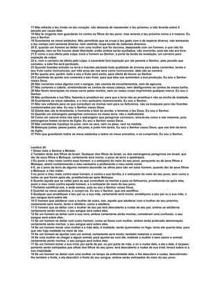 17 Não odiarás a teu irmão no teu coração; não deixarás de repreender o teu próximo, e não levarás sobre ti 
pecado por causa dele. 
18 Não te vingarás nem guardarás ira contra os filhos do teu povo; mas amarás o teu próximo como a ti mesmo. Eu 
sou o Senhor. 
19 Guardareis os meus estatutos. Não permitirás que se cruze o teu gado com o de espécie diversa; não semearás 
o teu campo com semente diversa; nem vestirás roupa tecida de materiais diversos. 
20 E, quando um homem se deitar com uma mulher que for escrava, desposada com um homem, e que não for 
resgatada, nem se lhe houver dado liberdade, então ambos serão açoitados; não morrerão, pois ela não era livre. 
21 E como a sua oferta pela culpa, trará o homem ao Senhor, à porta da tenda da revelação, um carneiro para 
expiação de culpa; 
22 e, com o carneiro da oferta pela culpa, o sacerdote fará expiação por ele perante o Senhor, pelo pecado que 
cometeu; e este lhe será perdoado. 
23 Quando tiverdes entrado na terra e tiverdes plantado toda qualidade de árvores para delas comerdes, tereis o 
seu fruto como incircunciso; por três anos ele vos será como incircunciso; dele não se comerá. 
24 No quarto ano, porém, todo o seu o fruto será santo, para oferta de louvor ao Senhor. 
25 E partindo do quinto ano comereis o seu fruto; para que elas vos aumentem a sua produção. Eu sou o Senhor 
vosso Deus. 
26 Não comereis coisa alguma com o sangue; não usareis de encantamentos, nem de agouros. 
27 Não cortareis o cabelo, arredondando os cantos da vossa cabeça, nem desfigurareis os cantos da vossa barba. 
28 Não fareis lacerações na vossa carne pelos mortos; nem no vosso corpo imprimireis qualquer marca. Eu sou o 
Senhor. 
29 Não profanarás a tua filha, fazendo-a prostituir-se; para que a terra não se prostitua e não se encha de maldade. 
30 Guardareis os meus sábados, e o meu santuário reverenciareis. Eu sou o Senhor. 
31 Não vos voltareis para os que consultam os mortos nem para os feiticeiros; não os busqueis para não ficardes 
contaminados por eles. Eu sou o Senhor vosso Deus. 
32 Diante das cãs te levantarás, e honrarás a face do ancião, e temerás o teu Deus. Eu sou o Senhor. 
33 Quando um estrangeiro peregrinar convosco na vossa terra, não o maltratareis. 
34 Como um natural entre vós será o estrangeiro que peregrinar convosco; amá-lo-eis como a vós mesmos; pois 
estrangeiros fostes na terra do Egito. Eu sou o Senhor vosso Deus. 
35 Não cometereis injustiça no juízo, nem na vara, nem no peso, nem na medida. 
36 Balanças justas, pesos justos, efa justa, e justo him tereis. Eu sou o Senhor vosso Deus, que vos tirei da terra 
do Egito. 
37 Pelo que guardareis todos os meus estatutos e todos os meus preceitos, e os cumprireis. Eu sou o Senhor. 
Levítico 20 
1 Disse mais o Senhor a Moisés: 
2 Também dirás aos filhos de Israel: Qualquer dos filhos de Israel, ou dos estrangeiros peregrinos em Israel, que 
der de seus filhos a Moloque, certamente será morto; o povo da terra o apedrejará. 
3 Eu porei o meu rosto contra esse homem, e o extirparei do meio do seu povo; porquanto eu de seus filhos a 
Moloque, assim contaminando o meu santuário e profanando o meu santo nome. 
4 E, se o povo da terra de alguma maneira esconder os olhos para não ver esse homem, quando der de seus filhos 
a Moloque, e não matar, 
5 eu porei o meu rosto contra esse homem, e contra a sua família, e o extirparei do meio do seu povo, bem como a 
todos os que forem após ele, prostituindo-se após Moloque. 
6 Quanto àquele que se voltar para os que consultam os mortos e para os feiticeiros, prostituindo-se após eles, 
porei o meu rosto contra aquele homem, e o extirparei do meio do seu povo. 
7 Portanto santificai-vos, e sede santos, pois eu sou o Senhor vosso Deus. 
8 Guardai os meus estatutos, e cumpri-os. Eu sou o Senhor, que vos santifico. 
9 Qualquer que amaldiçoar a seu pai ou a sua mãe, certamente será morto; amaldiçoou a seu pai ou a sua mãe; o 
seu sangue será sobre ele. 
10 O homem que adulterar com a mulher de outro, sim, aquele que adulterar com a mulher do seu próximo, 
certamente será morto, tanto o adúltero, como a adúltera. 
11 O homem que se deitar com a mulher de seu pai terá descoberto a nudez de seu pai; ambos os adúlteros 
certamente serão mortos; o seu sangue será sobre eles. 
12 Se um homem se deitar com a sua nora, ambos certamente serão mortos; cometeram uma confusão; o seu 
sangue será sobre eles. 
13 Se um homem se deitar com outro homem, como se fosse com mulher, ambos terão praticado abominação; 
certamente serão mortos; o seu sangue será sobre eles. 
14 Se um homem tomar uma mulher e a mãe dela, é maldade; serão queimados no fogo, tanto ele quanto elas, para 
que não haja maldade no meio de vós. 
15 Se um homem se ajuntar com um animal, certamente será morto; também matareis o animal. 
16 Se uma mulher se chegar a algum animal, para ajuntar-se com ele, matarás a mulher e bem assim o animal; 
certamente serão mortos; o seu sangue será sobre eles: 
17 Se um homem tomar a sua irmã, por parte de pai, ou por parte de mãe, e vir a nudez dela, e ela a dele, é torpeza; 
portanto serão extirpados aos olhos dos filhos do seu povo; terá descoberto a nudez de sua irmã; levará sobre si a 
sua iniqüidade. 
18 Se um homem se deitar com uma mulher no tempo da enfermidade dela, e lhe descobrir a nudez, descobrindo-lhe 
também a fonte, e ela descobrir a fonte do seu sangue, ambos serão extirpados do meio do seu povo. 
 