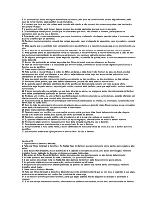 5 ou qualquer que tocar em algum animal que se arrasta, pelo qual se torne imundo, ou em algum homem, pelo 
qual se torne imundo, seja qual for a sua imundícia, 
6 o homem que tocar em tais coisas será imundo até a tarde, e não comerá das coisas sagradas, mas banhará o 
seu corpo em água 
7 e, posto o sol, então será limpo; depois comerá das coisas sagradas, porque isso é o seu pão. 
8 Do animal que morrer por si, ou do que for dilacerado por feras, não comerá o homem, para que não se 
contamine com ele. Eu sou o Senhor. 
9 Guardarão, pois, o meu mandamento, para que, havendo-o profanado, não levem pecado sobre si e morram nele. 
Eu sou o Senhor que os santifico. 
10 Também nenhum estranho comerá das coisas sagradas; nem o hóspede do sacerdote, nem o jornaleiro, comerá 
delas. 
11 Mas aquele que o sacerdote tiver comprado com o seu dinheiro, e o nascido na sua casa, esses comerão do seu 
pão. 
12 Se a filha de um sacerdote se casar com um estranho, ela não comerá da oferta alçada das coisas sagradas. 
13 Mas quando a filha do sacerdote for viúva ou repudiada, e não tiver filhos, e houver tornado para a casa de seu 
pai, como na sua mocidade, do pão de seu pai comerá; mas nenhum estranho comerá dele. 
14 Se alguém por engano comer a coisa sagrada, repô-la-á, acrescida da quinta parte, e a dará ao sacerdote como a 
coisa sagrada. 
15 Assim não profanarão as coisas sagradas dos filhos de Israel, que eles oferecem ao Senhor, 
16 nem os farão levar sobre si a iniqüidade que envolve culpa, comendo as suas coisas sagradas; pois eu sou o 
Senhor que as santifico. 
17 Disse mais o Senhor a Moisés: 
18 Fala a Arão, e a seus filhos, e a todos os filhos de Israel, e dize-lhes: Todo homem da casa de Israel, ou dos 
estrangeiros em Israel, que oferecer a sua oferta, seja dos seus votos, seja das suas ofertas voluntárias que 
oferecerem ao Senhor em holocausto, 
19 para que sejais aceitos, oferecereis macho sem defeito, ou dos novilhos, ou dos cordeiros, ou das cabras. 
20 Nenhuma coisa, porém, que tiver defeito oferecereis, porque não será aceita a vosso favor. 
21 E, quando alguém oferecer sacrifício de oferta pacífica ao Senhor para cumprir um voto, ou para oferta 
voluntária, seja do gado vacum, seja do gado miúdo, o animal será perfeito, para que seja aceito; nenhum defeito 
haverá nele. 
22 O cego, ou quebrado, ou aleijado, ou que tiver úlceras, ou sarna, ou impigens, estes não oferecereis ao Senhor, 
nem deles poreis oferta queimada ao Senhor sobre o altar. 
23 Todavia, um novilho, ou um cordeiro, que tenha algum membro comprido ou curto demais, poderás oferecer por 
oferta voluntária, mas para cumprir voto não será aceito. 
24 Não oferecereis ao Senhor um animal que tiver testículo machucado, ou moído, ou arrancado, ou lacerado; não 
fareis isso na vossa terra. 
25 Nem da mão do estrangeiro oferecereis de alguma dessas coisas o pão do vosso Deus; porque a sua corrupção 
nelas está; há defeito nelas; não serão aceitas a vosso favor. 
26 Disse mais o Senhor a Moisés: 
27 Quando nascer um novilho, ou uma ovelha, ou uma cabra, por sete dias ficará debaixo de sua mãe; depois, 
desde o dia oitavo em diante, será aceito por oferta queimada ao Senhor. 
28 Também, seja vaca ou seja ovelha, não a imolareis a ela e à sua cria, ambas no mesmo dia. 
29 E, quando oferecerdes ao Senhor sacrifício de ação de graças, oferecê-lo-eis de modo a serdes aceitos. 
30 No mesmo dia se comerá; nada deixareis ficar dele até pela manhã. Eu sou o Senhor. 
31 Guardareis os meus mandamentos, e os cumprireis. Eu sou o Senhor. 
32 Não profanareis o meu santo nome, e serei santificado no meio dos filhos de Israel. Eu sou o Senhor que vos 
santifico, 
33 que vos tirei da terra do Egito para ser o vosso Deus. Eu sou o Senhor. 
Levítico 23 
1 Depois disse o Senhor a Moisés: 
2 Fala aos filhos de Israel, e dize-lhes: As festas fixas do Senhor, que proclamareis como santas convocações, são 
estas: 
3 Seis dias se fará trabalho, mas o sétimo dia é o sábado do descanso solene, uma santa convocação; nenhum 
trabalho fareis; é sábado do Senhor em todas as vossas habitações. 
4 São estas as festas fixas do Senhor, santas convocações, que proclamareis no seu tempo determinado: 
5 No mês primeiro, aos catorze do mês, à tardinha, é a páscoa do Senhor. 
6 E aos quinze dias desse mês é a festa dos pães ázimos do Senhor; sete dias comereis pães ázimos. 
7 No primeiro dia tereis santa convocação; nenhum trabalho servil fareis. 
8 Mas por sete dias oferecereis oferta queimada ao Senhor; ao sétimo dia haverá santa convocação; nenhum 
trabalho servil fareis. 
9 Disse mais o Senhor a Moisés: 
10 Fala aos filhos de Israel, e dize-lhes: Quando houverdes entrado na terra que eu vos dou, e segardes a sua sega, 
então trareis ao sacerdote um molho das primícias da vossa sega; 
11 e ele moverá o molho perante o Senhor, para que sejais aceitos. No dia seguinte ao sábado o sacerdote o 
moverá. 
12 E no dia em que moverdes o molho, oferecereis um cordeiro sem defeito, de um ano, em holocausto ao Senhor. 
 