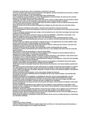 12 Andarei no meio de vós, e serei o vosso Deus, e vós sereis o meu povo. 
13 Eu sou o Senhor vosso Deus, que vos tirei da terra dos egípcios, para que não fôsseis seus escravos; e quebrei 
os canzis do vosso jugo, e vos fiz andar erguidos. 
14 Mas, se não me ouvirdes, e não cumprirdes todos estes mandamentos, 
15 e se rejeitardes os meus estatutos, e a vossa alma desprezar os meus preceitos, de modo que não cumprais 
todos os meus mandamentos, mas violeis o meu pacto, 
16 então eu, com efeito, vos farei isto: porei sobre vós o terror, a tísica e a febre ardente, que consumirão os olhos 
e farão definhar a vida; em vão semeareis a vossa semente, pois os vossos inimigos a comerão. 
17 Porei o meu rosto contra vós, e sereis feridos diante de vossos inimigos; os que vos odiarem dominarão sobre 
vós, e fugireis sem que ninguém vos persiga. 
18 Se nem ainda com isto me ouvirdes, prosseguirei em castigar-vos sete vezes mais, por causa dos vossos 
pecados. 
19 Pois quebrarei a soberba do vosso poder, e vos farei o céu como ferro e a terra como bronze. 
20 Em vão se gastará a vossa força, porquanto a vossa terra não dará o seu produto, nem as árvores da terra darão 
os seus frutos. 
21 Ora, se andardes contrariamente para comigo, e não me quiseres ouvir, trarei sobre vos pragas sete vezes mais, 
conforme os vossos pecados. 
22 Enviarei para o meio de vós as feras do campo, as quais vos desfilharão, e destruirão o vosso gado, e vos 
reduzirão a pequeno número; e os vossos caminhos se tornarão desertos. 
23 Se nem ainda com isto quiserdes voltar a mim, mas continuardes a andar contrariamente para comigo, 
24 eu também andarei contrariamente para convosco; e eu, eu mesmo, vos ferirei sete vezes mais, por causa dos 
vossos pecados. 
25 Trarei sobre vós a espada, que executará a vingança do pacto, e vos aglomerareis nas vossas cidades; então 
enviarei a peste entre vós, e sereis entregues na mão do inimigo. 
26 Quando eu vos quebrar o sustento do pão, dez mulheres cozerão o vosso pão num só forno, e de novo vo-lo 
entregarão por peso; e comereis, mas não vos fartareis. 
27 Se nem ainda com isto me ouvirdes, mas continuardes a andar contrariamente para comigo, 
28 também eu andarei contrariamente para convosco com furor; e vos castigarei sete vezes mais, por causa dos 
vossos pecados. 
29 E comereis a carne de vossos filhos e a carne de vossas filhas. 
30 Destruirei os vossos altos, derrubarei as vossas imagens do sol, e lançarei os vossos cadáveres sobre os 
destroços dos vossos ídolos; e a minha alma vos abominará. 
31 Reduzirei as vossas cidades a deserto, e assolarei os vossos santuários, e não cheirarei o vosso cheiro suave. 
32 Assolarei a terra, e sobre ela pasmarão os vossos inimigos que nela habitam. 
33 Espalhar-vos-ei por entre as nações e, desembainhando a espada, vos perseguirei; a vossa terra será assolada, 
e as vossas cidades se tornarão em deserto. 
34 Então a terra folgará nos seus sábados, todos os dias da sua assolação, e vós estareis na terra dos vossos 
inimigos; nesse tempo a terra descansará, e folgará nos seus sábados. 
35 Por todos os dias da assolação descansará, pelos dias que não descansou nos vossos sábados, quando nela 
habitáveis. 
36 E, quanto aos que de vós ficarem, eu lhes meterei pavor no coração nas terras dos seus inimigos; e o ruído de 
uma folha agitada os porá em fuga; fugirão como quem foge da espada, e cairão sem que ninguém os persiga; 
37 sim, embora não haja quem os persiga, tropeçarão uns sobre os outros como diante da espada; e não podereis 
resistir aos vossos inimigos. 
38 Assim perecereis entre as nações, e a terra dos vossos inimigos vos devorará; 
39 e os que de vós ficarem definharão pela sua iniqüidade nas terras dos vossos inimigos, como também pela 
iniqüidade de seus pais. 
40 Então confessarão a sua iniqüidade, e a iniqüidade de seus pais, com as suas transgressões, com que 
transgrediram contra mim; igualmente confessarão que, por terem andado contrariamente para comigo, 
41 eu também andei contrariamente para com eles, e os trouxe para a terra dos seus inimigos. Se então o seu 
coração incircunciso se humilhar, e tomarem por bem o castigo da sua iniqüidade, 
42 eu me lembrarei do meu pacto com Jacó, do meu pacto com Isaque, e do meu pacto com Abraão; e bem assim 
da terra me lembrarei. 
43 A terra também será deixada por eles e folgará nos seus sábados, sendo assolada por causa deles; e eles 
tomarão por bem o castigo da sua iniqüidade, em razão mesmo de que rejeitaram os meus preceitos e a sua alma 
desprezou os meus estatutos. 
44 Todavia, ainda assim, quando eles estiverem na terra dos seus inimigos, não os rejeitarei nem os abominarei a 
ponto de consumi-los totalmente e quebrar o meu pacto com eles; porque eu sou o Senhor seu Deus. 
45 Antes por amor deles me lembrarei do pacto com os seus antepassados, que tirei da terra do Egito perante os 
olhos das nações, para ser o seu Deus. Eu sou o Senhor. 
46 São esses os estatutos, os preceitos e as leis que o Senhor firmou entre si e os filhos de Israel, no monte Sinai, 
por intermédio de Moisés. 
Levítico 27 
1 Disse mais o Senhor a Moisés: 
2 Fala aos filhos de Israel, e dize-lhes: Quando alguém fizer ao Senhor um voto especial que envolve pessoas, o 
voto será cumprido segundo a tua avaliação das pessoas. 
 