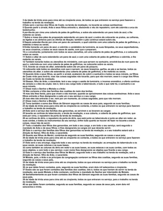 3 da idade de trinta anos para cima até os cinqüenta anos, de todos os que entrarem no serviço para fazerem o 
trabalho na tenda da revelação. 
4 Este será o serviço dos filhos de Coate; na tenda da revelação, no tocante as coisas santíssimas: 
5 Quando partir o arraial, Arão e seus filhos entrarão e, abaixando o véu do reposteiro, com ele cobrirão a arca do 
testemunho; 
6 por-lhe-ão por cima uma coberta de peles de golfinhos, e sobre ela estenderão um pano todo de azul, e lhe 
meterão os varais. 
7 Sobre a mesa dos pães da proposição estenderão um pano de azul, e sobre ela colocarão os pratos, as colheres, 
as tigelas e os cântaros para as ofertas de libação; também o pão contínuo estará sobre ela. 
8 Depois estender-lhe-ão por cima um pano de carmesim, o qual cobrirão com uma coberta de peles de golfinhos, e 
meterão à mesa os varais. 
9 Então tomarão um pano de azul, e cobrirão o candelabro da luminária, as suas lâmpadas, os seus espevitadores, 
os seus cinzeiros, e todos os seus vasos do azeite, com que o preparam; 
10 e o envolverão, juntamente com todos os seus utensílios, em uma coberta de peles de golfinhos, e o colocarão 
sobre os varais. 
11 Sobre o altar de ouro estenderão um pano de azul, e com uma coberta de peles de golfinhos o cobrirão, e lhe 
meterão os varais. 
12 Também tomarão todos os utensílios do ministério, com que servem no santuário, envolvê-los-ão num pano de 
azul e, cobrindo-os com uma coberta de peles de golfinhos, os colocarão sobre os varais. 
13 E, tirando as cinzas do altar, estenderão sobre ele um pano de púrpura; 
14 colocarão nele todos os utensílios com que o servem: os seus braseiros, garfos, as pás e as bacias, todos os 
utensílios do altar; e sobre ele estenderão uma coberta de peles de golfinhos, e lhe meterão os varais. 
15 Quando Arão e seus filhos, ao partir o arraial, acabarem de cobrir o santuário e todos os seus móveis, os filhos 
de Coate virão para levá-lo; mas nas coisas sagradas não tocarão, para que não morram; esse é o cargo dos filhos 
de Coate na tenda da revelação. 
16 Eleazar, filho de Arão, o sacerdote, terá a seu cargo o azeite da luminária, o incenso aromático, a oferta contínua 
de cereais e o óleo da unção; isto é, terá a seu cargo todo o tabernáculo, e tudo o que nele há, o santuário e os 
seus móveis. 
17 Disse mais o Senhor a Moisés e a Arão: 
18 Não cortareis a tribo das famílias dos coatitas do meio dos levitas; 
19 mas isto lhes fareis, para que vivam e não morram, quando se aproximarem das coisas santíssimas: Arão e seus 
filhos entrarão e lhes designarão a cada um o seu serviço e o seu cargo; 
20 mas eles não entrarão a ver, nem por um momento, as coisas sagradas, para que não morram. 
21 Disse mais o Senhor a Moisés: 
22 Toma também a soma dos filhos de Gérsom segundo as casas de seus pais, segundo as suas famílias; 
23 da idade de trinta anos para cima até os cinqüenta os contarás, a todos os que entrarem no serviço para fazerem 
o trabalho na tenda da revelação. 
24 Este será o serviço das famílias dos gersonitas, ao servirem e ao levarem as cargas: 
25 levarão as cortinas do tabernáculo, a tenda da revelação, a sua coberta, a coberta de peles de golfinhos, que 
está por cima, o reposteiro da porta da tenda da revelação, 
26 as cortinas do átrio, o reposteiro da porta do átrio, que está junto ao tabernáculo e junto ao altar em redor, as 
suas cordas, e todos os instrumentos do seu serviço; enfim tudo quanto se houver de fazer no tocante a essas 
coisas, nisso hão de servir. 
27 Todo o trabalho dos filhos dos gersonitas, em todo o seu cargo, e em todo o seu serviço, será segundo o 
mandado de Arão e de seus filhos; e lhes designareis os cargos em que deverão servir. 
28 Este é o serviço das famílias dos filhos dos gersonitas na tenda da revelação; e o seu trabalho estará sob a 
direção de Itamar, filho de Arão, o sacerdote. 
29 Quanto aos filhos de Merári, contá-los-ás segundo as suas famílias, segundo as casas e seus pais; 
30 da idade de trinta anos para cima até os cinqüenta os contarás, a todos os que entrarem no serviço para fazerem 
o trabalho da tenda da revelação, 
31 Este será o seu encargo, segundo todo o seu serviço na tenda da revelação: as armações do tabernáculo e os 
seus varais, as suas colunas e as suas bases, 
32 como também as colunas do átrio em redor e as suas bases, as suas estacas e as suas cordas, com todos os 
seus objetos, e com todo o seu serviço; e por nome lhes designareis os objetos que ficarão a seu cargo. 
33 Este é o serviço das famílias dos filhos de Merári, segundo todo o seu trabalho na tenda da revelação, sob a 
direção de Itamar, filho de Arão, o sacerdote. 
34 Moisés, pois, e Arão e os príncipes da congregação contaram os filhos dos coatitas, segundo as suas famílias, 
segundo as casas e seus pais, 
35 da idade de trinta anos para cima até os cinqüenta, todos os que entraram no serviço para o trabalho na tenda 
da revelação; 
36 os que deles foram contados, pois, segundo as suas famílias, eram dois mil setecentos e cinqüenta. 
37 Esses são os que foram contados das famílias dos coatitas, isto é, todos os que haviam de servir na tenda da 
revelação, aos quais Moisés e Arão contaram, conforme o mandado do Senhor por intermédio de Moisés. 
38 Semelhantemente os que foram contados dos filhos de Gérsom segundo as suas famílias, segundo as casas de 
seus pais, 
39 da idade de trinta anos para cima até os cinqüenta, todos os que entraram no serviço, para o trabalho na tenda 
da revelação, 
40 os que deles foram contados, segundo as suas famílias, segundo as casas de seus pais, eram dois mil 
seiscentos e trinta. 
 