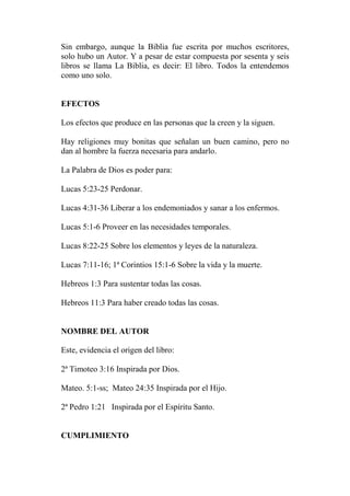 Sin embargo, aunque la Biblia fue escrita por muchos escritores,
solo hubo un Autor. Y a pesar de estar compuesta por sesenta y seis
libros se llama La Biblia, es decir: El libro. Todos la entendemos
como uno solo.
EFECTOS
Los efectos que produce en las personas que la creen y la siguen.
Hay religiones muy bonitas que señalan un buen camino, pero no
dan al hombre la fuerza necesaria para andarlo.
La Palabra de Dios es poder para:
Lucas 5:23-25 Perdonar.
Lucas 4:31-36 Liberar a los endemoniados y sanar a los enfermos.
Lucas 5:1-6 Proveer en las necesidades temporales.
Lucas 8:22-25 Sobre los elementos y leyes de la naturaleza.
Lucas 7:11-16; 1ª Corintios 15:1-6 Sobre la vida y la muerte.
Hebreos 1:3 Para sustentar todas las cosas.
Hebreos 11:3 Para haber creado todas las cosas.
NOMBRE DEL AUTOR
Este, evidencia el origen del libro:
2ª Timoteo 3:16 Inspirada por Dios.
Mateo. 5:1-ss; Mateo 24:35 Inspirada por el Hijo.
2ª Pedro 1:21 Inspirada por el Espíritu Santo.
CUMPLIMIENTO
 
