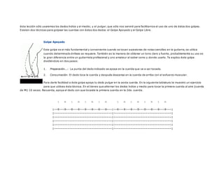 ésta lección sólo usaremos los dedos índice y el medio; y el pulgar, que sólo nos servirá para facilitarnos el uso de uno de éstos dos golpes.
Existen dos técnicas para golpear las cuerdas con éstos dos dedos: el Golpe Apoyado y el Golpe Libre.
Golpe Apoyado
Este golpe es el más fundamental y conveniente cuando se tocan sucesiones de notas sencillas en la guitarra, se utiliza
cuando determinado énfasis se requiere. También es la manera de obtener un tono claro y fuerte, probablemente su uso es
la gran diferencia entre un guitarrista profesional y uno amateur al saber como y donde usarlo. Te explico éste golpe
dividiéndolo en dos pasos:
1. Preparación...: La punta del dedo indicado se apoya en la cuerda que va a ser tocada.
2. Consumación: El dedo toca la cuerda y después descansa en la cuerda de arriba con el esfuerzo muscular.
Para darle facilidad a éste golpe apoya tu dedo pulgar en la sexta cuerda. En la siguiente tablatura te muestro un ejercicio
para que utilices ésta técnica. En el tienes que alternar los dedos índice y medio para tocar la primera cuerda al aire (cuerda
de Mi) 16 veces. Recuerda, apoya el dedo con que tocaste la primera cuerda en la 2da. cuerda.
i m i m i m i m i m i m i m i m
|--0---0---0---0---0---0---0---0---|--0---0---0---0---0---0---0---0---|
|----------------------------------|----------------------------------|
|----------------------------------|----------------------------------|
|----------------------------------|----------------------------------|
|----------------------------------|----------------------------------|
|----------------------------------|----------------------------------|
 
